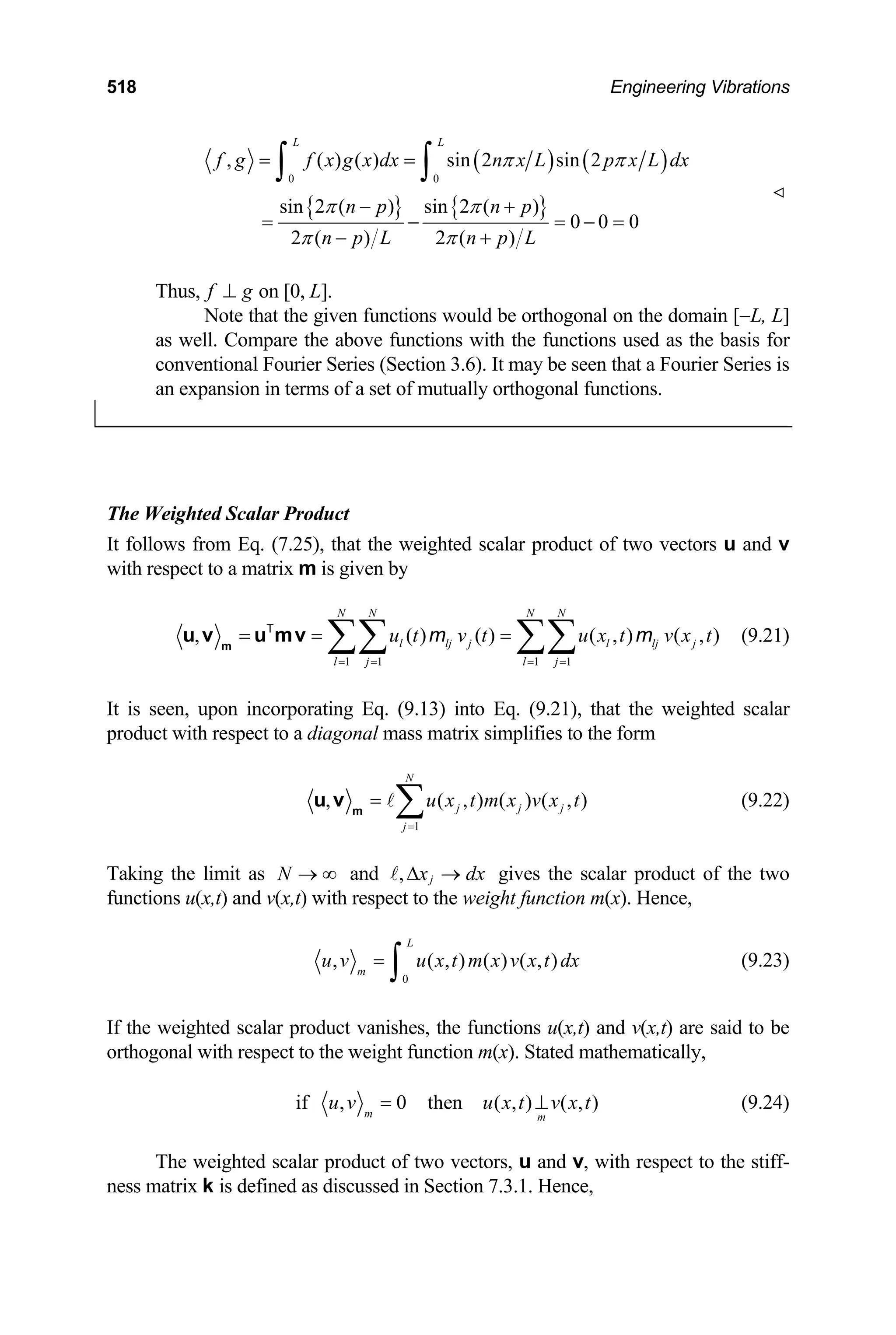 518 Engineering Vibrations
( ) ( )
{ } { }
0 0
, ( ) ( ) sin 2 sin 2
sin 2 ( ) sin 2 ( )
0 0 0
2 ( ) 2 ( )
L L
f g f x g x dx n x L p x L
n p n p
n p L n p L
π π
π π
π π
= =
− +
= − = − =
− +
∫ ∫ dx
Thus, on [0, L].
f g
⊥
Note that the given functions would be orthogonal on the domain [−L, L]
as well. Compare the above functions with the functions used as the basis for
conventional Fourier Series (Section 3.6). It may be seen that a Fourier Series is
an expansion in terms of a set of mutually orthogonal functions.
The Weighted Scalar Product
It follows from Eq. (7.25), that the weighted scalar product of two vectors u and v
with respect to a matrix m is given by
1 1 1 1
, ( ) ( ) ( ,
N N N N
l lj j l lj j
l j l j
u t v t u x t v x t
= = = =
= = =
∑∑ ∑∑
m
u v u mv
T
m m
) ( , ) (9.21)
It is seen, upon incorporating Eq. (9.13) into Eq. (9.21), that the weighted scalar
product with respect to a diagonal mass matrix simplifies to the form
1
, ( , ) ( ) (
N
j j j
j
u x t m x v x t
=
= ∑
m
u v , ) (9.22)
Taking the limit as and
N → ∞ , j
x dx
∆ → gives the scalar product of the two
functions u(x,t) and v(x,t) with respect to the weight function m(x). Hence,
0
, ( , ) ( ) ( ,
L
m
u v u x t m x v x t dx
=
∫ ) (9.23)
If the weighted scalar product vanishes, the functions u(x,t) and v(x,t) are said to be
orthogonal with respect to the weight function m(x). Stated mathematically,
if , 0 then ( , ) ( , )
m m
u v u x t v x t
= ⊥ (9.24)
The weighted scalar product of two vectors, u and v, with respect to the stiff-
ness matrix k is defined as discussed in Section 7.3.1. Hence,
 