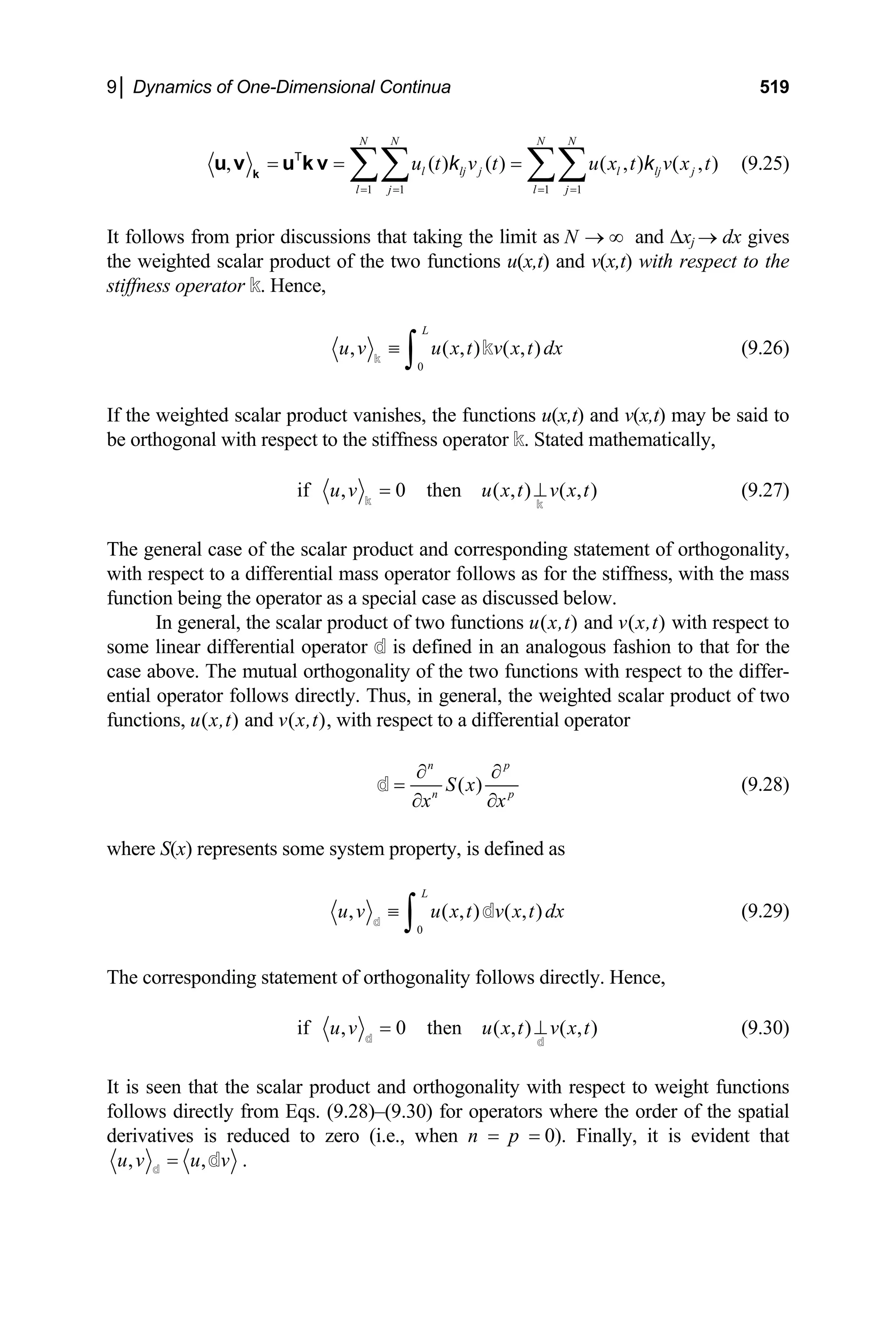 9│ Dynamics of One-Dimensional Continua 519
1 1 1 1
, ( ) ( ) ( ,
N N N N
l lj j l lj j
l j l j
u t v t u x t v x t
= = = =
= = =
∑∑ ∑∑
k
u v u k v
T
k k
) ( , ) (9.25)
It follows from prior discussions that taking the limit as and ∆x
N → ∞ j → dx gives
the weighted scalar product of the two functions u(x,t) and v(x,t) with respect to the
stiffness operator k. Hence,
0
, ( , ) ( ,
L
u v u x t v x t dx
≡
∫
k
k ) (9.26)
If the weighted scalar product vanishes, the functions u(x,t) and v(x,t) may be said to
be orthogonal with respect to the stiffness operator k. Stated mathematically,
if , 0 then ( , ) ( , )
u v u x t v x t
=
k k
⊥ (9.27)
The general case of the scalar product and corresponding statement of orthogonality,
with respect to a differential mass operator follows as for the stiffness, with the mass
function being the operator as a special case as discussed below.
In general, the scalar product of two functions u(x,t) and v(x,t) with respect to
some linear differential operator d is defined in an analogous fashion to that for the
case above. The mutual orthogonality of the two functions with respect to the differ-
ential operator follows directly. Thus, in general, the weighted scalar product of two
functions, u(x,t) and v(x,t), with respect to a differential operator
( )
n p
n
S x p
x x
∂ ∂
=
∂ ∂
d (9.28)
where S(x) represents some system property, is defined as
0
, ( , ) ( ,
L
u v u x t v x t dx
≡
∫
d
d ) (9.29)
The corresponding statement of orthogonality follows directly. Hence,
if , 0 then ( , ) ( , )
u v u x t v x t
=
d d
⊥ (9.30)
It is seen that the scalar product and orthogonality with respect to weight functions
follows directly from Eqs. (9.28)–(9.30) for operators where the order of the spatial
derivatives is reduced to zero (i.e., when n = p = 0). Finally, it is evident that
, ,
u v u v
=
d
d .
 