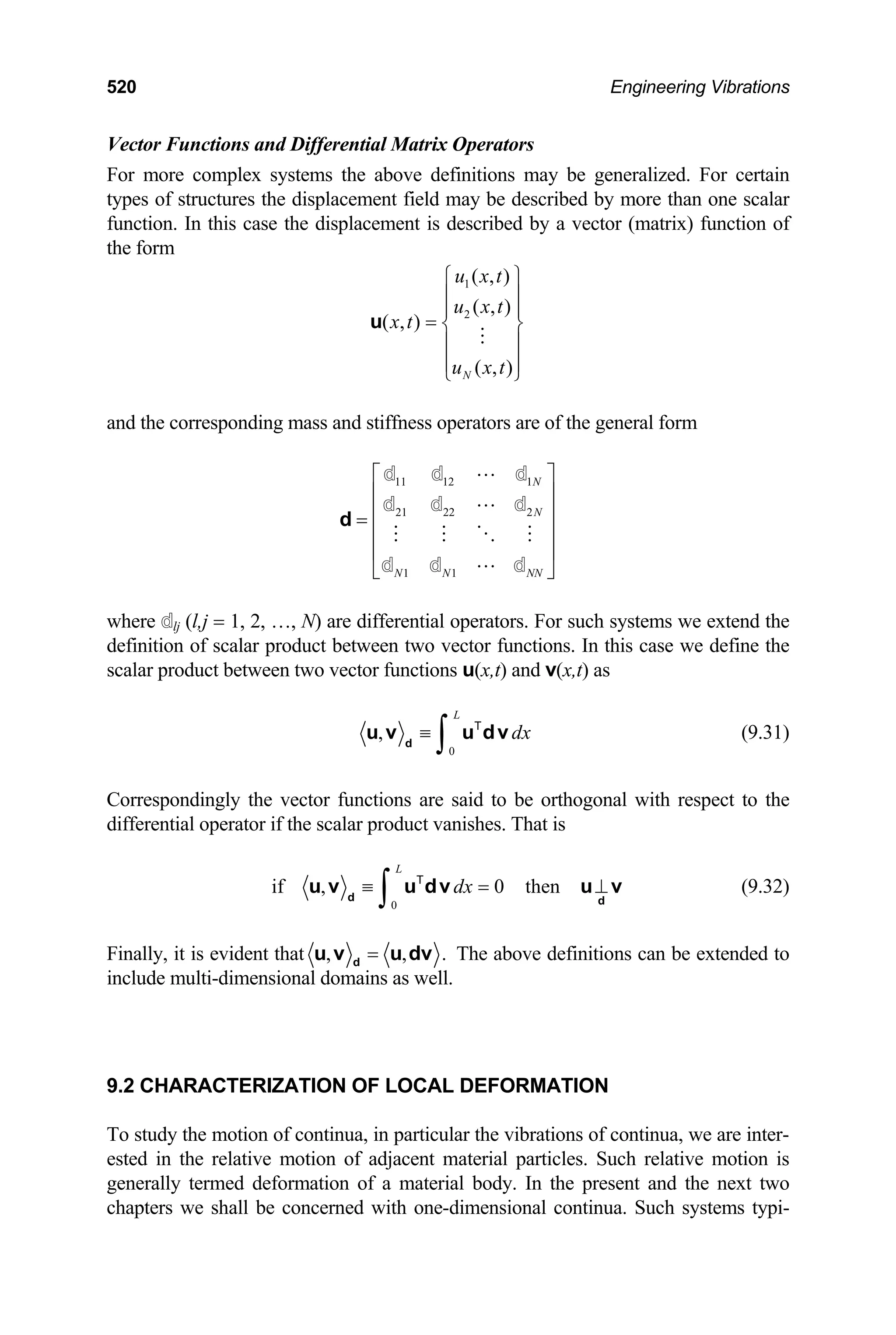 520 Engineering Vibrations
Vector Functions and Differential Matrix Operators
For more complex systems the above definitions may be generalized. For certain
types of structures the displacement field may be described by more than one scalar
function. In this case the displacement is described by a vector (matrix) function of
the form
1
2
( , )
( , )
( , )
( , )
N
u x t
u x t
x t
u x t
⎧ ⎫
⎪ ⎪
⎪ ⎪
= ⎨ ⎬
⎪ ⎪
⎪ ⎪
⎩ ⎭
u
and the corresponding mass and stiffness operators are of the general form
11 12 1
21 22 2
1 1
N
N
N N NN
⎡ ⎤
⎢ ⎥
⎢ ⎥
=
⎢ ⎥
⎢ ⎥
⎣ ⎦
d
d d d
d d d
d d d
where dlj (l,j = 1, 2, …, N) are differential operators. For such systems we extend the
definition of scalar product between two vector functions. In this case we define the
scalar product between two vector functions u(x,t) and v(x,t) as
0
,
L
dx
≡
∫
d
u v u dv
T
(9.31)
Correspondingly the vector functions are said to be orthogonal with respect to the
differential operator if the scalar product vanishes. That is
0
if , 0 then
L
dx
≡ =
∫
d d
u v u dv u v
T
⊥ (9.32)
Finally, it is evident that , ,
=
d
u v u dv . The above definitions can be extended to
include multi-dimensional domains as well.
9.2 CHARACTERIZATION OF LOCAL DEFORMATION
To study the motion of continua, in particular the vibrations of continua, we are inter-
ested in the relative motion of adjacent material particles. Such relative motion is
generally termed deformation of a material body. In the present and the next two
chapters we shall be concerned with one-dimensional continua. Such systems typi-
 