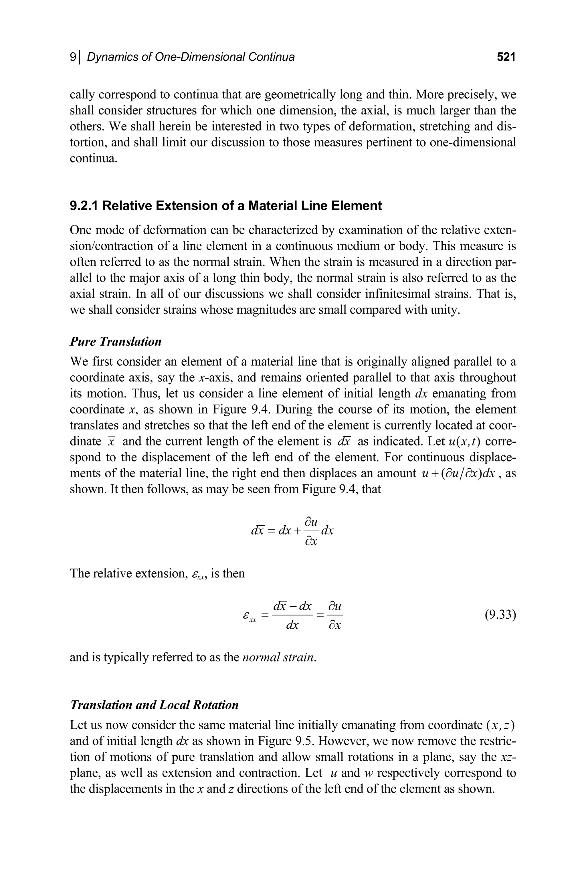 9│ Dynamics of One-Dimensional Continua 521
cally correspond to continua that are geometrically long and thin. More precisely, we
shall consider structures for which one dimension, the axial, is much larger than the
others. We shall herein be interested in two types of deformation, stretching and dis-
tortion, and shall limit our discussion to those measures pertinent to one-dimensional
continua.
9.2.1 Relative Extension of a Material Line Element
One mode of deformation can be characterized by examination of the relative exten-
sion/contraction of a line element in a continuous medium or body. This measure is
often referred to as the normal strain. When the strain is measured in a direction par-
allel to the major axis of a long thin body, the normal strain is also referred to as the
axial strain. In all of our discussions we shall consider infinitesimal strains. That is,
we shall consider strains whose magnitudes are small compared with unity.
Pure Translation
We first consider an element of a material line that is originally aligned parallel to a
coordinate axis, say the x-axis, and remains oriented parallel to that axis throughout
its motion. Thus, let us consider a line element of initial length dx emanating from
coordinate x, as shown in Figure 9.4. During the course of its motion, the element
translates and stretches so that the left end of the element is currently located at coor-
dinate x and the current length of the element is dx as indicated. Let u(x,t) corre-
spond to the displacement of the left end of the element. For continuous displace-
ments of the material line, the right end then displaces an amount ( )
u u x dx
+ ∂ ∂ , as
shown. It then follows, as may be seen from Figure 9.4, that
u
dx dx dx
x
∂
= +
∂
The relative extension, εxx, is then
xx
dx dx u
dx x
ε
− ∂
= =
∂
(9.33)
and is typically referred to as the normal strain.
Translation and Local Rotation
Let us now consider the same material line initially emanating from coordinate (x,z)
and of initial length dx as shown in Figure 9.5. However, we now remove the restric-
tion of motions of pure translation and allow small rotations in a plane, say the xz-
plane, as well as extension and contraction. Let u and w respectively correspond to
the displacements in the x and z directions of the left end of the element as shown.
 
