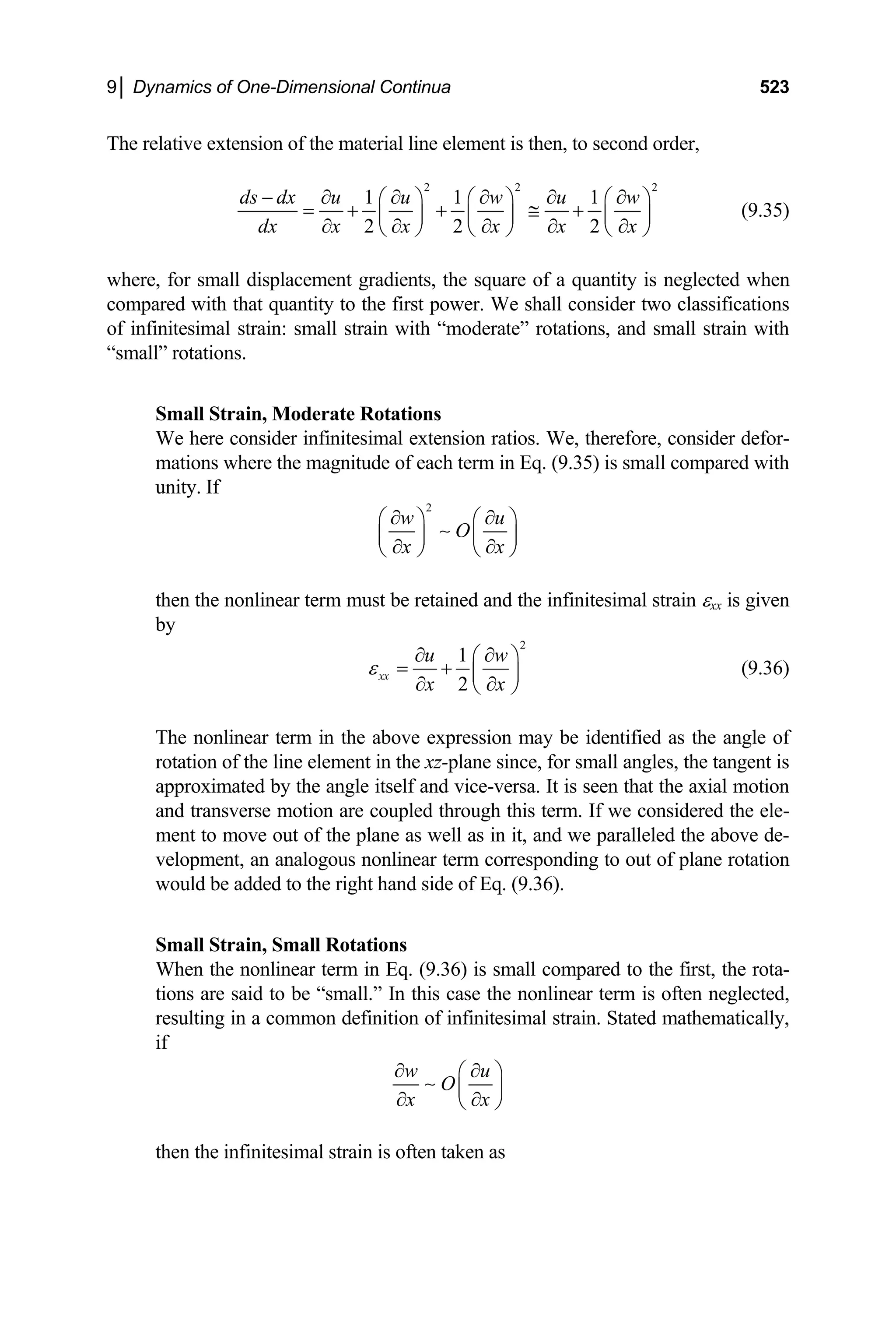 9│ Dynamics of One-Dimensional Continua 523
The relative extension of the material line element is then, to second order,
2 2
1 1 1
2 2 2
ds dx u u w u w
dx x x x x x
− ∂ ∂ ∂ ∂ ∂
⎛ ⎞ ⎛ ⎞ ⎛ ⎞
= + + ≅ +
⎜ ⎟ ⎜ ⎟ ⎜ ⎟
∂ ∂ ∂ ∂ ∂
⎝ ⎠ ⎝ ⎠ ⎝ ⎠
2
(9.35)
where, for small displacement gradients, the square of a quantity is neglected when
compared with that quantity to the first power. We shall consider two classifications
of infinitesimal strain: small strain with “moderate” rotations, and small strain with
“small” rotations.
Small Strain, Moderate Rotations
We here consider infinitesimal extension ratios. We, therefore, consider defor-
mations where the magnitude of each term in Eq. (9.35) is small compared with
unity. If
2
w u
O
x x
∂ ∂
⎛ ⎞ ⎛
⎜ ⎟ ⎜
⎞
⎟
∂ ∂
⎝ ⎠ ⎝
∼
⎠
then the nonlinear term must be retained and the infinitesimal strain εxx is given
by
2
1
2
xx
u w
x x
ε
∂ ∂
⎛ ⎞
= + ⎜ ⎟
∂ ∂
⎝ ⎠
(9.36)
The nonlinear term in the above expression may be identified as the angle of
rotation of the line element in the xz-plane since, for small angles, the tangent is
approximated by the angle itself and vice-versa. It is seen that the axial motion
and transverse motion are coupled through this term. If we considered the ele-
ment to move out of the plane as well as in it, and we paralleled the above de-
velopment, an analogous nonlinear term corresponding to out of plane rotation
would be added to the right hand side of Eq. (9.36).
Small Strain, Small Rotations
When the nonlinear term in Eq. (9.36) is small compared to the first, the rota-
tions are said to be “small.” In this case the nonlinear term is often neglected,
resulting in a common definition of infinitesimal strain. Stated mathematically,
if
w u
O
x x
∂ ∂
⎛ ⎞
⎜ ⎟
∂ ∂
⎝ ⎠
∼
then the infinitesimal strain is often taken as
 