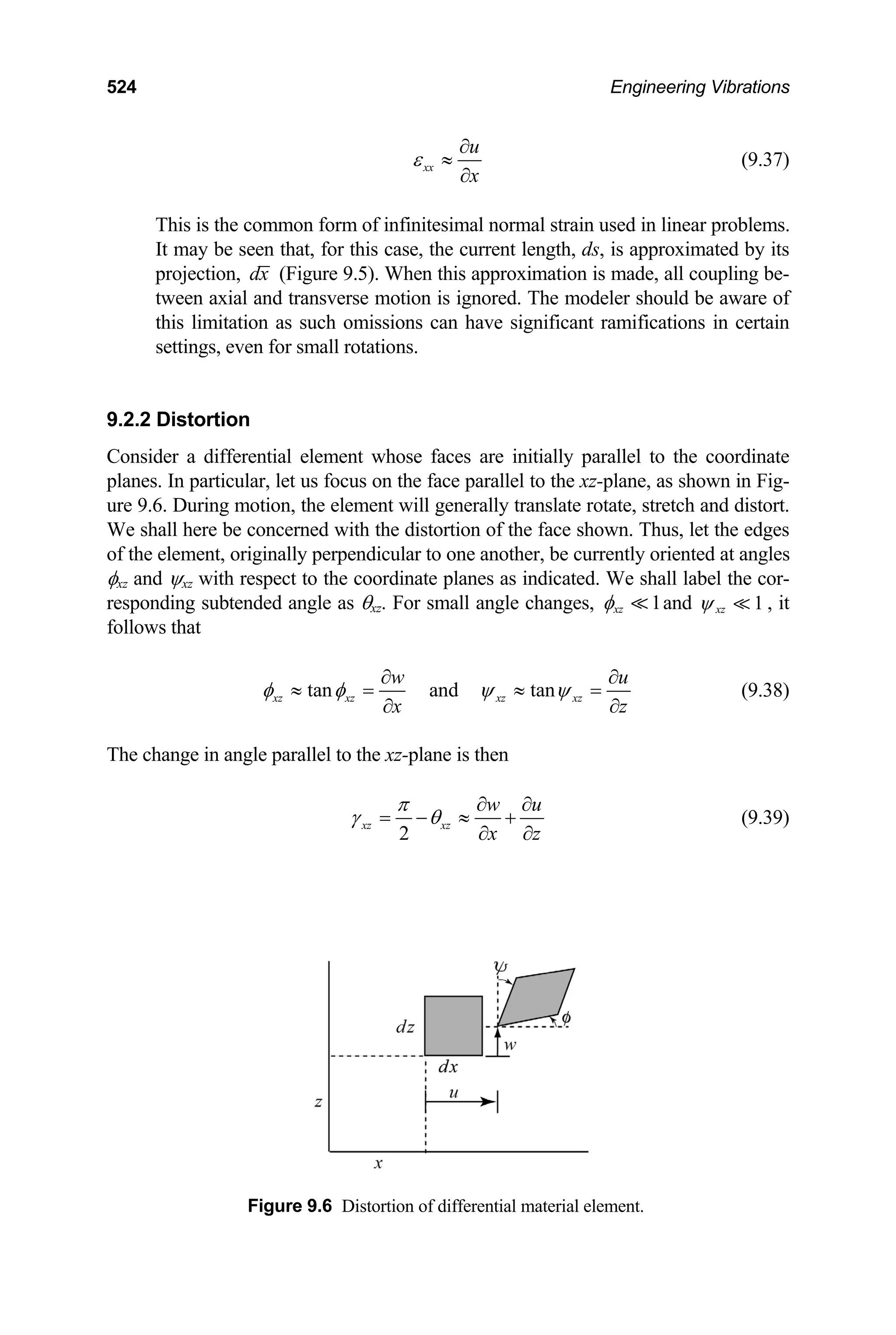 524 Engineering Vibrations
xx
u
x
ε
∂
≈
∂
(9.37)
This is the common form of infinitesimal normal strain used in linear problems.
It may be seen that, for this case, the current length, ds, is approximated by its
projection, dx (Figure 9.5). When this approximation is made, all coupling be-
tween axial and transverse motion is ignored. The modeler should be aware of
this limitation as such omissions can have significant ramifications in certain
settings, even for small rotations.
9.2.2 Distortion
Consider a differential element whose faces are initially parallel to the coordinate
planes. In particular, let us focus on the face parallel to the xz-plane, as shown in Fig-
ure 9.6. During motion, the element will generally translate rotate, stretch and distort.
We shall here be concerned with the distortion of the face shown. Thus, let the edges
of the element, originally perpendicular to one another, be currently oriented at angles
φxz and ψxz with respect to the coordinate planes as indicated. We shall label the cor-
responding subtended angle as θxz. For small angle changes, 1
xz
φ and , it
follows that
1
xz
ψ
tan and tan
xz xz xz xz
w u
x z
φ φ ψ ψ
∂ ∂
≈ = ≈ =
∂ ∂
(9.38)
The change in angle parallel to the xz-plane is then
2
xz xz
w u
x z
π
γ θ
∂ ∂
= − ≈ +
∂ ∂
(9.39)
Figure 9.6 Distortion of differential material element.
 