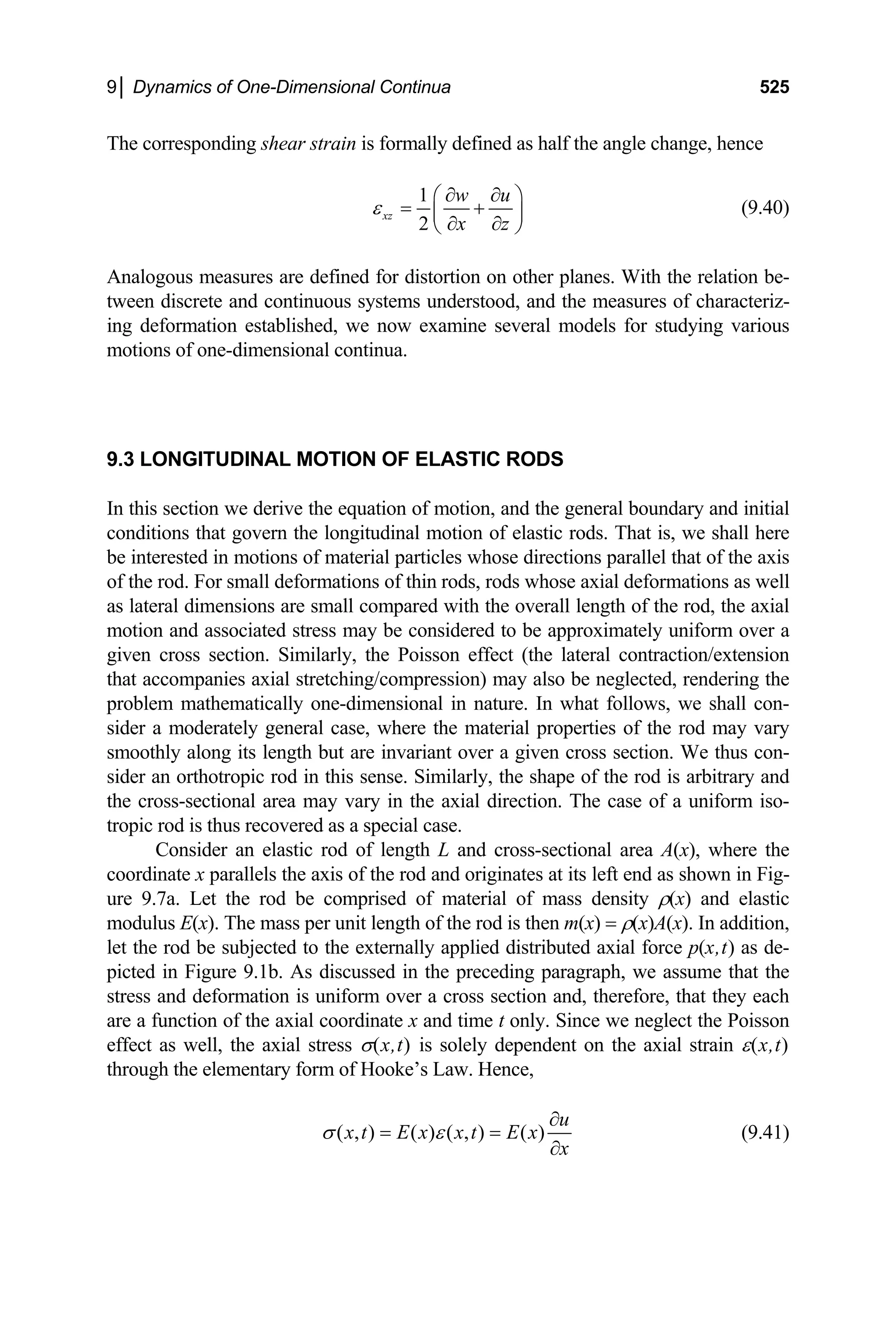 9│ Dynamics of One-Dimensional Continua 525
The corresponding shear strain is formally defined as half the angle change, hence
1
2
xz
w u
x z
ε
∂ ∂
⎛
= +
⎜
⎞
⎟
∂ ∂
⎝ ⎠
(9.40)
Analogous measures are defined for distortion on other planes. With the relation be-
tween discrete and continuous systems understood, and the measures of characteriz-
ing deformation established, we now examine several models for studying various
motions of one-dimensional continua.
9.3 LONGITUDINAL MOTION OF ELASTIC RODS
In this section we derive the equation of motion, and the general boundary and initial
conditions that govern the longitudinal motion of elastic rods. That is, we shall here
be interested in motions of material particles whose directions parallel that of the axis
of the rod. For small deformations of thin rods, rods whose axial deformations as well
as lateral dimensions are small compared with the overall length of the rod, the axial
motion and associated stress may be considered to be approximately uniform over a
given cross section. Similarly, the Poisson effect (the lateral contraction/extension
that accompanies axial stretching/compression) may also be neglected, rendering the
problem mathematically one-dimensional in nature. In what follows, we shall con-
sider a moderately general case, where the material properties of the rod may vary
smoothly along its length but are invariant over a given cross section. We thus con-
sider an orthotropic rod in this sense. Similarly, the shape of the rod is arbitrary and
the cross-sectional area may vary in the axial direction. The case of a uniform iso-
tropic rod is thus recovered as a special case.
Consider an elastic rod of length L and cross-sectional area A(x), where the
coordinate x parallels the axis of the rod and originates at its left end as shown in Fig-
ure 9.7a. Let the rod be comprised of material of mass density ρ(x) and elastic
modulus E(x). The mass per unit length of the rod is then m(x) = ρ(x)A(x). In addition,
let the rod be subjected to the externally applied distributed axial force p(x,t) as de-
picted in Figure 9.1b. As discussed in the preceding paragraph, we assume that the
stress and deformation is uniform over a cross section and, therefore, that they each
are a function of the axial coordinate x and time t only. Since we neglect the Poisson
effect as well, the axial stress σ(x,t) is solely dependent on the axial strain ε(x,t)
through the elementary form of Hooke’s Law. Hence,
( , ) ( ) ( , ) ( )
u
x t E x x t E x
x
σ ε
∂
= =
∂
(9.41)
 