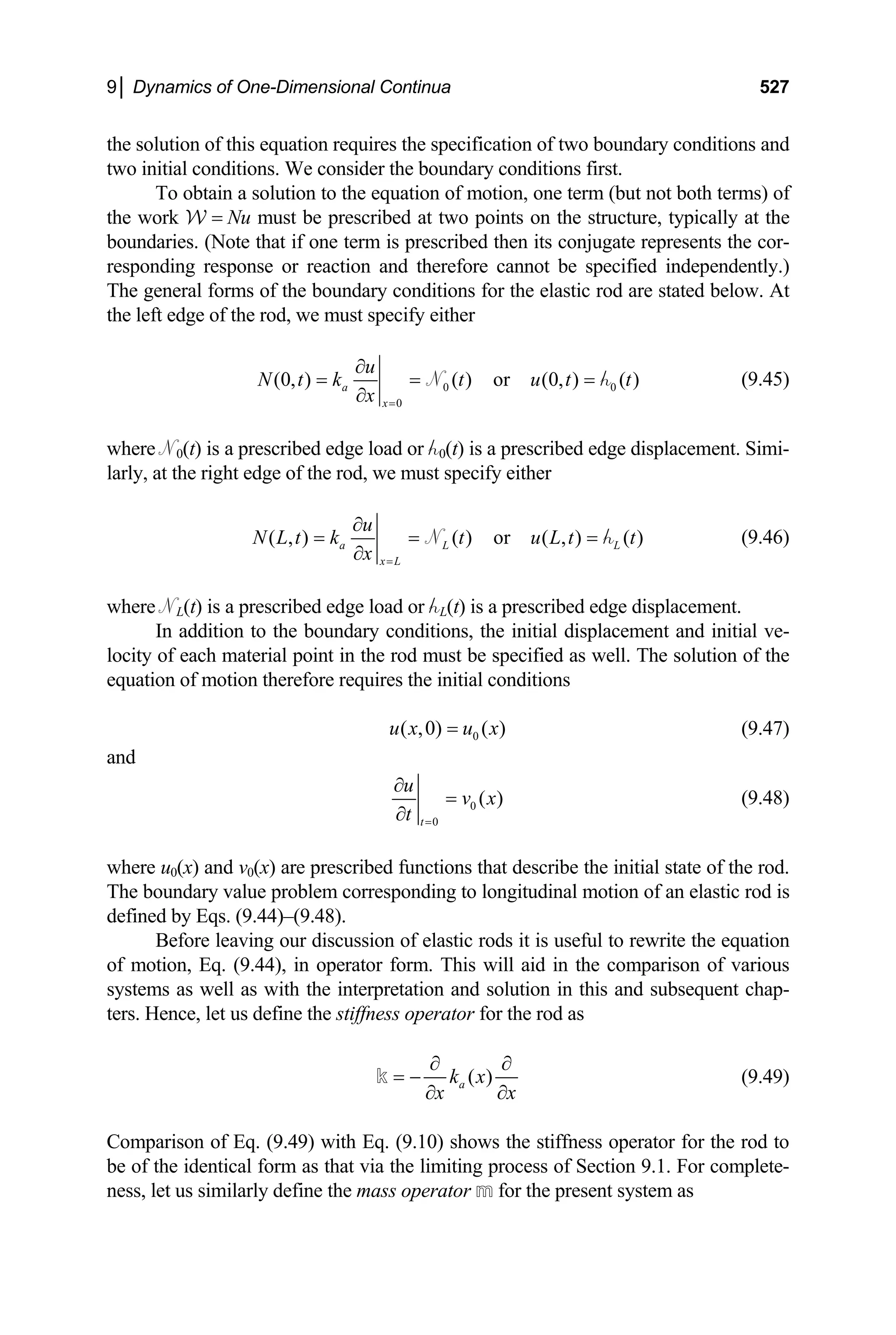 9│ Dynamics of One-Dimensional Continua 527
the solution of this equation requires the specification of two boundary conditions and
two initial conditions. We consider the boundary conditions first.
To obtain a solution to the equation of motion, one term (but not both terms) of
the work W = Nu must be prescribed at two points on the structure, typically at the
boundaries. (Note that if one term is prescribed then its conjugate represents the cor-
responding response or reaction and therefore cannot be specified independently.)
The general forms of the boundary conditions for the elastic rod are stated below. At
the left edge of the rod, we must specify either
0
0
(0, ) ( ) or (0, ) ( )
a
x
u
N t k t u t t
x =
∂
= = =
∂
N 0
h (9.45)
where N0(t) is a prescribed edge load or h0(t) is a prescribed edge displacement. Simi-
larly, at the right edge of the rod, we must specify either
( , ) ( ) or ( , ) ( )
a L
x L
u
N L t k t u L t t
x =
∂
= = =
∂
N L
h (9.46)
where NL(t) is a prescribed edge load or hL(t) is a prescribed edge displacement.
In addition to the boundary conditions, the initial displacement and initial ve-
locity of each material point in the rod must be specified as well. The solution of the
equation of motion therefore requires the initial conditions
0
( ,0) ( )
u x u x
= (9.47)
and
0
0
( )
t
u
v x
t =
∂
=
∂
(9.48)
where u0(x) and v0(x) are prescribed functions that describe the initial state of the rod.
The boundary value problem corresponding to longitudinal motion of an elastic rod is
defined by Eqs. (9.44)–(9.48).
Before leaving our discussion of elastic rods it is useful to rewrite the equation
of motion, Eq. (9.44), in operator form. This will aid in the comparison of various
systems as well as with the interpretation and solution in this and subsequent chap-
ters. Hence, let us define the stiffness operator for the rod as
( )
a
k x
x x
∂ ∂
= −
∂ ∂
k (9.49)
Comparison of Eq. (9.49) with Eq. (9.10) shows the stiffness operator for the rod to
be of the identical form as that via the limiting process of Section 9.1. For complete-
ness, let us similarly define the mass operator m for the present system as
 