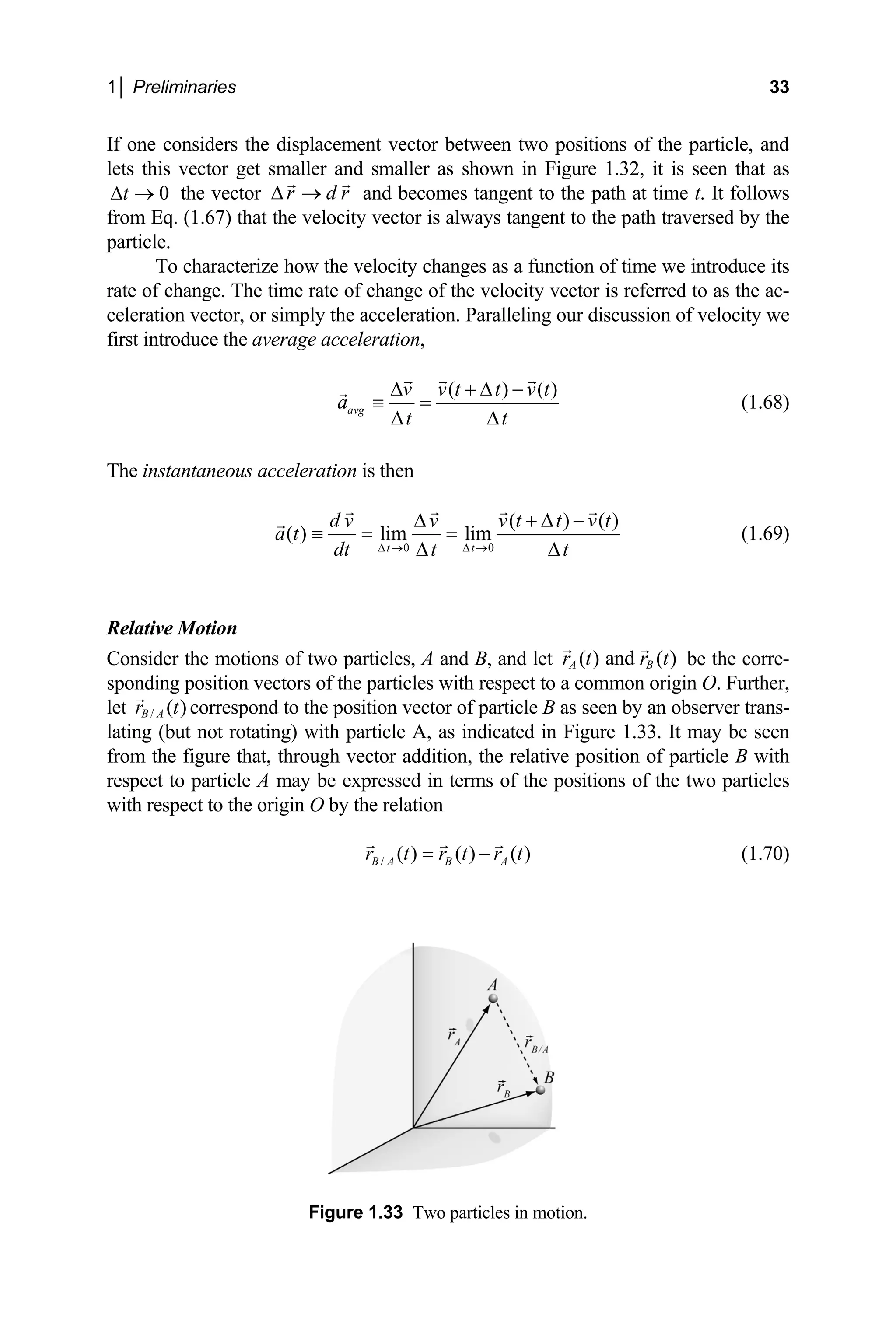 1│ Preliminaries 33
If one considers the displacement vector between two positions of the particle, and
lets this vector get smaller and smaller as shown in Figure 1.32, it is seen that as
the vector and becomes tangent to the path at time t. It follows
om Eq. (1.67) that the velocity vector is always tan
partic .
r d r
∆ →
0
t
∆ →
fr gent to the path traversed by the
le
To characterize how the velocity changes as a function of time we introduce its
rate of change. The time rate of change of the velocity vector is referred to as the ac-
celeration vector, or simply the acceleration. Paralleling our discussion of velocity we
first introduce the average acceleration,
( ) (
avg
v v t t v t
a
t t
∆ + ∆ −
≡ =
∆ ∆
)
(1.68)
he instantaneous acceleration is then
T
0 0
( ) ( )
( ) lim lim
d v v v t t v t
a t
∆ + ∆ −
≡ = =
t t
dt t t
∆ → ∆ →
∆ ∆
(1.69)
Relative Motion
onsider the motions of two particles, A and B, and let ( ) and ( )
A B
r t r t
C be the corre-
lat ng) with p
particle A may be expressed in terms of the positions of the two particles
ith r
sponding position vectors of the particles with respect to a common origin O. Further,
let / ( )
B A
r t correspond to the position vector of particle B as seen by an observer trans-
ut not rotati article A, as indicated in Figure 1.33. It may be seen
from the figure that, through vector addition, the relative position of particle B with
respect to
ing (b
w espect to the origin O by the relation
/ ( ) ( ) ( )
B A B A
r t r t r t
= − (1.70)
Figure 1.33 Two particles in motion.
 