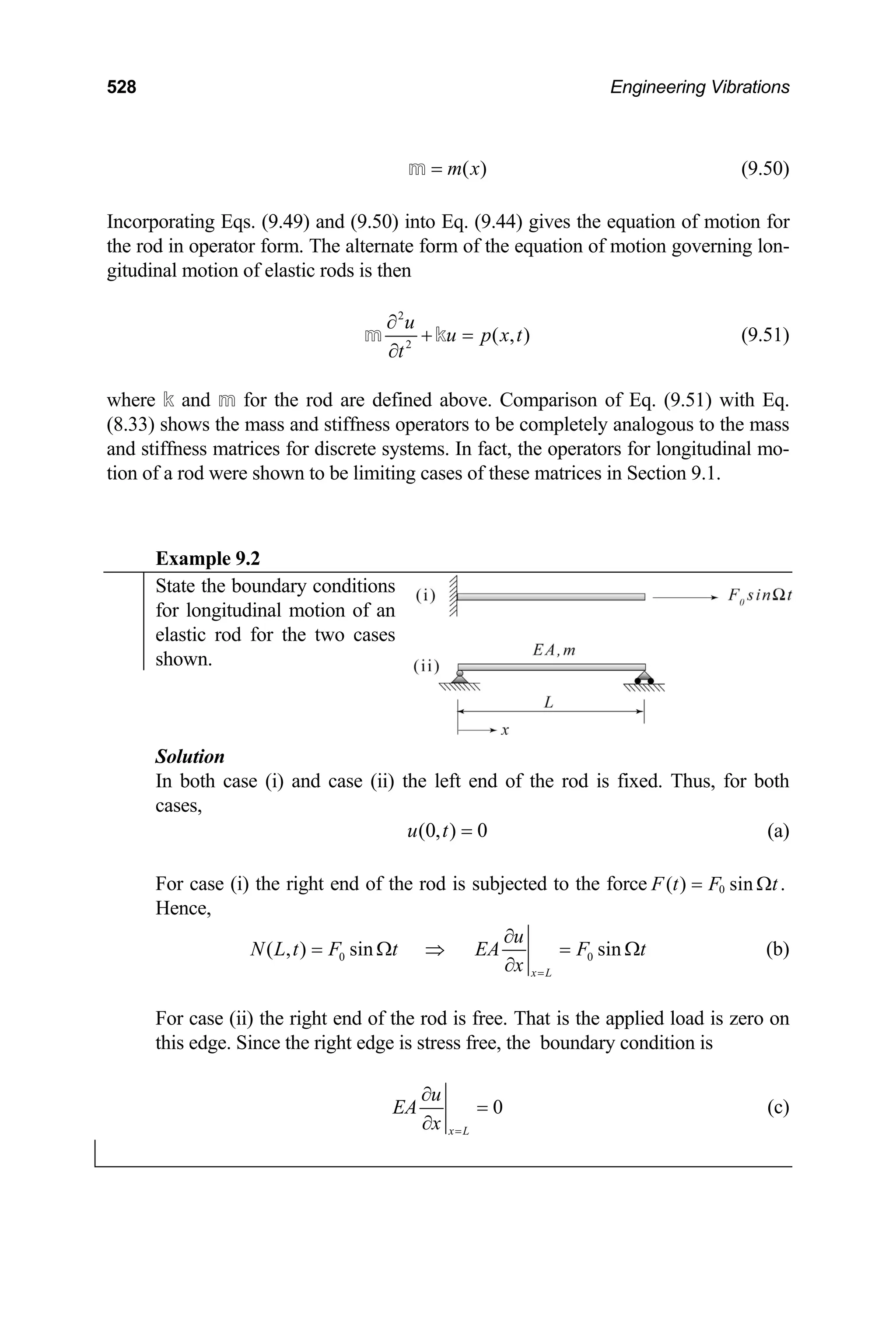 528 Engineering Vibrations
( )
m x
=
m (9.50)
Incorporating Eqs. (9.49) and (9.50) into Eq. (9.44) gives the equation of motion for
the rod in operator form. The alternate form of the equation of motion governing lon-
gitudinal motion of elastic rods is then
2
2
( , )
u
u p x t
t
∂
+ =
∂
m k (9.51)
where k and m for the rod are defined above. Comparison of Eq. (9.51) with Eq.
(8.33) shows the mass and stiffness operators to be completely analogous to the mass
and stiffness matrices for discrete systems. In fact, the operators for longitudinal mo-
tion of a rod were shown to be limiting cases of these matrices in Section 9.1.
Example 9.2
State the boundary conditions
for longitudinal motion of an
elastic rod for the two cases
shown.
Solution
In both case (i) and case (ii) the left end of the rod is fixed. Thus, for both
cases,
(0, ) 0
u t = (a)
For case (i) the right end of the rod is subjected to the force 0
( ) sin .
F t F t
= Ω
Hence,
0
( , ) sin sin
x L
u
N L t F t EA F t
x =
∂
= Ω ⇒ =
∂
0 Ω (b)
For case (ii) the right end of the rod is free. That is the applied load is zero on
this edge. Since the right edge is stress free, the boundary condition is
0
x L
u
EA
x =
∂
=
∂
(c)
 
