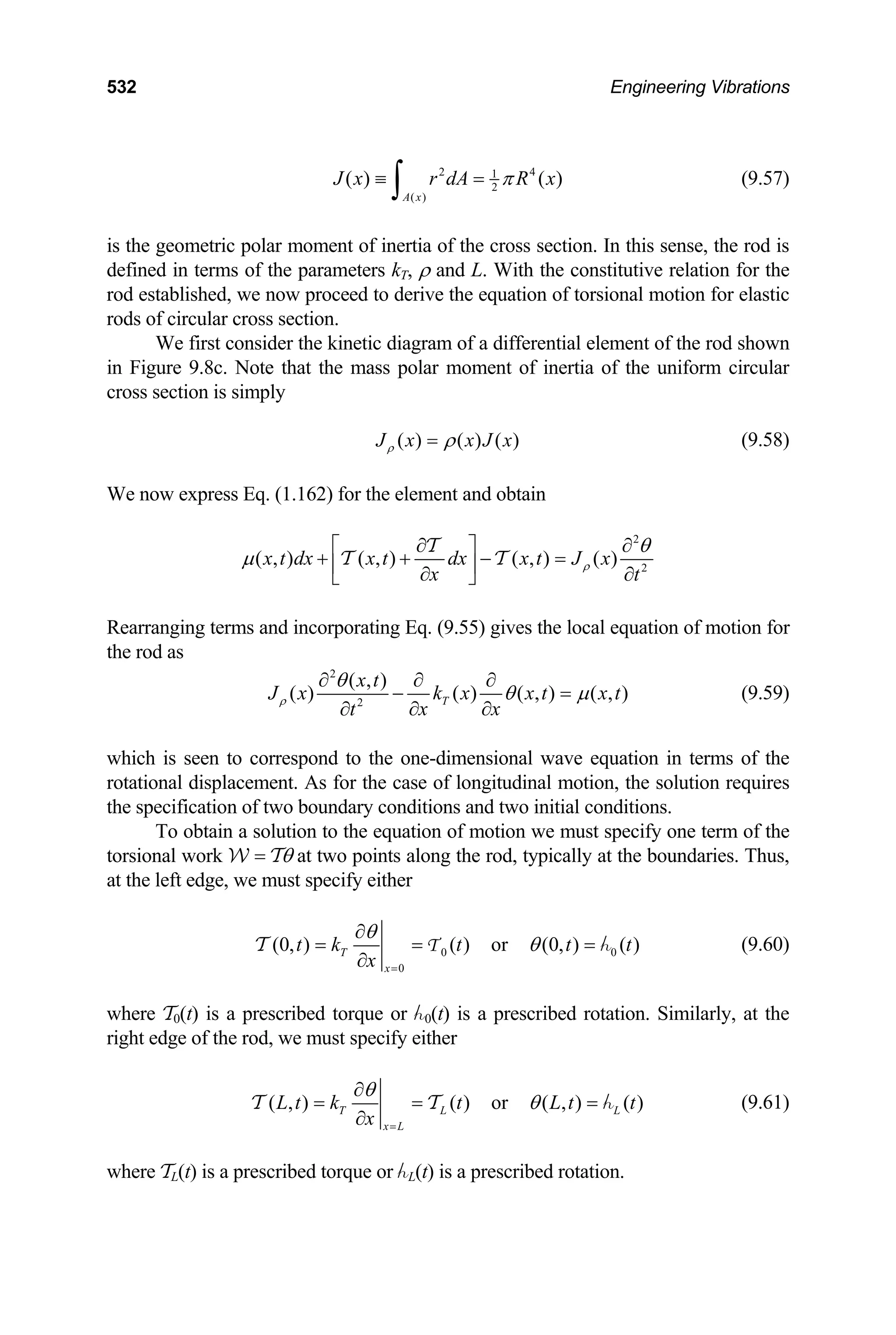 532 Engineering Vibrations
2 1
2
( )
( ) ( )
A x
4
J x r dA R
π
≡ =
∫ x (9.57)
is the geometric polar moment of inertia of the cross section. In this sense, the rod is
defined in terms of the parameters kT, ρ and L. With the constitutive relation for the
rod established, we now proceed to derive the equation of torsional motion for elastic
rods of circular cross section.
We first consider the kinetic diagram of a differential element of the rod shown
in Figure 9.8c. Note that the mass polar moment of inertia of the uniform circular
cross section is simply
( ) ( ) ( )
J x x J
ρ x
ρ
= (9.58)
We now express Eq. (1.162) for the element and obtain
2
2
( , ) ( , ) ( , ) ( )
x t dx x t dx x t J x
x t
ρ
θ
µ
∂ ∂
⎡ ⎤
+ + − =
⎢ ⎥
∂ ∂
⎣ ⎦
T
T T
Rearranging terms and incorporating Eq. (9.55) gives the local equation of motion for
the rod as
2
2
( , )
( ) ( ) ( , ) ( , )
T
x t
J x k x x t
x x
t
ρ
θ
θ µ
∂ ∂ ∂
−
∂ ∂
∂
x t
= (9.59)
which is seen to correspond to the one-dimensional wave equation in terms of the
rotational displacement. As for the case of longitudinal motion, the solution requires
the specification of two boundary conditions and two initial conditions.
To obtain a solution to the equation of motion we must specify one term of the
torsional work W = Tθ at two points along the rod, typically at the boundaries. Thus,
at the left edge, we must specify either
0
0
(0, ) ( ) or (0, ) ( )
T
x
t k t t t
x
θ
θ
=
∂
= = =
∂
h
T T 0 (9.60)
where T0(t) is a prescribed torque or h0(t) is a prescribed rotation. Similarly, at the
right edge of the rod, we must specify either
( , ) ( ) or ( , ) ( )
T L
x L
L t k t L t t
x
θ
θ
=
∂
= = =
∂
h
T T L (9.61)
where TL(t) is a prescribed torque or hL(t) is a prescribed rotation.
 
