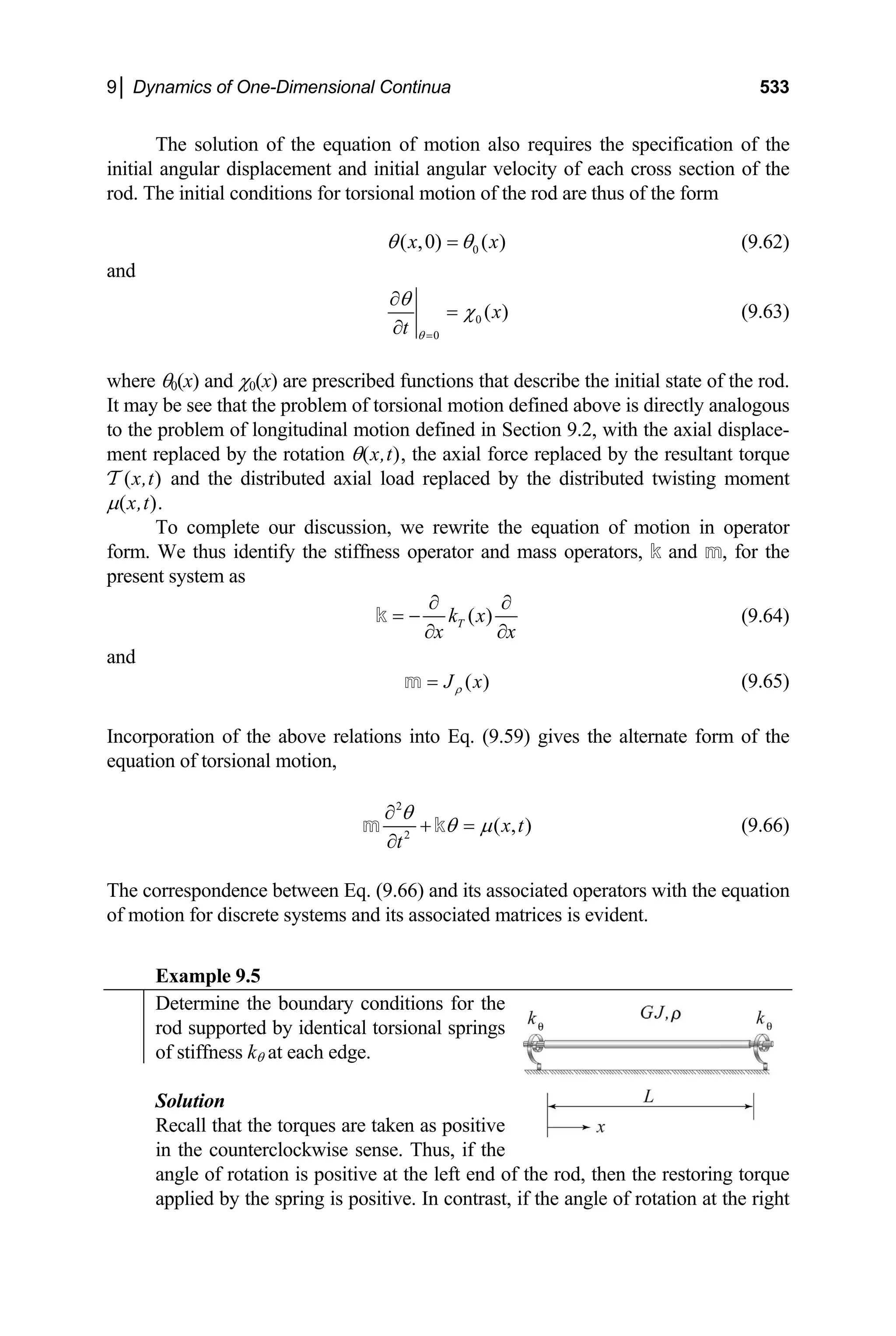 9│ Dynamics of One-Dimensional Continua 533
The solution of the equation of motion also requires the specification of the
initial angular displacement and initial angular velocity of each cross section of the
rod. The initial conditions for torsional motion of the rod are thus of the form
0
( ,0) ( )
x x
θ θ
= (9.62)
and
0
0
( )
x
t θ
θ
χ
=
∂
=
∂
(9.63)
where θ0(x) and χ0(x) are prescribed functions that describe the initial state of the rod.
It may be see that the problem of torsional motion defined above is directly analogous
to the problem of longitudinal motion defined in Section 9.2, with the axial displace-
ment replaced by the rotation θ(x,t), the axial force replaced by the resultant torque
T (x,t) and the distributed axial load replaced by the distributed twisting moment
µ(x,t).
To complete our discussion, we rewrite the equation of motion in operator
form. We thus identify the stiffness operator and mass operators, k and m, for the
present system as
( )
T
k x
x x
∂ ∂
= −
∂ ∂
k (9.64)
and
( )
J x
ρ
=
m (9.65)
Incorporation of the above relations into Eq. (9.59) gives the alternate form of the
equation of torsional motion,
2
2
( , )
x t
t
θ
θ µ
∂
+ =
∂
m k (9.66)
The correspondence between Eq. (9.66) and its associated operators with the equation
of motion for discrete systems and its associated matrices is evident.
Example 9.5
Determine the boundary conditions for the
rod supported by identical torsional springs
of stiffness kθ at each edge.
Solution
Recall that the torques are taken as positive
in the counterclockwise sense. Thus, if the
angle of rotation is positive at the left end of the rod, then the restoring torque
applied by the spring is positive. In contrast, if the angle of rotation at the right
 