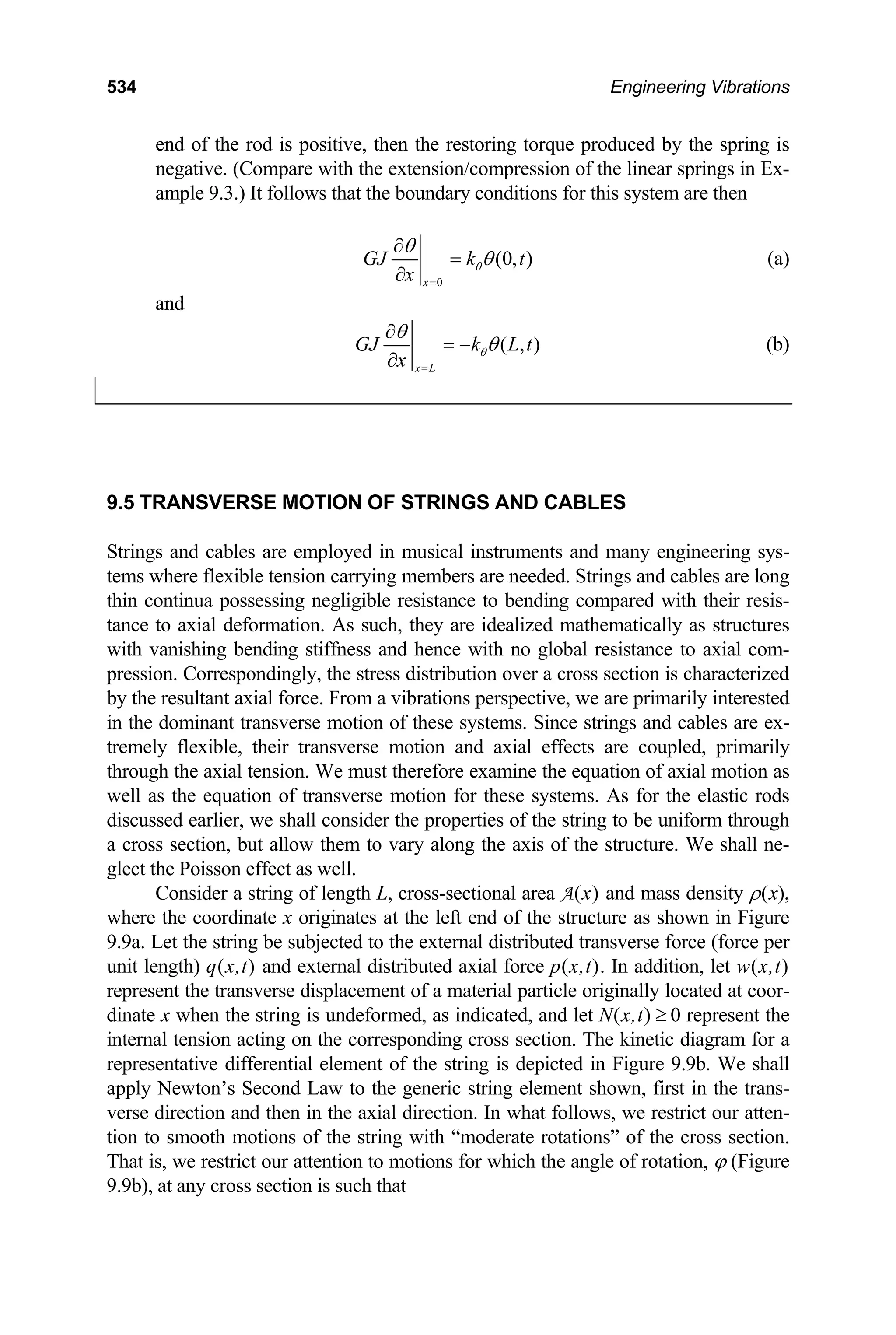 534 Engineering Vibrations
end of the rod is positive, then the restoring torque produced by the spring is
negative. (Compare with the extension/compression of the linear springs in Ex-
ample 9.3.) It follows that the boundary conditions for this system are then
0
(0, )
x
GJ k t
x
θ
θ
θ
=
∂
=
∂
(a)
and
( , )
x L
GJ k L t
x
θ
θ
θ
=
∂
= −
∂
(b)
9.5 TRANSVERSE MOTION OF STRINGS AND CABLES
Strings and cables are employed in musical instruments and many engineering sys-
tems where flexible tension carrying members are needed. Strings and cables are long
thin continua possessing negligible resistance to bending compared with their resis-
tance to axial deformation. As such, they are idealized mathematically as structures
with vanishing bending stiffness and hence with no global resistance to axial com-
pression. Correspondingly, the stress distribution over a cross section is characterized
by the resultant axial force. From a vibrations perspective, we are primarily interested
in the dominant transverse motion of these systems. Since strings and cables are ex-
tremely flexible, their transverse motion and axial effects are coupled, primarily
through the axial tension. We must therefore examine the equation of axial motion as
well as the equation of transverse motion for these systems. As for the elastic rods
discussed earlier, we shall consider the properties of the string to be uniform through
a cross section, but allow them to vary along the axis of the structure. We shall ne-
glect the Poisson effect as well.
Consider a string of length L, cross-sectional area A(x) and mass density ρ(x),
where the coordinate x originates at the left end of the structure as shown in Figure
9.9a. Let the string be subjected to the external distributed transverse force (force per
unit length) q(x,t) and external distributed axial force p(x,t). In addition, let w(x,t)
represent the transverse displacement of a material particle originally located at coor-
dinate x when the string is undeformed, as indicated, and let N(x,t) 0 represent the
internal tension acting on the corresponding cross section. The kinetic diagram for a
representative differential element of the string is depicted in Figure 9.9b. We shall
apply Newton’s Second Law to the generic string element shown, first in the trans-
verse direction and then in the axial direction. In what follows, we restrict our atten-
tion to smooth motions of the string with “moderate rotations” of the cross section.
That is, we restrict our attention to motions for which the angle of rotation, ϕ (Figure
9.9b), at any cross section is such that
≥
 