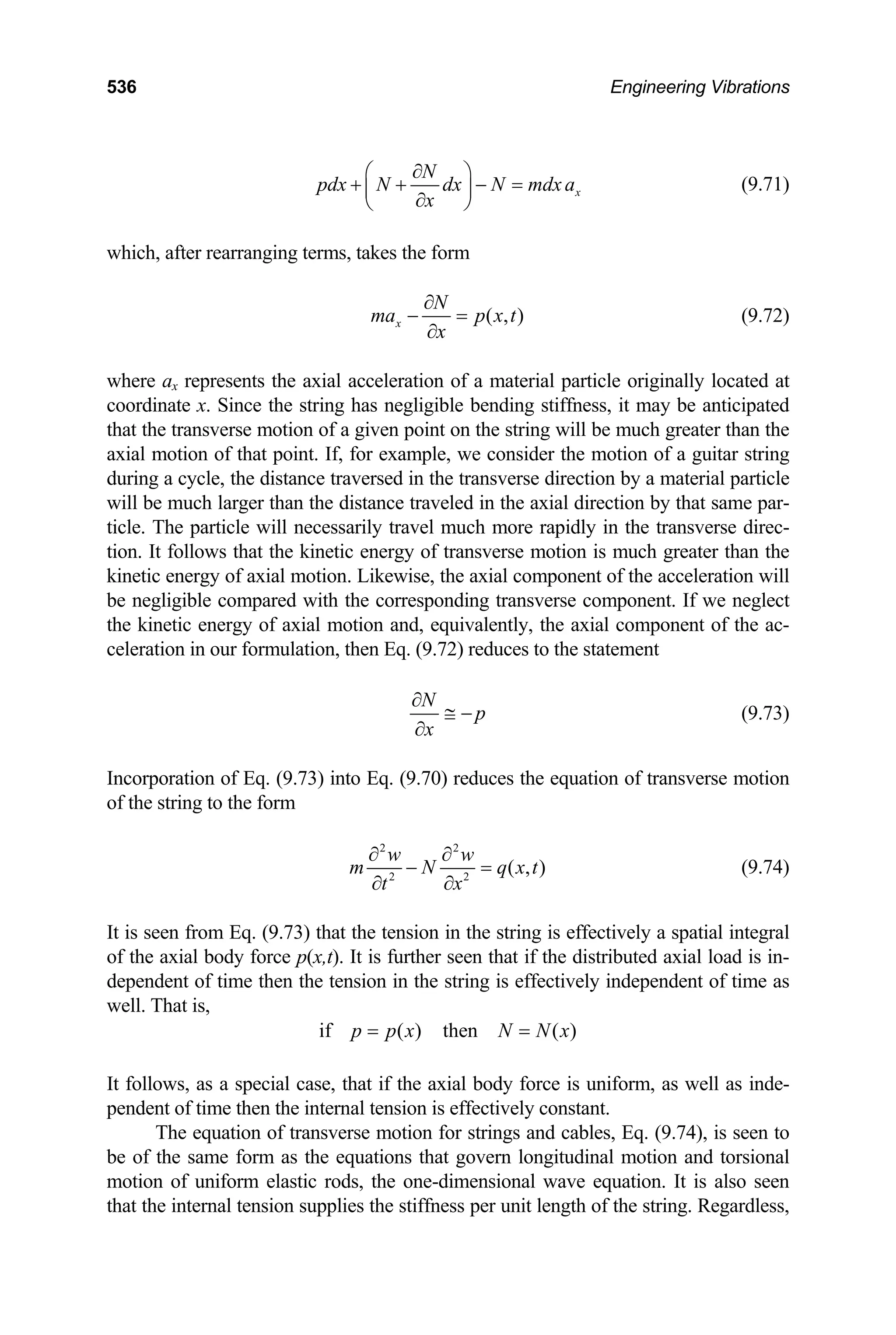 536 Engineering Vibrations
x
N
pdx N dx N mdx a
x
∂
⎛ ⎞
+ + − =
⎜ ⎟
∂
⎝ ⎠
(9.71)
which, after rearranging terms, takes the form
( , )
x
N
ma p x t
x
∂
− =
∂
(9.72)
where ax represents the axial acceleration of a material particle originally located at
coordinate x. Since the string has negligible bending stiffness, it may be anticipated
that the transverse motion of a given point on the string will be much greater than the
axial motion of that point. If, for example, we consider the motion of a guitar string
during a cycle, the distance traversed in the transverse direction by a material particle
will be much larger than the distance traveled in the axial direction by that same par-
ticle. The particle will necessarily travel much more rapidly in the transverse direc-
tion. It follows that the kinetic energy of transverse motion is much greater than the
kinetic energy of axial motion. Likewise, the axial component of the acceleration will
be negligible compared with the corresponding transverse component. If we neglect
the kinetic energy of axial motion and, equivalently, the axial component of the ac-
celeration in our formulation, then Eq. (9.72) reduces to the statement
N
p
x
∂
≅ −
∂
(9.73)
Incorporation of Eq. (9.73) into Eq. (9.70) reduces the equation of transverse motion
of the string to the form
2 2
2 2
( , )
w w
m N q x
t x
∂ ∂
− =
∂ ∂
t (9.74)
It is seen from Eq. (9.73) that the tension in the string is effectively a spatial integral
of the axial body force p(x,t). It is further seen that if the distributed axial load is in-
dependent of time then the tension in the string is effectively independent of time as
well. That is,
if ( ) then ( )
p p x N N x
= =
It follows, as a special case, that if the axial body force is uniform, as well as inde-
pendent of time then the internal tension is effectively constant.
The equation of transverse motion for strings and cables, Eq. (9.74), is seen to
be of the same form as the equations that govern longitudinal motion and torsional
motion of uniform elastic rods, the one-dimensional wave equation. It is also seen
that the internal tension supplies the stiffness per unit length of the string. Regardless,
 
