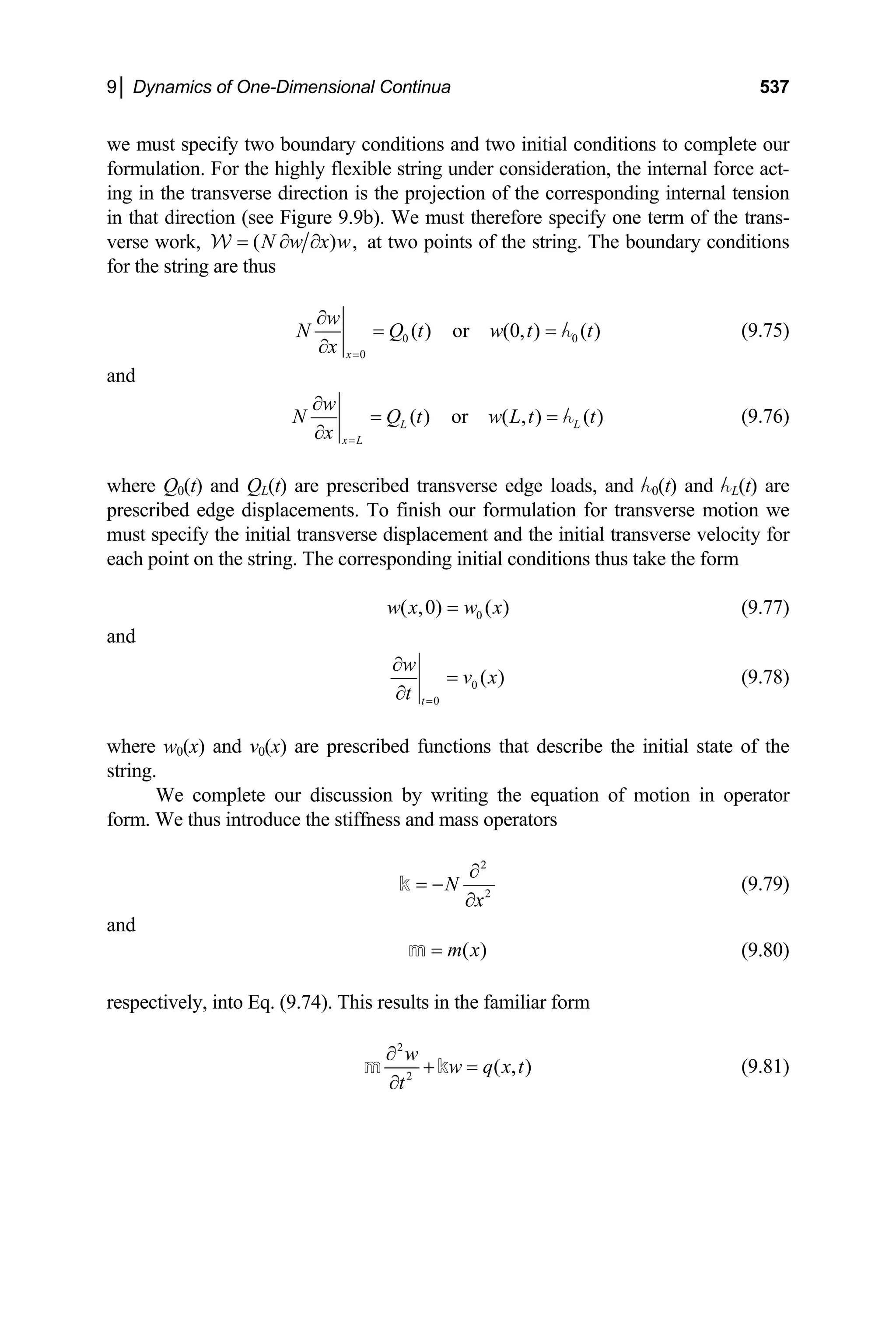 9│ Dynamics of One-Dimensional Continua 537
we must specify two boundary conditions and two initial conditions to complete our
formulation. For the highly flexible string under consideration, the internal force act-
ing in the transverse direction is the projection of the corresponding internal tension
in that direction (see Figure 9.9b). We must therefore specify one term of the trans-
verse work, (N w x w
= ∂ ∂
W ) , at two points of the string. The boundary conditions
for the string are thus
0
0
( ) or (0, ) ( )
x
w
N Q t w t
x =
∂
=
∂
h0 t
= (9.75)
and
( ) or ( , ) ( )
L
x L
w
N Q t w L t
x =
∂
=
∂
hL t
= (9.76)
where Q0(t) and QL(t) are prescribed transverse edge loads, and h0(t) and hL(t) are
prescribed edge displacements. To finish our formulation for transverse motion we
must specify the initial transverse displacement and the initial transverse velocity for
each point on the string. The corresponding initial conditions thus take the form
0
( ,0) ( )
w x w x
= (9.77)
and
0
0
( )
t
w
v x
t =
∂
=
∂
(9.78)
where w0(x) and v0(x) are prescribed functions that describe the initial state of the
string.
We complete our discussion by writing the equation of motion in operator
form. We thus introduce the stiffness and mass operators
2
2
N
x
∂
= −
∂
k (9.79)
and
( )
m x
=
m (9.80)
respectively, into Eq. (9.74). This results in the familiar form
2
2
( , )
w
w q x t
t
∂
+ =
∂
m k (9.81)
 