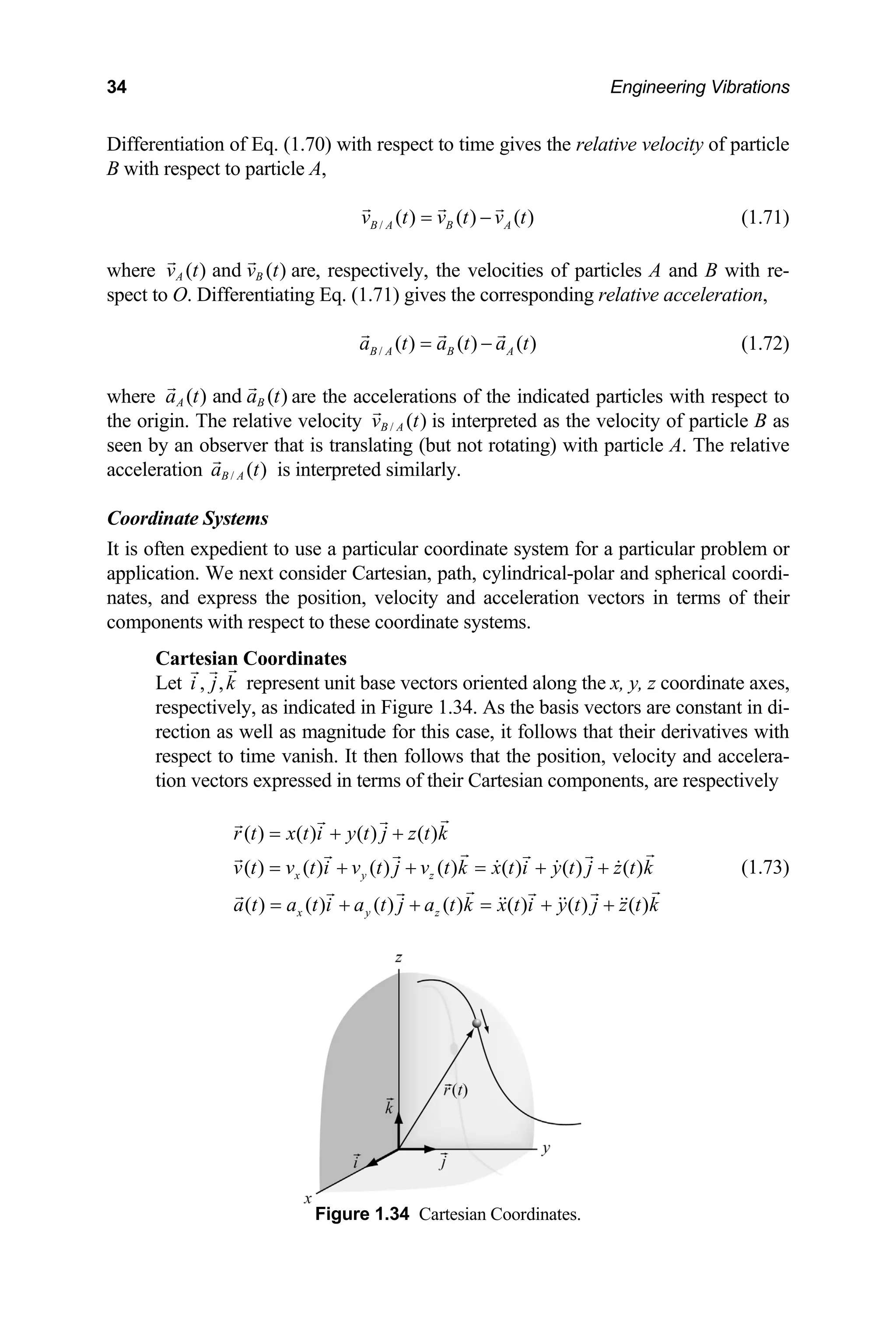 34 Engineering Vibrations
Eq. (1.70) with respect to time gives the relative velocity of particle
Differentiation of
B with respect to particle A,
/ ( ) ( ) ( )
B A B A
v t v t v t
= − (1.71)
where ( ) and ( )
A B
v t v t are, respectively, the velocities of particles A and B with re-
spect to O. Differentiating Eq. (1.71) gives the corresponding relative acceleration,
/ ( ) ( ) ( )
B A B A
a t a t a t
= − (1.72)
here are the accelerations of the indicated particles with respect to
e origin. The relative velocity
( ) and ( )
A B
a t a t
w
th / ( )
B A
v t is interpreted as the velocity of particle B as
seen by an observer that is transl not rotating) with particle A. The relative
acceleration is in
Coordinate Systems
It is often expedient to use a p for a particular problem or
application. We next consi -polar and spherical coordi-
nates, and expr vectors in terms of their
components with respect to
Cartesian Coordinates
Let represent unit base vectors oriented along the x, y, z coordinate axes,
, as indicated in Figure 1.34. As the basis vectors are constant in di-
rection as well as magnitude for this case, it follows that their derivatives with
, velocity and accelera-
( )
x y z
r t x t i y t j z t k
v t v t i v t j v t k x t i
a t
= + +
= + + = +
=
ating (but
/ ( )
B A
a t terpreted similarly.
articular coordinate system
der Cartesian, path, cylindrical
ess the position, velocity and acceleration
these coordinate systems.
, ,
i j k
respectively
respect to time vanish. It then follows that the position
tion vectors expressed in terms of their Cartesian components, are respectively
( ) ( ) ( ) ( )
( ) ( ) ( ) ( ) ( ) ( ) ( )
y t j z t k
+ (1.73)
( ) ( ) ( ) ( ) ( ) ( )
x y z
a t i a t j a t k x t i y t j z t k
+ + = + +
Figure 1.34 Cartesian Coordinates.
 