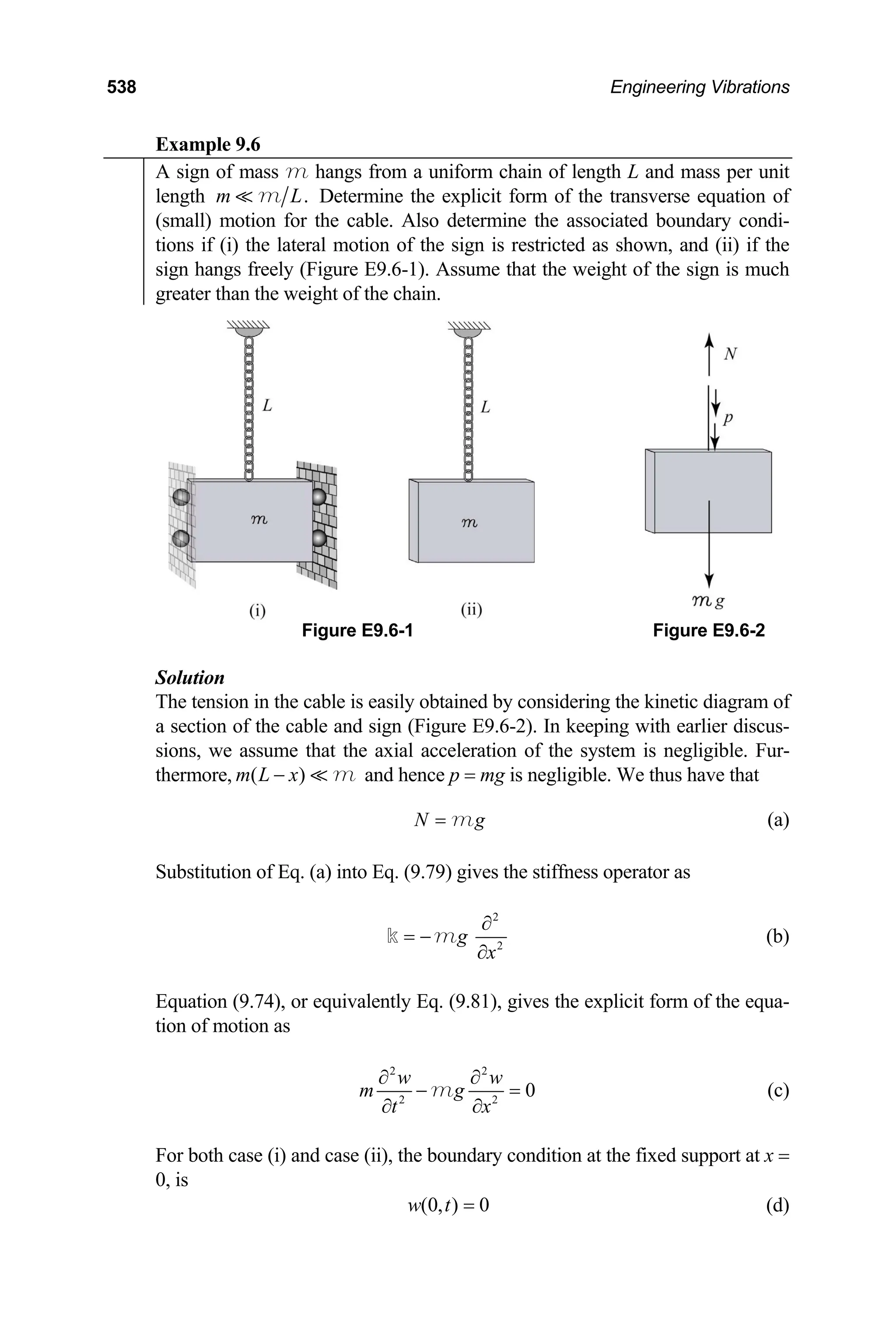 538 Engineering Vibrations
Example 9.6
A sign of mass m hangs from a uniform chain of length L and mass per unit
length .
m m L Determine the explicit form of the transverse equation of
(small) motion for the cable. Also determine the associated boundary condi-
tions if (i) the lateral motion of the sign is restricted as shown, and (ii) if the
sign hangs freely (Figure E9.6-1). Assume that the weight of the sign is much
greater than the weight of the chain.
Figure E9.6-1 Figure E9.6-2
Solution
The tension in the cable is easily obtained by considering the kinetic diagram of
a section of the cable and sign (Figure E9.6-2). In keeping with earlier discus-
sions, we assume that the axial acceleration of the system is negligible. Fur-
thermore, and hence p = mg is negligible. We thus have that
( )
m L x
− m
N g
= m (a)
Substitution of Eq. (a) into Eq. (9.79) gives the stiffness operator as
2
2
g
x
∂
= −
∂
m
k (b)
Equation (9.74), or equivalently Eq. (9.81), gives the explicit form of the equa-
tion of motion as
2 2
2 2
0
w w
m g
t x
∂ ∂
− =
∂ ∂
m (c)
For both case (i) and case (ii), the boundary condition at the fixed support at x =
0, is
(0, ) 0
w t = (d)
 
