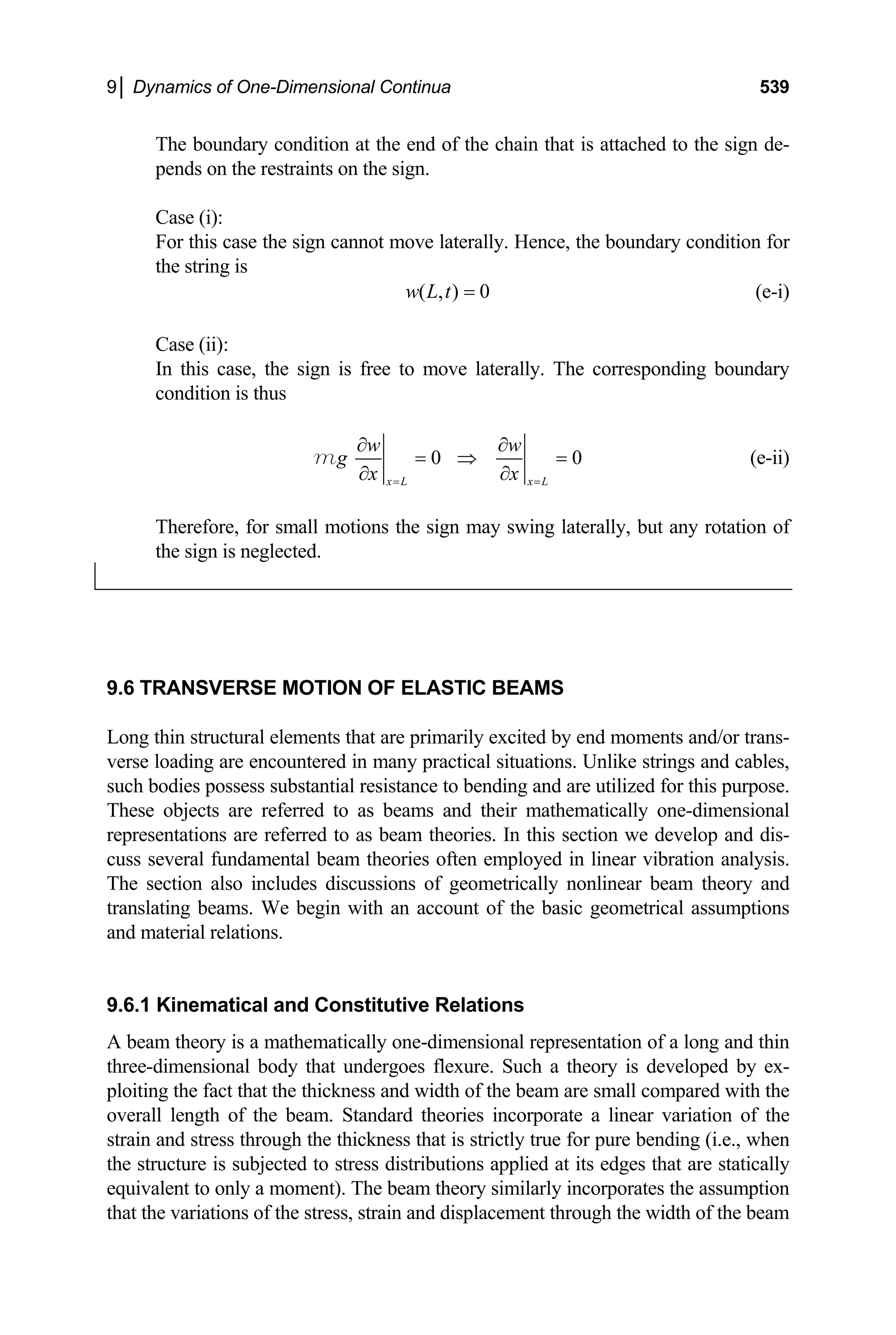 9│ Dynamics of One-Dimensional Continua 539
The boundary condition at the end of the chain that is attached to the sign de-
pends on the restraints on the sign.
Case (i):
For this case the sign cannot move laterally. Hence, the boundary condition for
the string is
( , ) 0
w L t = (e-i)
Case (ii):
In this case, the sign is free to move laterally. The corresponding boundary
condition is thus
0 0
x L x L
w w
g
x x
= =
∂ ∂
= ⇒
∂ ∂
m = (e-ii)
Therefore, for small motions the sign may swing laterally, but any rotation of
the sign is neglected.
9.6 TRANSVERSE MOTION OF ELASTIC BEAMS
Long thin structural elements that are primarily excited by end moments and/or trans-
verse loading are encountered in many practical situations. Unlike strings and cables,
such bodies possess substantial resistance to bending and are utilized for this purpose.
These objects are referred to as beams and their mathematically one-dimensional
representations are referred to as beam theories. In this section we develop and dis-
cuss several fundamental beam theories often employed in linear vibration analysis.
The section also includes discussions of geometrically nonlinear beam theory and
translating beams. We begin with an account of the basic geometrical assumptions
and material relations.
9.6.1 Kinematical and Constitutive Relations
A beam theory is a mathematically one-dimensional representation of a long and thin
three-dimensional body that undergoes flexure. Such a theory is developed by ex-
ploiting the fact that the thickness and width of the beam are small compared with the
overall length of the beam. Standard theories incorporate a linear variation of the
strain and stress through the thickness that is strictly true for pure bending (i.e., when
the structure is subjected to stress distributions applied at its edges that are statically
equivalent to only a moment). The beam theory similarly incorporates the assumption
that the variations of the stress, strain and displacement through the width of the beam
 