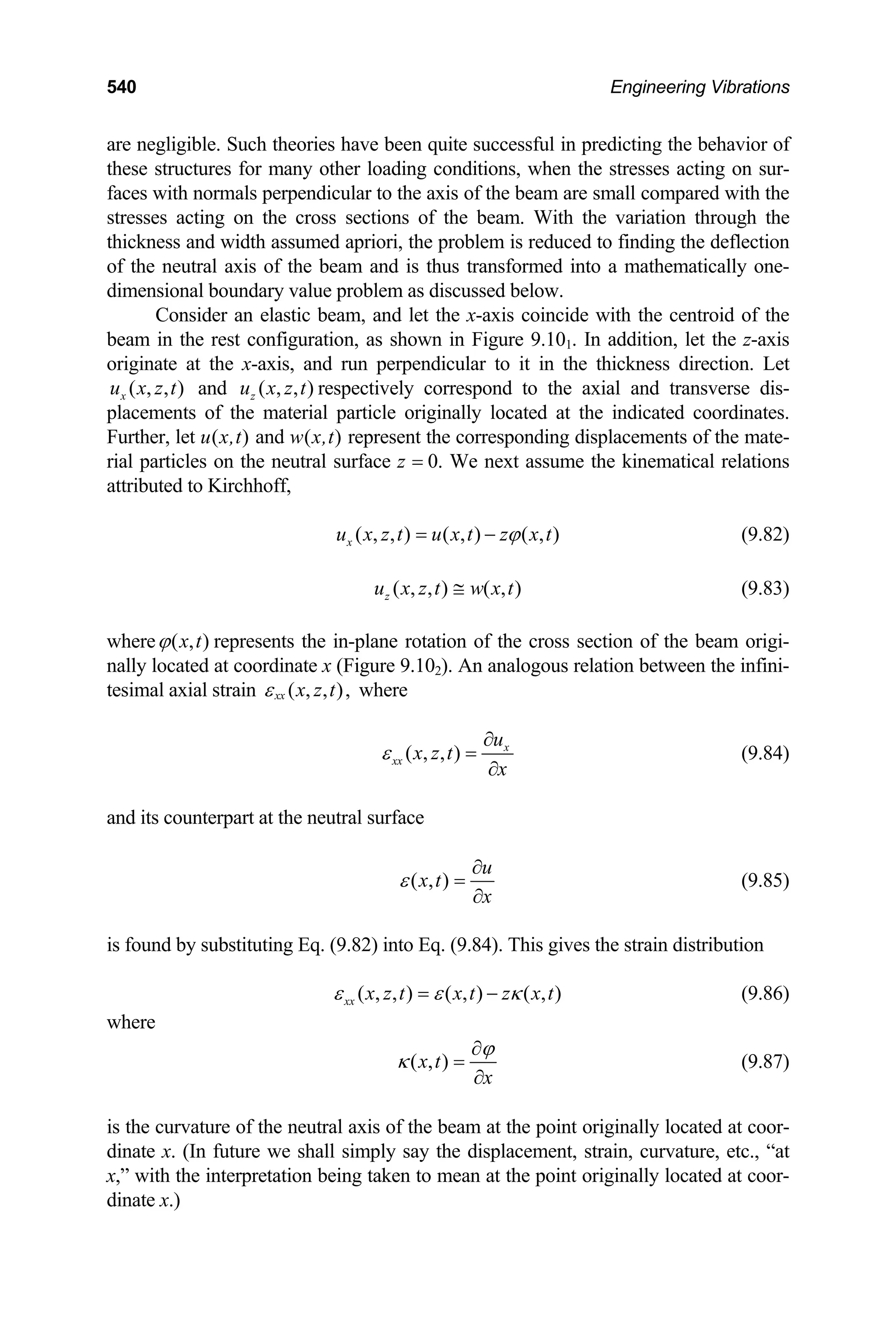 540 Engineering Vibrations
are negligible. Such theories have been quite successful in predicting the behavior of
these structures for many other loading conditions, when the stresses acting on sur-
faces with normals perpendicular to the axis of the beam are small compared with the
stresses acting on the cross sections of the beam. With the variation through the
thickness and width assumed apriori, the problem is reduced to finding the deflection
of the neutral axis of the beam and is thus transformed into a mathematically one-
dimensional boundary value problem as discussed below.
Consider an elastic beam, and let the x-axis coincide with the centroid of the
beam in the rest configuration, as shown in Figure 9.101. In addition, let the z-axis
originate at the x-axis, and run perpendicular to it in the thickness direction. Let
and respectively correspond to the axial and transverse dis-
placements of the material particle originally located at the indicated coordinates.
Further, let u(x,t) and w(x,t) represent the corresponding displacements of the mate-
rial particles on the neutral surface z = 0. We next assume the kinematical relations
attributed to Kirchhoff,
( , , )
x
u x z t ( , , )
z
u x z t
( , , ) ( , ) ( , )
x
u x z t u x t z x t
ϕ
= − (9.82)
( , , ) ( , )
z
u x z t w x t
≅ (9.83)
where ( , )
x t
ϕ represents the in-plane rotation of the cross section of the beam origi-
nally located at coordinate x (Figure 9.102). An analogous relation between the infini-
tesimal axial strain ( , , ),
xx x z t
ε where
( , , ) x
xx
u
x z t
x
ε
∂
=
∂
(9.84)
and its counterpart at the neutral surface
( , )
u
x t
x
ε
∂
=
∂
(9.85)
is found by substituting Eq. (9.82) into Eq. (9.84). This gives the strain distribution
( , , ) ( , ) ( , )
xx x z t x t z x t
ε ε κ
= − (9.86)
where
( , )
x t
x
ϕ
κ
∂
=
∂
(9.87)
is the curvature of the neutral axis of the beam at the point originally located at coor-
dinate x. (In future we shall simply say the displacement, strain, curvature, etc., “at
x,” with the interpretation being taken to mean at the point originally located at coor-
dinate x.)
 