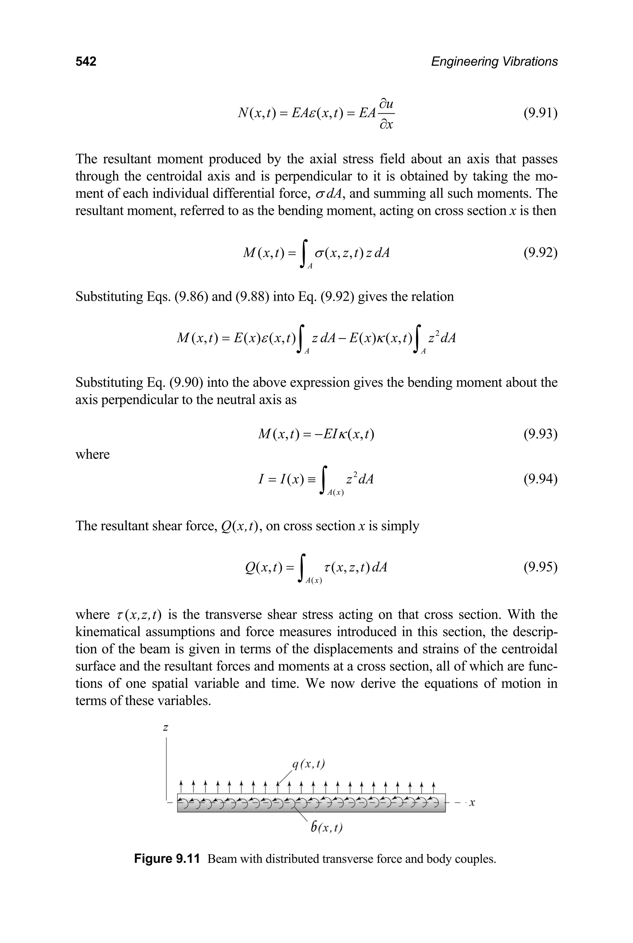 542 Engineering Vibrations
( , ) ( , )
u
N x t EA x t EA
x
ε
∂
= =
∂
(9.91)
The resultant moment produced by the axial stress field about an axis that passes
through the centroidal axis and is perpendicular to it is obtained by taking the mo-
ment of each individual differential force, σ dA, and summing all such moments. The
resultant moment, referred to as the bending moment, acting on cross section x is then
( , ) ( , , )
A
M x t x z t z dA
σ
=
∫ (9.92)
Substituting Eqs. (9.86) and (9.88) into Eq. (9.92) gives the relation
2
( , ) ( ) ( , ) ( ) ( , )
A A
M x t E x x t z dA E x x t z dA
ε κ
= −
∫ ∫
Substituting Eq. (9.90) into the above expression gives the bending moment about the
axis perpendicular to the neutral axis as
( , ) ( , )
M x t EI x t
κ
= − (9.93)
where
2
( )
( )
A x
I I x z dA
= ≡
∫ (9.94)
The resultant shear force, Q(x,t), on cross section x is simply
(9.95)
( )
( , ) ( , , )
A x
Q x t x z t dA
τ
=
∫
where τ (x,z,t) is the transverse shear stress acting on that cross section. With the
kinematical assumptions and force measures introduced in this section, the descrip-
tion of the beam is given in terms of the displacements and strains of the centroidal
surface and the resultant forces and moments at a cross section, all of which are func-
tions of one spatial variable and time. We now derive the equations of motion in
terms of these variables.
Figure 9.11 Beam with distributed transverse force and body couples.
 