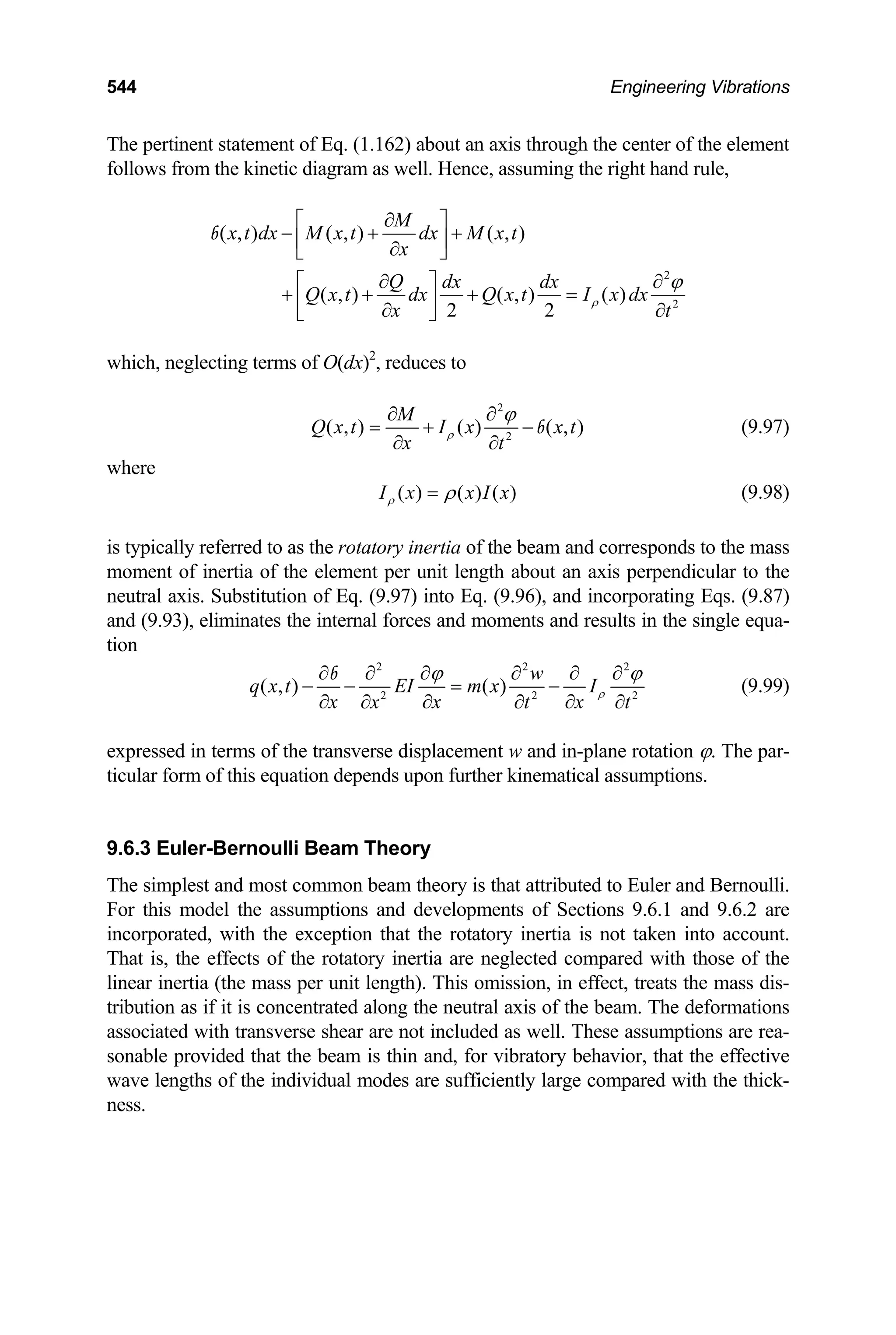 544 Engineering Vibrations
The pertinent statement of Eq. (1.162) about an axis through the center of the element
follows from the kinetic diagram as well. Hence, assuming the right hand rule,
2
2
( , ) ( , ) ( , )
( , ) ( , ) ( )
2 2
M
x t dx M x t dx M x t
x
Q dx dx
Q x t dx Q x t I x dx
x t
ρ
ϕ
∂
⎡ ⎤
− + +
⎢ ⎥
∂
⎣ ⎦
∂ ∂
⎡ ⎤
+ + + =
⎢ ⎥
∂ ∂
⎣ ⎦
b
which, neglecting terms of O(dx)2
, reduces to
2
2
( , ) ( ) ( , )
M
Q x t I x x t
x t
ρ
ϕ
∂ ∂
= + −
∂ ∂
b (9.97)
where
( ) ( ) ( )
I x x I
ρ x
ρ
= (9.98)
is typically referred to as the rotatory inertia of the beam and corresponds to the mass
moment of inertia of the element per unit length about an axis perpendicular to the
neutral axis. Substitution of Eq. (9.97) into Eq. (9.96), and incorporating Eqs. (9.87)
and (9.93), eliminates the internal forces and moments and results in the single equa-
tion
2 2
2 2
( , ) ( )
w
q x t EI m x I
x x x
2
2
x t t
ρ
ϕ ϕ
∂ ∂ ∂ ∂ ∂ ∂
− − = −
∂ ∂ ∂
∂ ∂ ∂
b
(9.99)
expressed in terms of the transverse displacement w and in-plane rotation ϕ. The par-
ticular form of this equation depends upon further kinematical assumptions.
9.6.3 Euler-Bernoulli Beam Theory
The simplest and most common beam theory is that attributed to Euler and Bernoulli.
For this model the assumptions and developments of Sections 9.6.1 and 9.6.2 are
incorporated, with the exception that the rotatory inertia is not taken into account.
That is, the effects of the rotatory inertia are neglected compared with those of the
linear inertia (the mass per unit length). This omission, in effect, treats the mass dis-
tribution as if it is concentrated along the neutral axis of the beam. The deformations
associated with transverse shear are not included as well. These assumptions are rea-
sonable provided that the beam is thin and, for vibratory behavior, that the effective
wave lengths of the individual modes are sufficiently large compared with the thick-
ness.
 