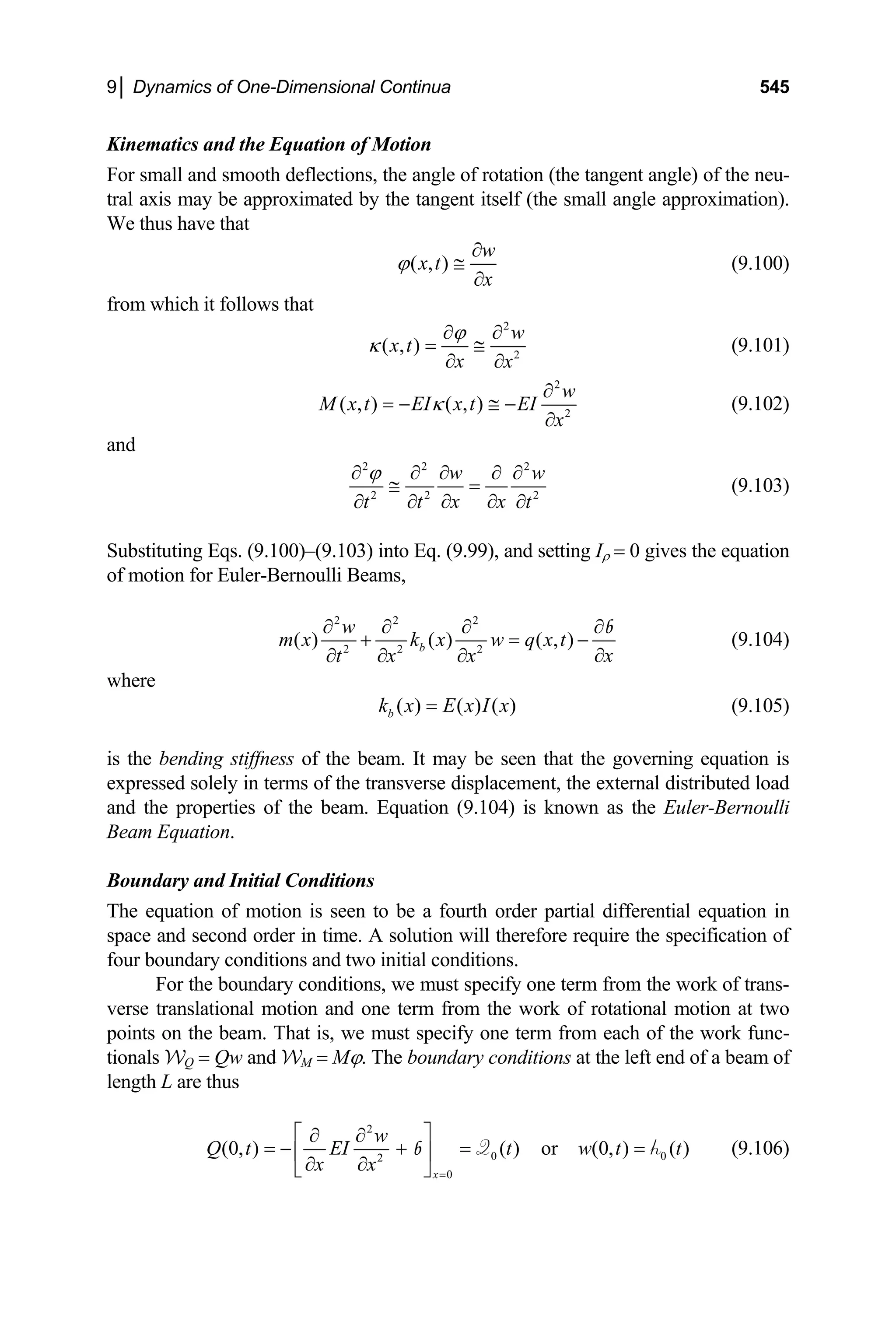 9│ Dynamics of One-Dimensional Continua 545
Kinematics and the Equation of Motion
For small and smooth deflections, the angle of rotation (the tangent angle) of the neu-
tral axis may be approximated by the tangent itself (the small angle approximation).
We thus have that
( , )
w
x t
x
ϕ
∂
≅
∂
(9.100)
from which it follows that
2
2
( , )
w
x t
x x
ϕ
κ
∂ ∂
= ≅
∂ ∂
(9.101)
2
2
( , ) ( , )
w
M x t EI x t EI
x
κ
∂
= − ≅ −
∂
(9.102)
and
2 2 2
2 2
w
x x
t t t
ϕ
2
w
∂ ∂ ∂ ∂ ∂
≅ =
∂ ∂
∂ ∂ ∂
(9.103)
Substituting Eqs. (9.100)–(9.103) into Eq. (9.99), and setting Iρ = 0 gives the equation
of motion for Euler-Bernoulli Beams,
2 2 2
2 2 2
( ) ( ) ( , )
b
w
m x k x w q x t
x
t x x
∂ ∂ ∂ ∂
+ = −
∂
∂ ∂ ∂
b
(9.104)
where
( ) ( ) ( )
b
k x E x I x
= (9.105)
is the bending stiffness of the beam. It may be seen that the governing equation is
expressed solely in terms of the transverse displacement, the external distributed load
and the properties of the beam. Equation (9.104) is known as the Euler-Bernoulli
Beam Equation.
Boundary and Initial Conditions
The equation of motion is seen to be a fourth order partial differential equation in
space and second order in time. A solution will therefore require the specification of
four boundary conditions and two initial conditions.
For the boundary conditions, we must specify one term from the work of trans-
verse translational motion and one term from the work of rotational motion at two
points on the beam. That is, we must specify one term from each of the work func-
tionals WQ = Qw and WM = Mϕ. The boundary conditions at the left end of a beam of
length L are thus
2
0
2
0
(0, ) ( ) or (0, ) ( )
x
w
Q t EI t w t t
x x =
⎡ ⎤
∂ ∂
= − + = =
⎢ ⎥
∂ ∂
⎣ ⎦
Q
b 0
h (9.106)
 