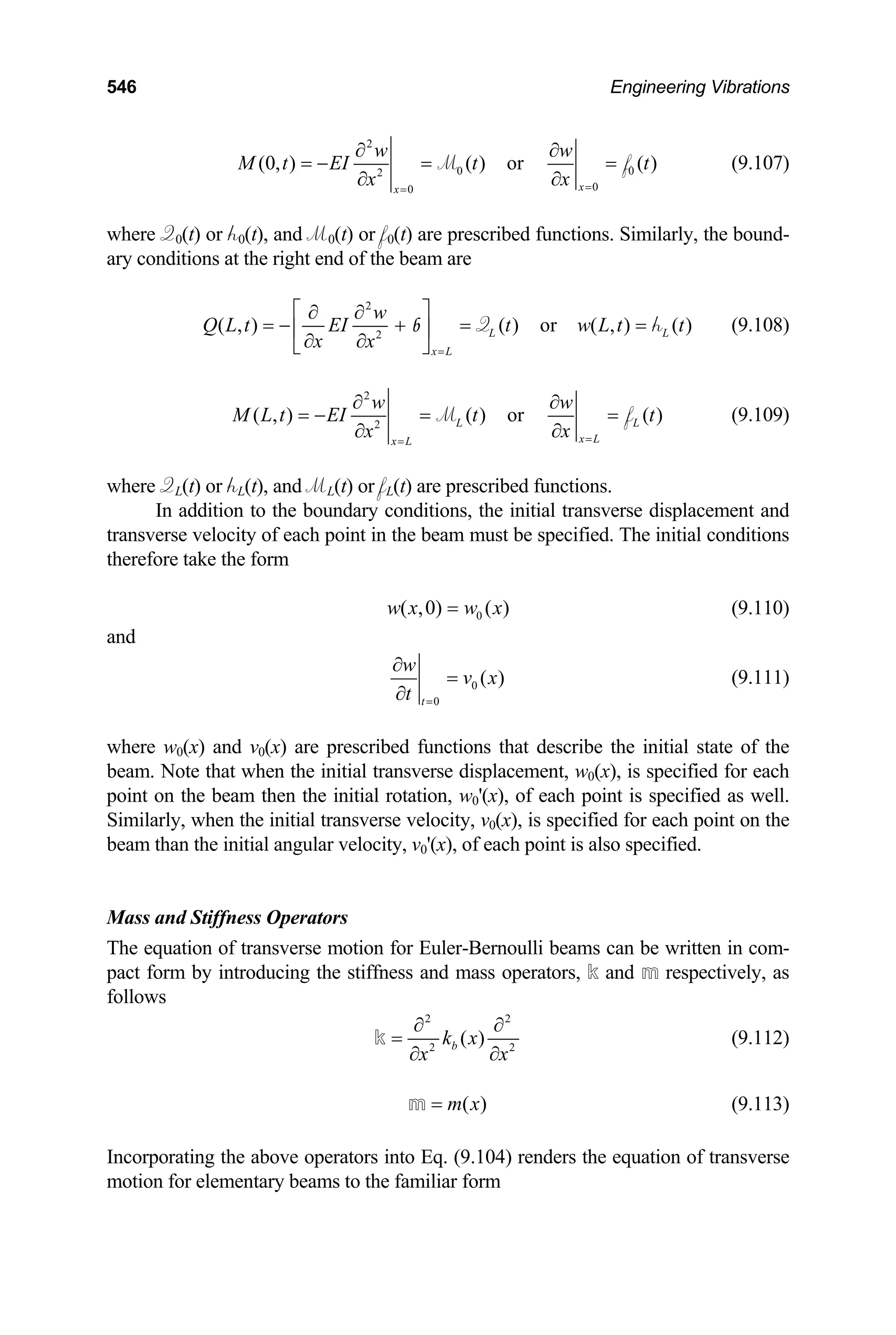 546 Engineering Vibrations
2
0
2
0
0
(0, ) ( ) or ( )
x
x
w w
0
M t EI t t
x
x =
=
∂ ∂
= − = =
∂
∂
M f (9.107)
where Q0(t) or h0(t), and M0(t) or f0(t) are prescribed functions. Similarly, the bound-
ary conditions at the right end of the beam are
2
2
( , ) ( ) or ( , ) ( )
L L
x L
w
Q L t EI t w L t t
x x =
⎡ ⎤
∂ ∂
= − + = =
⎢ ⎥
∂ ∂
⎣ ⎦
Q
b h (9.108)
2
2
( , ) ( ) or ( )
L
x L
x L
w w
L
M L t EI t t
x
x =
=
∂ ∂
= − = =
∂
∂
M f (9.109)
where QL(t) or hL(t), and ML(t) or fL(t) are prescribed functions.
In addition to the boundary conditions, the initial transverse displacement and
transverse velocity of each point in the beam must be specified. The initial conditions
therefore take the form
0
( ,0) ( )
w x w x
= (9.110)
and
0
0
( )
t
w
v x
t =
∂
=
∂
(9.111)
where w0(x) and v0(x) are prescribed functions that describe the initial state of the
beam. Note that when the initial transverse displacement, w0(x), is specified for each
point on the beam then the initial rotation, w0'(x), of each point is specified as well.
Similarly, when the initial transverse velocity, v0(x), is specified for each point on the
beam than the initial angular velocity, v0'(x), of each point is also specified.
Mass and Stiffness Operators
The equation of transverse motion for Euler-Bernoulli beams can be written in com-
pact form by introducing the stiffness and mass operators, k and m respectively, as
follows
2 2
2
( )
b
k x 2
x x
∂ ∂
=
∂ ∂
k (9.112)
( )
m x
=
m (9.113)
Incorporating the above operators into Eq. (9.104) renders the equation of transverse
motion for elementary beams to the familiar form
 