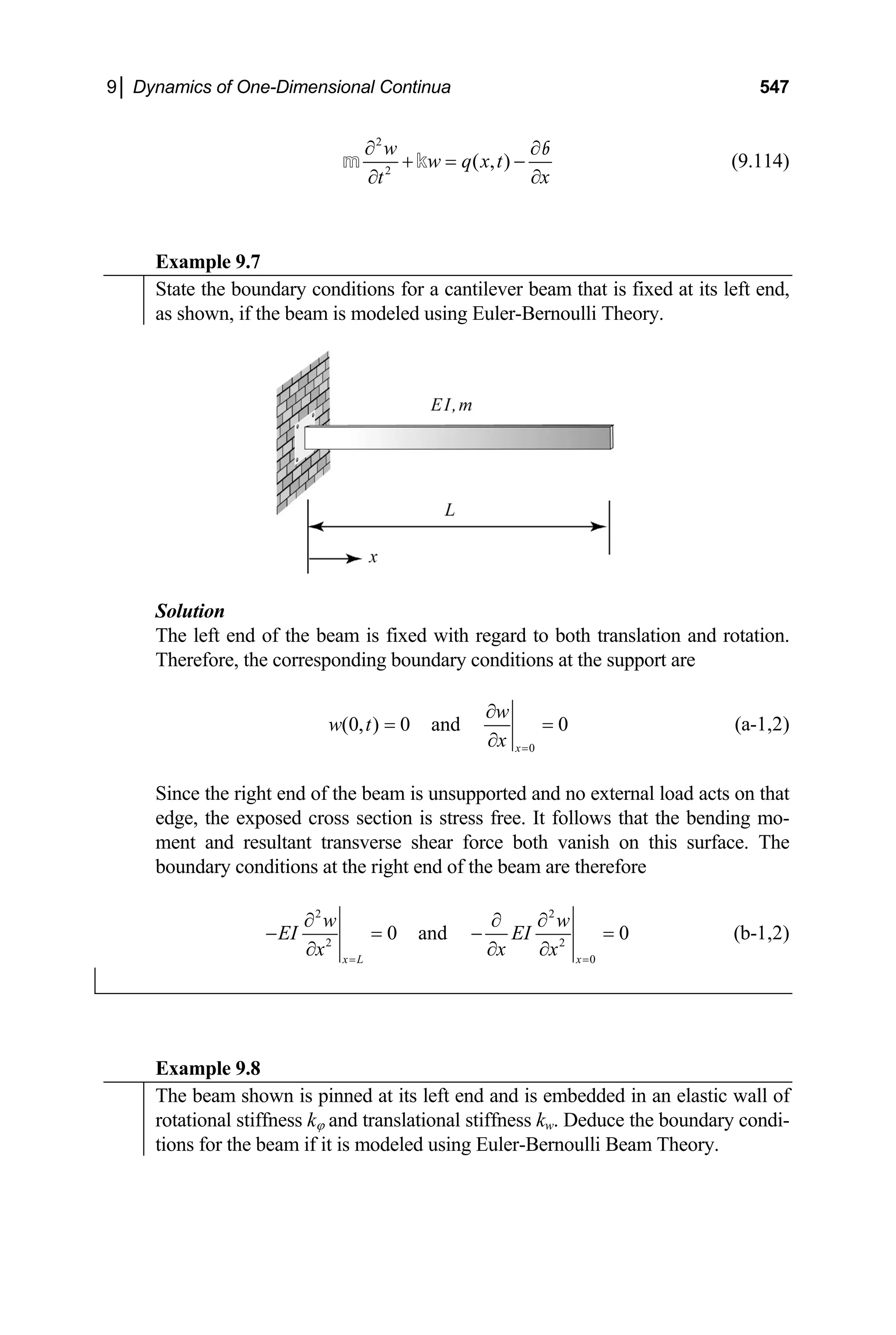 9│ Dynamics of One-Dimensional Continua 547
2
2
( , )
w
w q x t
x
t
∂ ∂
+ = −
∂
∂
m k
b
(9.114)
Example 9.7
State the boundary conditions for a cantilever beam that is fixed at its left end,
as shown, if the beam is modeled using Euler-Bernoulli Theory.
Solution
The left end of the beam is fixed with regard to both translation and rotation.
Therefore, the corresponding boundary conditions at the support are
0
(0, ) 0 and 0
x
w
w t
x =
∂
= =
∂
(a-1,2)
Since the right end of the beam is unsupported and no external load acts on that
edge, the exposed cross section is stress free. It follows that the bending mo-
ment and resultant transverse shear force both vanish on this surface. The
boundary conditions at the right end of the beam are therefore
2 2
2 2
0
0 and 0
x L x
w w
EI EI
x
x x
= =
∂ ∂ ∂
− = −
∂
∂
=
∂
(b-1,2)
Example 9.8
The beam shown is pinned at its left end and is embedded in an elastic wall of
rotational stiffness kϕ and translational stiffness kw. Deduce the boundary condi-
tions for the beam if it is modeled using Euler-Bernoulli Beam Theory.
 