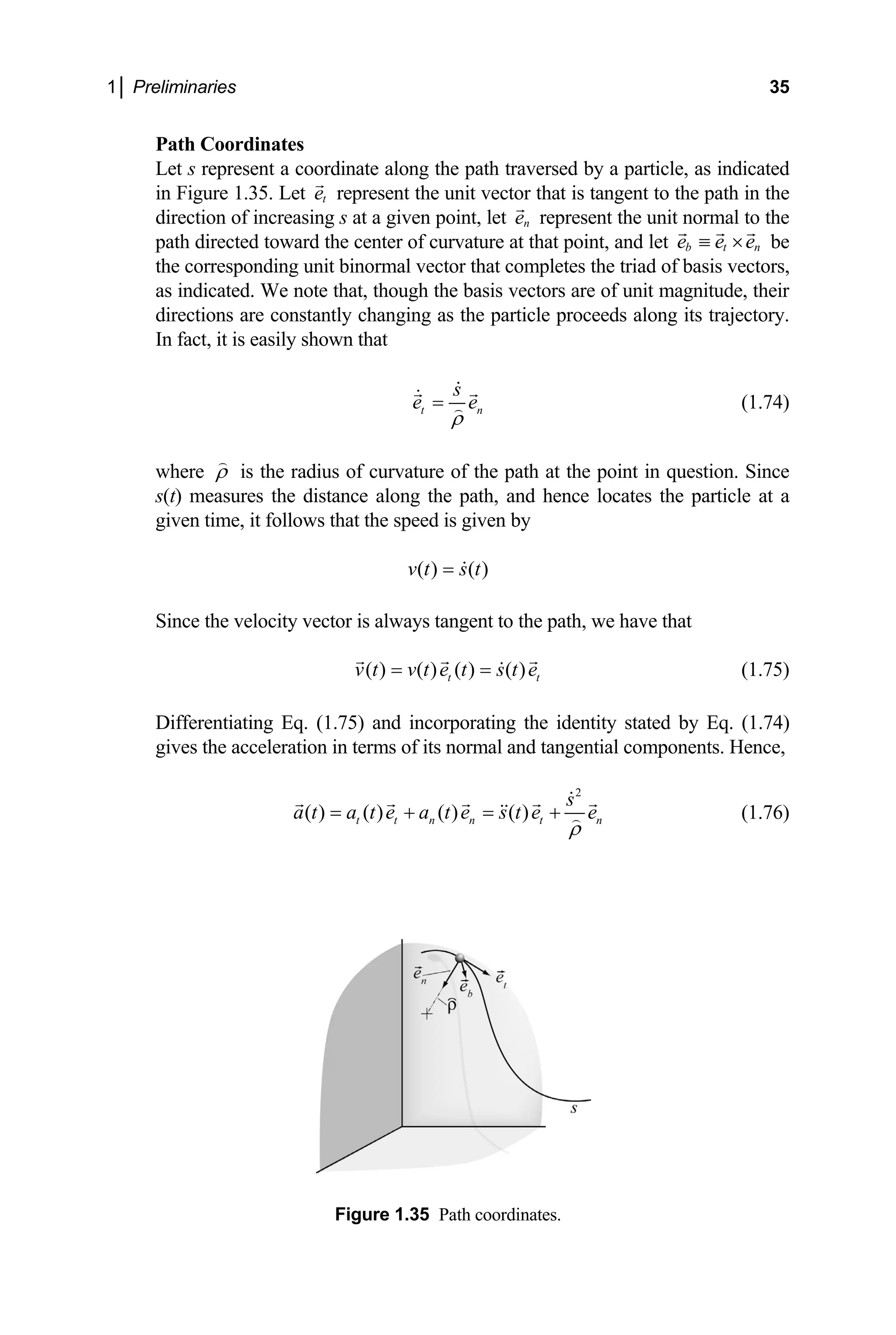 1│ Preliminaries 35
Path Coordinates
Let s represent a coordinate along the path traversed by a particle, as indicated
resent the unit vector that is tangent to the path in the
in Figure 1.35. Let t
e rep
ction of increasing s
dire at a given point, let n
e represent the unit normal to the
path directed toward the center of curvature at that point, and let b t n
e e e
≡ × be
the corresponding unit binormal vector that completes the triad of basis vectors,
as indicated. We note that, though the basis vectors are of unit magnitude, their
directions are constantly changing as the particle proceeds along its trajectory.
n fact, it is easily shown that
I
t n
s
e e
ρ
= (1.74)
here ρ
w is the radius of curvature of the path at the point in question. Since
t) measures the distance along the path, and hence locates the particle at a
given time, it follo
s(
ws that the speed is given by
( ) ( )
v t s t
=
vector is always tangent to the path
( ) ( ) ( ) ( )
t t
v t v t e t s t e
Since the velocity , we have that
= =
75) and incorporating the ident
(1.75)
Differentiating Eq. (1. ity stated by Eq. (1.74)
on i ial components. Hence,
gives the accelerati n terms of its normal and tangent
2
( ) ( ) ( ) ( )
t t n n t n
s
a t a t e a t e s t e e
ρ
= + = + (1.76)
Figure 1.35 Path coordinates.
 