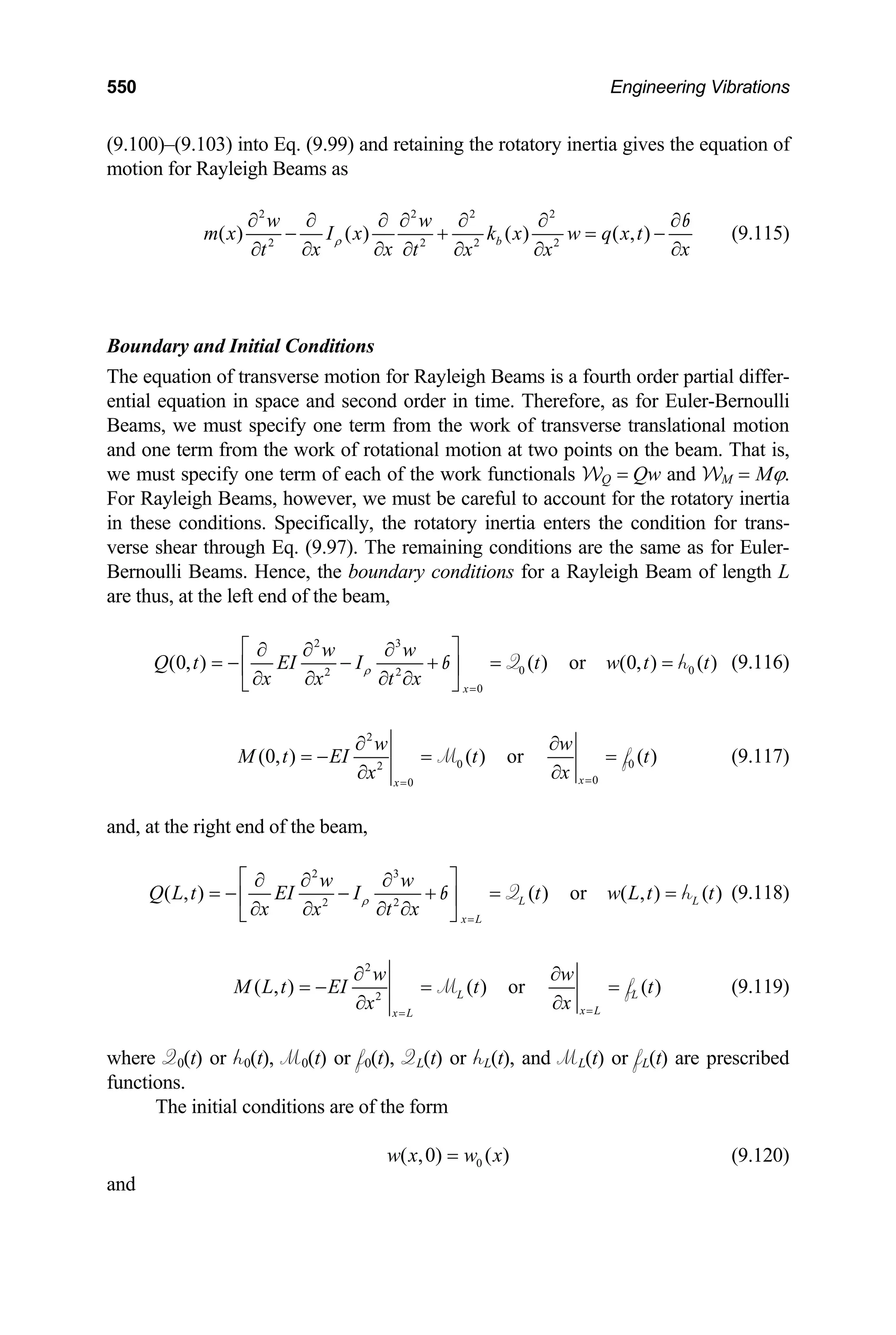 550 Engineering Vibrations
(9.100)–(9.103) into Eq. (9.99) and retaining the rotatory inertia gives the equation of
motion for Rayleigh Beams as
2 2 2 2
2
( ) ( ) ( ) ( , )
b
w w
m x I x k x w q x t
2 2 2
x x x
t x x
∂ ∂
∂ ∂ ∂
oundary and Initial Conditions
he equation of transverse motion for Rayleigh Beams is a fourth order partial differ-
ential equation in space and second order in time. Therefore, as for Euler-Bernoulli
from the work of transverse translational motion
t
ρ
∂ ∂ ∂ ∂ ∂ ∂ ∂
− + = −
∂
∂
b
(9.115)
B
T
Beams, we must specify one term
and one term from the work of rotational motion at two points on the beam. That is,
we must specify one term of each of the work functionals WQ = Qw and WM = Mϕ.
For Rayleigh Beams, however, we must be careful to account for the rotatory inertia
in these conditions. Specifically, the rotatory inertia enters the condition for trans-
verse shear through Eq. (9.97). The remaining conditions are the same as for Euler-
Bernoulli Beams. Hence, the boundary conditions for a Rayleigh Beam of length L
are thus, at the left end of the beam,
2 3
2 2
(0, ) ( ) or (0, ) ( )
w w
Q t EI I t w t t
x x t
ρ
⎡ ⎤
0 0
0
x
x =
∂ ∂
∂
∂
= − − + = =
⎢ ⎥
∂ ∂ ∂
⎣ ⎦
Q h
b (9.116)
2
0 0
2
0
0
(0, ) ( ) or ( )
x
x
w w
M t EI t t
x
x =
=
∂ ∂
= − = =
∂
∂
M f (9.11
nd, at the right end of the beam,
7)
a
2 3
2
( , )
Q L t EI I
x x
ρ
= − −
⎢
∂ ∂ 2
( ) or ( , ) ( )
L L
x L
w w
t w L t t
t x =
⎡ ⎤
∂ ∂ ∂
+ = =
⎥
∂ ∂
⎣ ⎦
Q h
b (9.118)
2
2
( , ) ( ) or ( )
L L
x L
x L
w w
M L t EI t t
x
x =
=
∂ ∂
= − = =
∂
∂
M f
here Q0(t) or h0(t), M0(t) or f0(t), QL(t) or hL(t), and ML(t) or fL(t
ions.
The initial conditions are of the form
(9.119)
w ) are prescribed
funct
0
( ,0) ( )
w x w x
= (9.120)
and
 