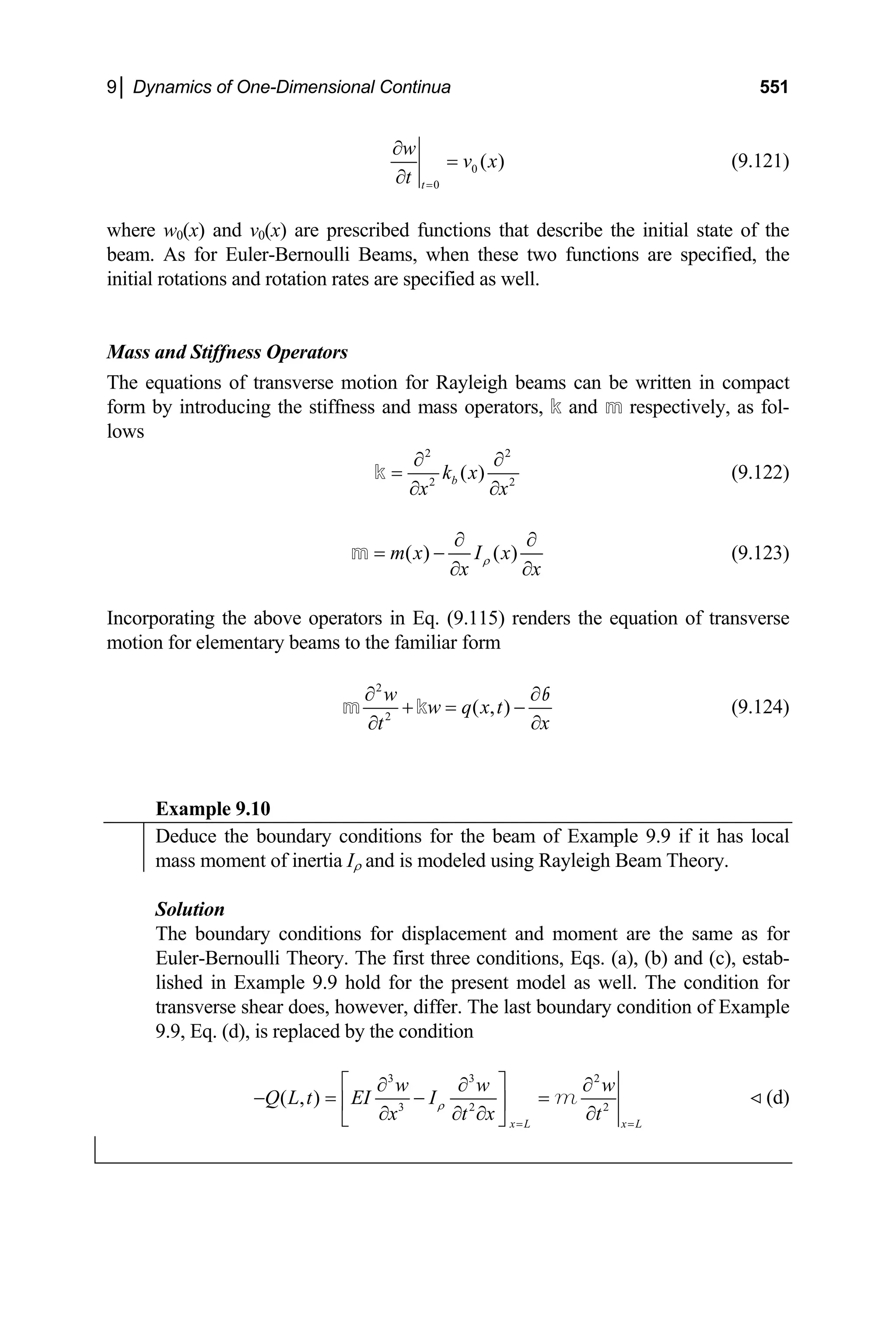 9│ Dynamics of One-Dimensional Continua 551
0
0
( )
t
w
v x
t =
∂
=
∂
(9.12
w0(x) and v0(x) are prescribed functions that de
eam. As for Euler-Bernoulli Beams, when these two functions are specified, the
ass and Stiffness Operators
The equations of transverse motion for Rayleigh beams can be written in compact
ss and mass operators, k and m respectively, as fol-
1)
where scribe the initial state of the
b
initial rotations and rotation rates are specified as well.
M
form by introducing the stiffne
lows
2 2
( )
k x
2 2
b
x x
∂ ∂
=
∂ ∂
k (9.122)
( ) ( )
m x I x
x x
ρ
∂ ∂
= −
∂ ∂
m (9.123)
corporating the above operators in Eq. (9.115) rend
otion for elementary beams to the familiar form
In ers the equation of transverse
m
2
( , )
w
w q x t
2
x
t
∂ ∂
−
+ =
∂
∂
b
(9.124)
Example 9.10
m k
Deduce the boundary conditions for the beam of Example 9.9 if it has local
mass moment of inertia Iρ and is modeled using Rayleigh Beam Theory.
Solution
The boundary conditions for displacement and moment are the same as for
noulli Theory. The first three conditions, Eqs. (a), (b) and (c), estab-
Euler-Ber
lished in Example 9.9 hold for the present model as well. The condition for
transverse shear does, however, differ. The last boundary condition of Example
9.9, Eq. (d), is replaced by the condition
3 3 2
( , ) 3 2 2
x L x L
w
x t x t
ρ
w w
Q L t EI I
= =
⎤ ∂
=
∂ ∂ ∂ ∂
⎣ ⎦
m (d)
⎡ ∂ ∂
− = −
⎢ ⎥
 
