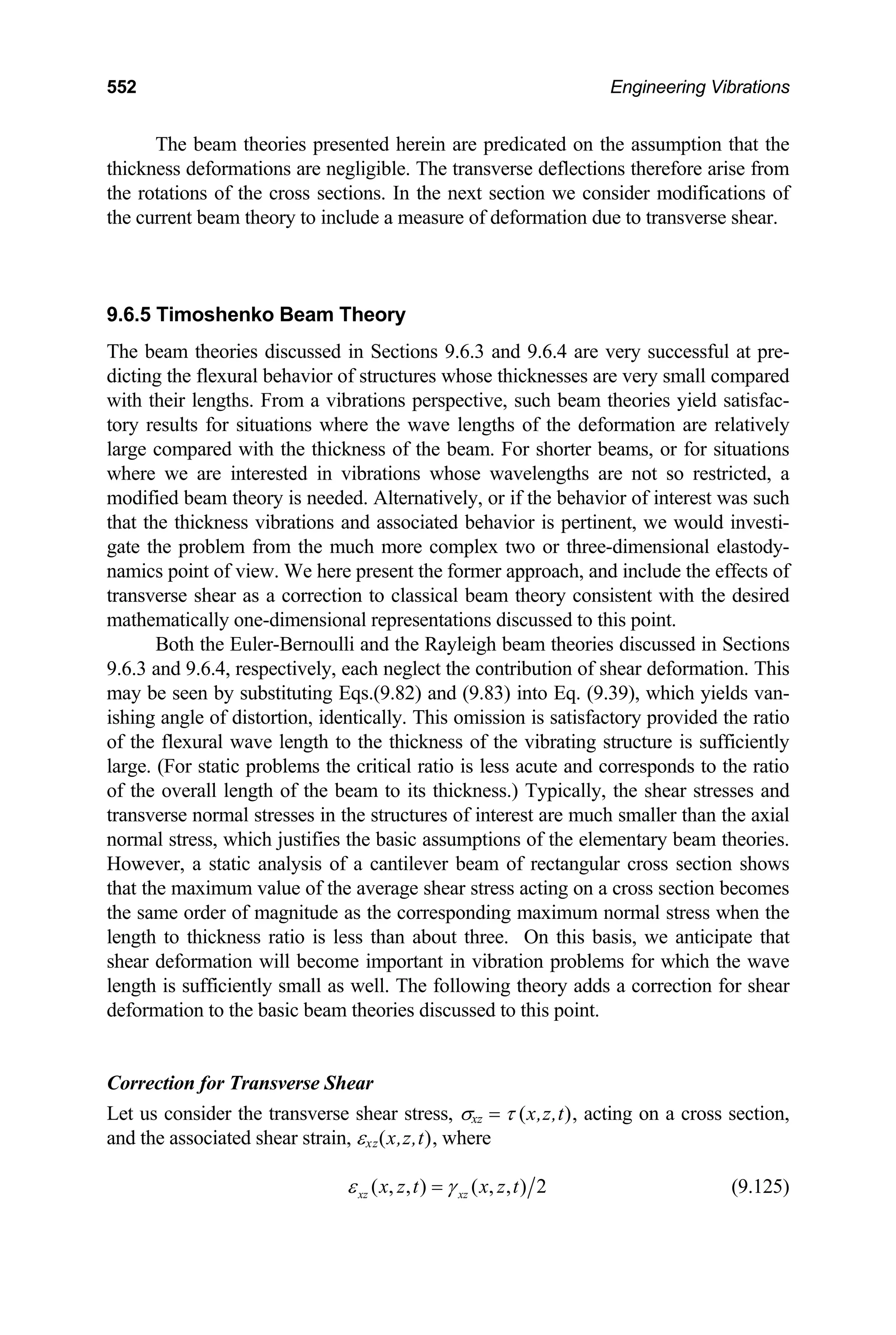 552 Engineering Vibrations
he beam theories presented herein are predicated on the assumption that the
ickness deformations are negligible. The transverse deflections therefore arise from
e ro
.6.5 Timoshenko Beam Theory
4 are very successful at pre-
es whose thicknesses are very small compared
mation. This
ay b
orrection for Transverse Shear
σxz = τ (x,z,t), acting on a cross section,
x,z,t), where
T
th
th tations of the cross sections. In the next section we consider modifications of
the current beam theory to include a measure of deformation due to transverse shear.
9
The beam theories discussed in Sections 9.6.3 and 9.6.
dicting the flexural behavior of structur
with their lengths. From a vibrations perspective, such beam theories yield satisfac-
tory results for situations where the wave lengths of the deformation are relatively
large compared with the thickness of the beam. For shorter beams, or for situations
where we are interested in vibrations whose wavelengths are not so restricted, a
modified beam theory is needed. Alternatively, or if the behavior of interest was such
that the thickness vibrations and associated behavior is pertinent, we would investi-
gate the problem from the much more complex two or three-dimensional elastody-
namics point of view. We here present the former approach, and include the effects of
transverse shear as a correction to classical beam theory consistent with the desired
mathematically one-dimensional representations discussed to this point.
Both the Euler-Bernoulli and the Rayleigh beam theories discussed in Sections
9.6.3 and 9.6.4, respectively, each neglect the contribution of shear defor
m e seen by substituting Eqs.(9.82) and (9.83) into Eq. (9.39), which yields van-
ishing angle of distortion, identically. This omission is satisfactory provided the ratio
of the flexural wave length to the thickness of the vibrating structure is sufficiently
large. (For static problems the critical ratio is less acute and corresponds to the ratio
of the overall length of the beam to its thickness.) Typically, the shear stresses and
transverse normal stresses in the structures of interest are much smaller than the axial
normal stress, which justifies the basic assumptions of the elementary beam theories.
However, a static analysis of a cantilever beam of rectangular cross section shows
that the maximum value of the average shear stress acting on a cross section becomes
the same order of magnitude as the corresponding maximum normal stress when the
length to thickness ratio is less than about three. On this basis, we anticipate that
shear deformation will become important in vibration problems for which the wave
length is sufficiently small as well. The following theory adds a correction for shear
deformation to the basic beam theories discussed to this point.
C
Let us consider the transverse shear stress,
and the associated shear strain, εxz(
( , , ) ( ,
xz xz , ) 2
x z t x z t
ε γ
= (9.125)
 