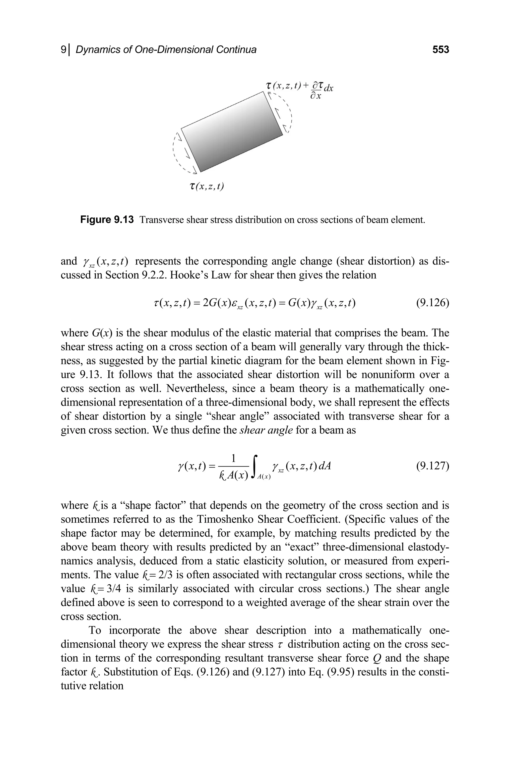 9│ Dynamics of One-Dimensional Continua 553
Figure 9.13 Transver ions of beam element.
se shear stress distribution on cross sect
nd ( , , )
xz x z t
γ represents the corresponding angle change (shear distortion) as di
a s-
ussed in Section 9.2.2. Hooke’s Law for shear then gives the relation
c
( , , ) 2 ( ) ( , , ) ( ) ( , , )
xz xz
x z t G x x z t G x x z t
τ ε γ
= = (9.126)
w rises the beam. The
here G(x) is the shear modulus of the elastic material that comp
ear stress acting on a cross section of a beam will generally vary through the thick-
sh
ness, as suggested by the partial kinetic diagram for the beam element shown in Fig-
ure 9.13. It follows that the associated shear distortion will be nonuniform over a
cross section as well. Nevertheless, since a beam theory is a mathematically one-
dimensional representation of a three-dimensional body, we shall represent the effects
of shear distortion by a single “shear angle” associated with transverse shear for a
given cross section. We thus define the shear angle for a beam as
( )
1
( , ) ( , , )
xz
( ) A x
x t x z t dA
γ γ
=
∫
A x
k
(9.127)
here k is a “shape factor” that depends on the geometry o
metimes referred to as the Timoshenko Shear Coefficient. (Specific values of the
w f the cross section and is
so
shape factor may be determined, for example, by matching results predicted by the
above beam theory with results predicted by an “exact” three-dimensional elastody-
namics analysis, deduced from a static elasticity solution, or measured from experi-
ments. The value k = 2/3 is often associated with rectangular cross sections, while the
value k = 3/4 is similarly associated with circular cross sections.) The shear angle
defined above is seen to correspond to a weighted average of the shear strain over the
cross section.
To incorporate the above shear description into a mathematically one-
dimensional theory we express the shear stress τ distribution acting on the cross sec-
tion in terms of the corresponding resultant transverse shear force Q and the shape
factor k . Substitution of Eqs. (9.126) and (9.127) into Eq. (9.95) results in the consti-
tutive relation
 