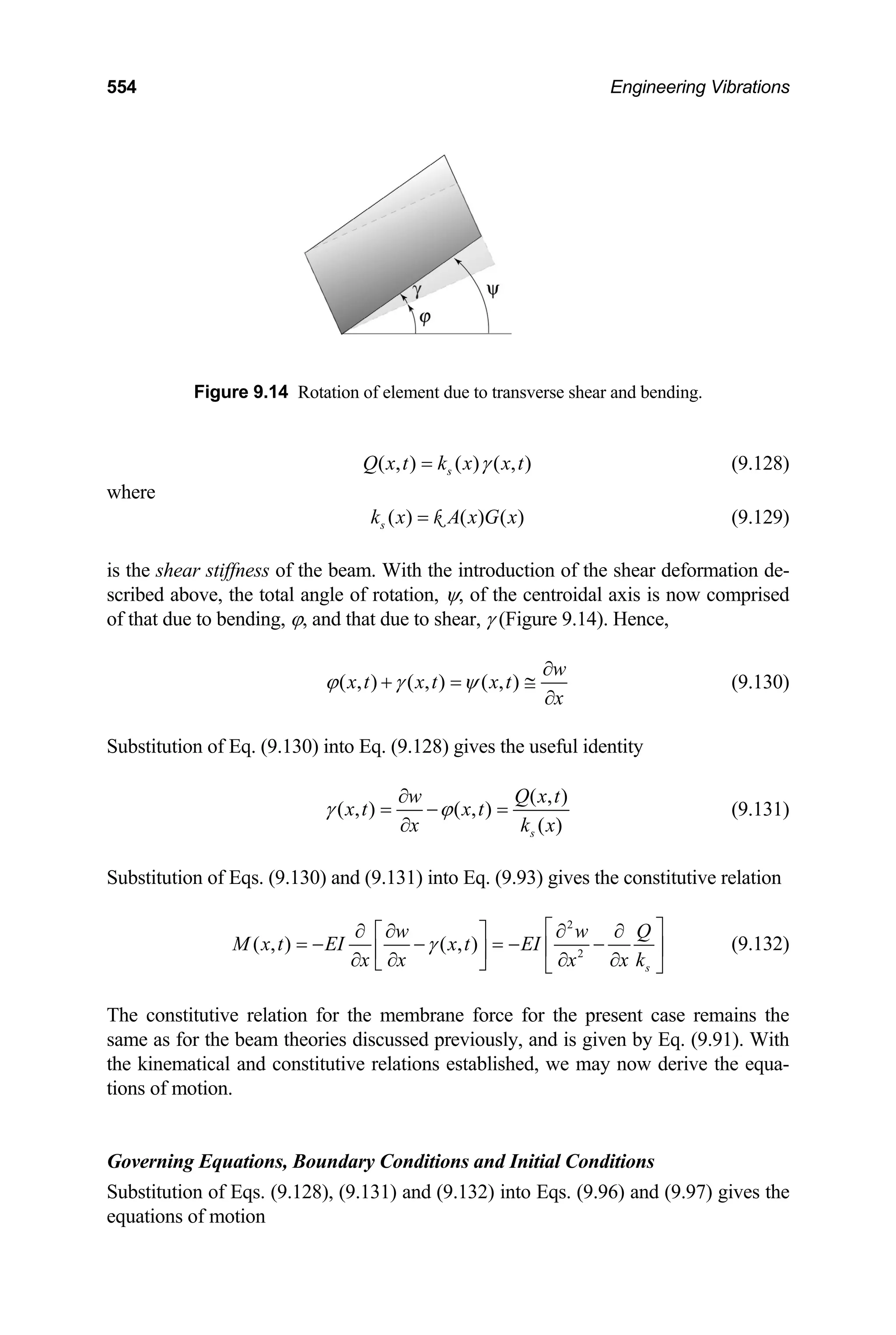 554 Engineering Vibrations
Figure 9.14 Rotation of element due to transverse shear and bending.
( , ) ( ) ( , )
s
Q x t k x x t
γ
= (9.128)
here
w
( ) ( ) ( )
s
k x A x G x
= k
the shear stiffness of the beam. With the introduct
ribed above, the total angle of rotation, ψ, of the centroidal axis is now comprised
(9.129)
is ion of the shear deformation de-
sc
of that due to bending, ϕ, and that due to shear, γ (Figure 9.14). Hence,
( , ) ( , ) ( , )
w
x t x t x t
x
ϕ γ ψ
∂
+ = ≅
∂
(9.130)
ubstitution of Eq. (9.130) into Eq. (9.128) gives the usefu
S l identity
( , )
( , ) ( , )
w Q x t
x t x t
( )
s
x k x
∂
(9.131)
bstitution of Eqs. (9.130) and (9.131) into Eq. (9.93) giv
γ ϕ
∂
= − =
Su es the constitutive relation
2
( , ) ( , ) 2
s
w w Q
M x t EI x t EI
x x x k
x
γ
⎡ ⎤
∂ ∂ ∂ ∂
⎡ ⎤
= − − = − −
⎢ ⎥
⎢ ⎥
∂ ∂ ∂
∂
⎣ ⎦ ⎣ ⎦
The constitutive relation for the membrane force for the present case remains the
me as for the beam theories discussed previously, and is given by Eq. (9.91). With
overning Equations, Boundary Conditions and Initial Conditions
Substitution of Eqs. (9.128), (9.131) and (9.132) into Eqs. (9.96) and (9.97) gives the
equations of motion
(9.132)
sa
the kinematical and constitutive relations established, we may now derive the equa-
tions of motion.
G
 