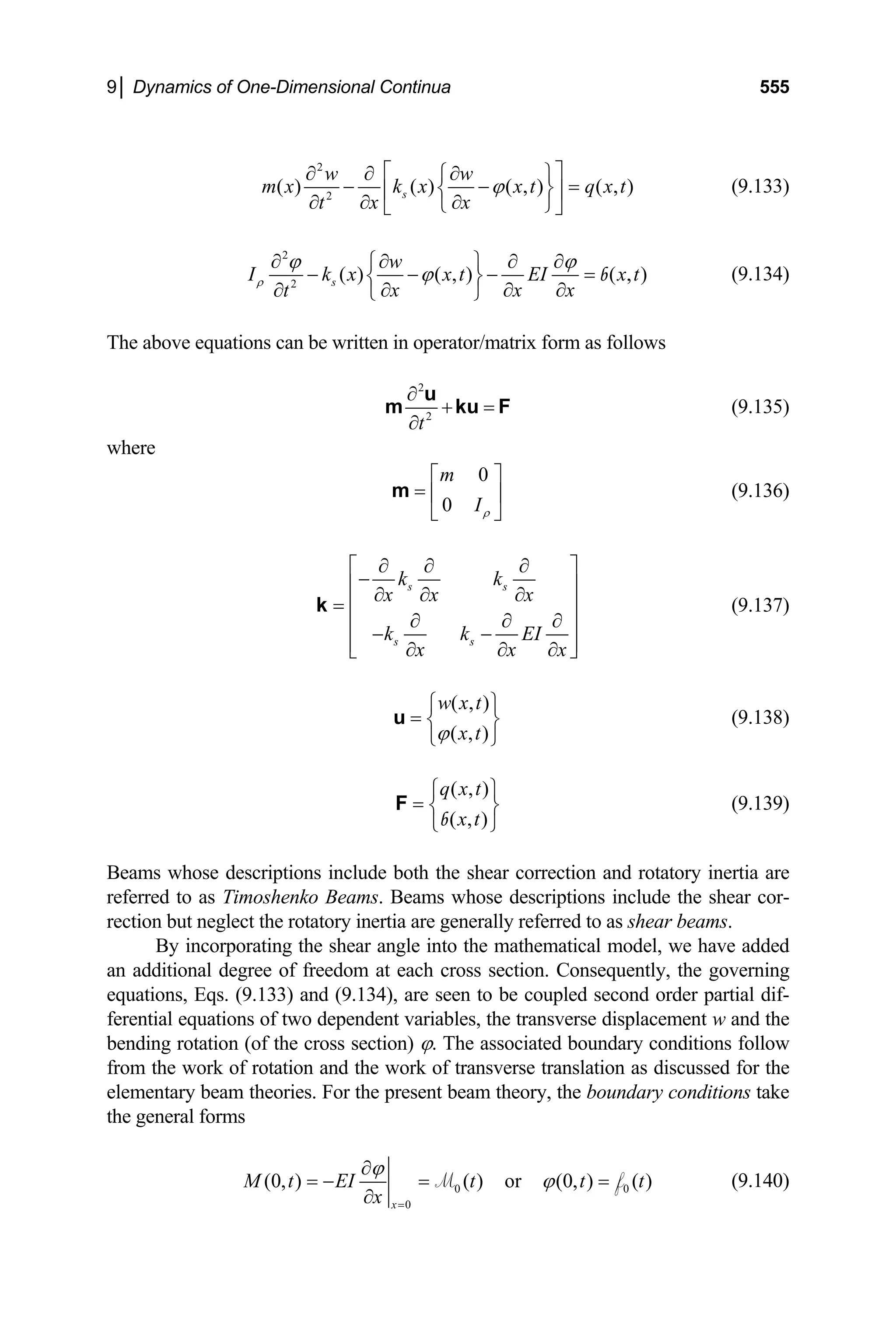 9│ Dynamics of One-Dimensional Continua 555
2
( ) ( ) ( , ) ( , )
w w
m x k x x t q x t
ϕ
⎡ ⎤
2 s
x x
t
∂ ∂ ∂
⎧ ⎫
− −
∂ ∂
∂ ⎩ ⎭
⎣ ⎦
=
⎨ ⎬
⎢ ⎥ (9.133)
2
2
( ) ( , ) ( , )
s
w
I k x x t EI x
x x x
t
ρ
ϕ ϕ
ϕ
∂ ∂ ∂ ∂
⎧ ⎫
− − − =
⎨ ⎬
∂ ∂ ∂
∂ ⎩ ⎭
b
he above equations can be written in operator/matrix form as follow
t (9.134)
T s
2
2
t
∂
+ =
∂
m ku F (9.13
u
5)
here
w
0
0
m
Iρ
⎡ ⎤
= ⎢ ⎥
⎣ ⎦
m (9.136)
s s
s s
k k
x x x
k k EI
x x x
∂ ∂ ∂
⎡ ⎤
−
⎢ ⎥
∂ ∂ ∂
= ⎢ ⎥
∂ ∂ ∂
⎢ ⎥
− −
⎢ ⎥
∂ ∂ ∂
⎣ ⎦
k (9.137)
( , )
( , )
w x t
x t
ϕ
⎧ ⎫
= ⎨ ⎬
⎩ ⎭
u (9.138)
( , )
( , )
q x t
x t
⎧ ⎫
= ⎨ ⎬
⎩ ⎭
F
b
(9.139)
B r correction and rotatory inertia are
re descriptions include the shear cor-
eams whose descriptions include both the shea
ferred to as Timoshenko Beams. Beams whose
ction but neglect the rotatory inertia are generally referred to as shear beams.
re
By incorporating the shear angle into the mathematical model, we have added
an additional degree of freedom at each cross section. Consequently, the governing
equations, Eqs. (9.133) and (9.134), are seen to be coupled second order partial dif-
ren
fe tial equations of two dependent variables, the transverse displacement w and the
bending rotation (of the cross section) ϕ. The associated boundary conditions follow
from the work of rotation and the work of transverse translation as discussed for the
elementary beam theories. For the present beam theory, the boundary conditions take
the general forms
0 0
0
(0, ) ( ) or (0, ) ( )
x
M t EI t t t
ϕ
ϕ
∂
= − = =
x =
∂
M f (9.140)
 