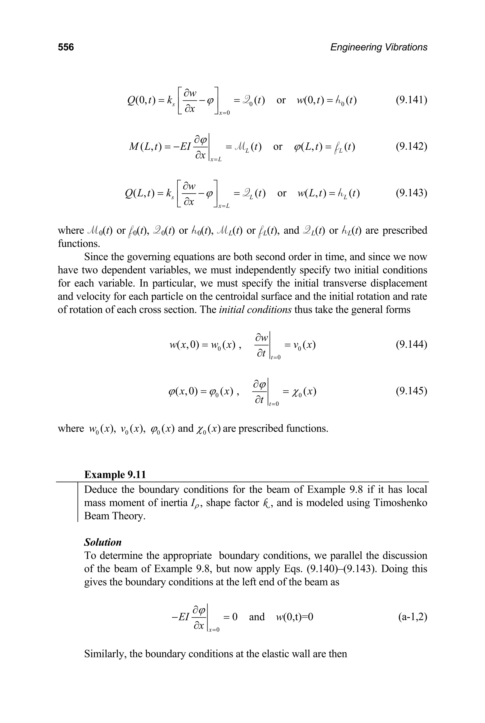 556 Engineering Vibrations
0
0
(0, ) ( ) or (0, ) ( )
s
x
w
Q t k t w t t
x
ϕ
=
∂
⎡ ⎤
= − = =
⎢ ⎥
∂
⎣ ⎦
Q 0
h (9.141)
( , ) ( ) or ( , ) ( )
L
x L
L
M L t EI t L t t
x
ϕ
ϕ
=
∂
= − = =
∂
M f (9.142)
( , ) ( ) or ( , ) ( )
s L
x L
w
Q L t k t w L t t
x
ϕ
=
∂
⎡ ⎤
= − = =
⎢ ⎥
∂
⎣ ⎦
Q L
h
M0(t) or f0(t), Q0(t) or h0(t), ML(t) or fL(t), and QL(t) or hL(t) are
nctions.
Since the governing equations are both second order in time, and since we now
c
(9.143)
where prescribed
fu
have two dependent variables, we must independently spe ify two initial conditions
for each variable. In particular, we must specify the initial transverse displacement
and velocity for each particle on the centroidal surface and the initial rotation and rate
of rotation of each cross section. The initial conditions thus take the general forms
0 0
0
( ,0) ( ) , ( )
t
w
w x w x v x
t =
∂
= =
∂
(9.144)
0
0
( ,0) ( ) , ( )
t
0
x x
t
ϕ
ϕ ϕ χ
=
∂
=
∂
x
=
where
(9.145)
0 0 0 0
( ), ( ), ( ) and ( )
w x v x x x
ϕ χ are prescribed functions.
xample 9.11
E
Deduce the boundary conditions for the beam of Example 9.8 if it has local
mass moment of inertia Iρ , shape factor k , and is modeled using Timoshenko
Beam Theory.
Solution
To determine the appropriate boundary conditions, we parallel the discussion
of the beam of Example 9.8, but now apply Eqs. (9.140)–(9.143). Doing this
conditions at the left end of the beam as
gives the boundary
0
0 and (0,t)=0
x
EI w
x
ϕ
=
∂
− =
∂
(a-1,2)
Similarly, the boundary conditions at the elastic wall are then
 