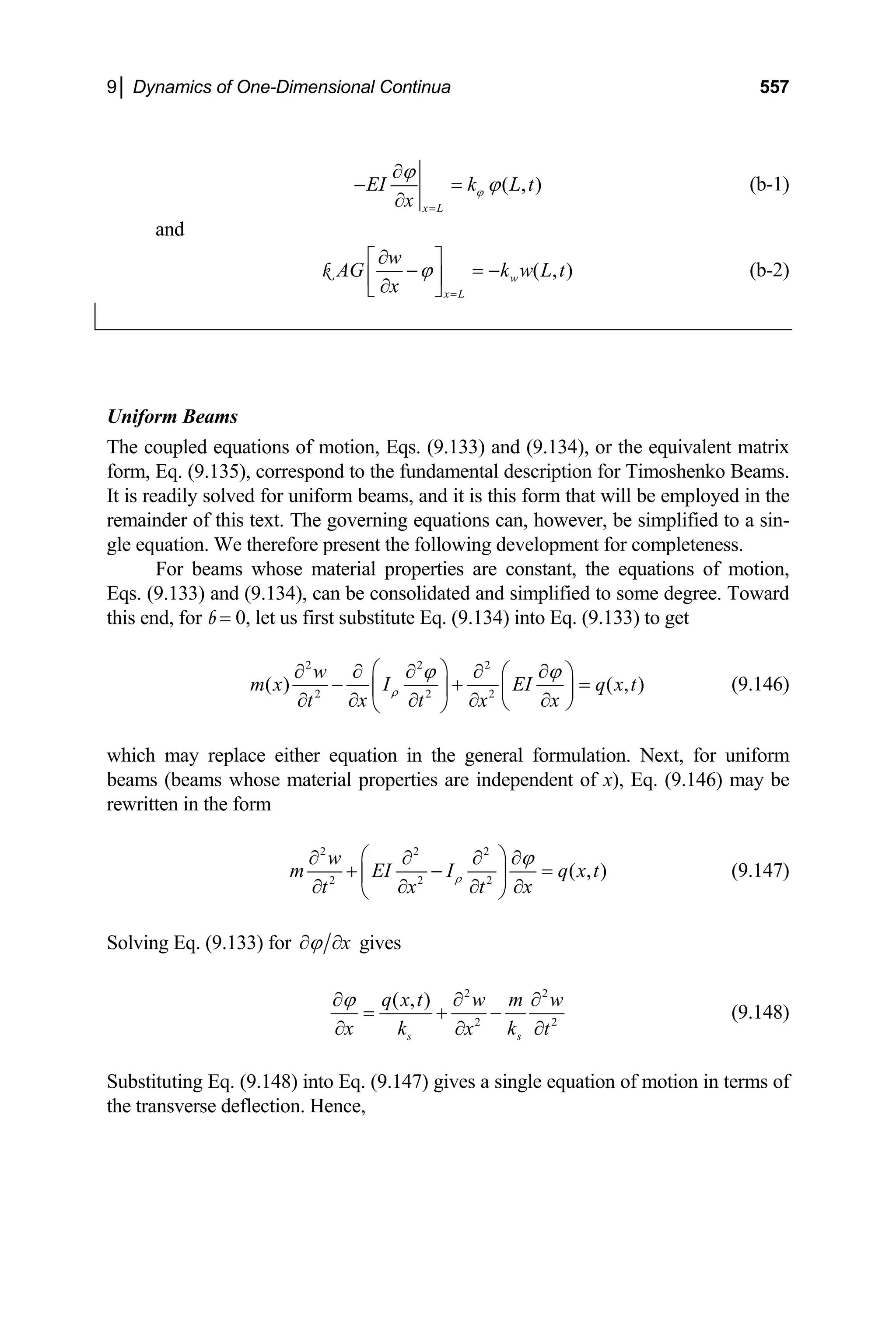 9│ Dynamics of One-Dimensional Continua 557
( , )
x L
EI k L t
x
ϕ
ϕ
ϕ
=
∂
− =
∂
(b-1)
and
( , )
w
x L
w
AG k
x
ϕ
=
∂
⎡ ⎤
− = −
⎢ ⎥
∂
⎣ ⎦
k w L t (b-2)
niform Beams
The coupled equations of motion, Eqs. (9.133) and (9.134), or the equivalent matrix
form, Eq. (9.135), correspond to the fundamental description for Timoshenko Beams.
It is readily solved for uniform beams, and it is this form that will be employed in the
. The governing equations can, however, be simplified to a sin-
U
remainder of this text
gle equation. We therefore present the following development for completeness.
For beams whose material properties are constant, the equations of motion,
Eqs. (9.133) and (9.134), can be consolidated and simplified to some degree. Toward
this end, for b = 0, let us first substitute Eq. (9.134) into Eq. (9.133) to get
2 2 2
2 2 2
( ) ( , )
w
m x I EI q x t
x x
t t x
ρ
ϕ ϕ
⎛ ⎞
∂ ∂ ∂ ∂ ∂
⎛ ⎞
− + =
⎜ ⎟ ⎜ ⎟
∂ ∂
∂ ∂ ∂ ⎝ ⎠
⎝ ⎠
hich may replace either equation in the general formulation. Next, for uniform
s (beams whose material properties are independent of x), Eq. (9.1
written in the form
(9.146)
w
beam 46) may be
re
2 2 2
2 2 2
( , )
w
m EI I q x t
x
t x t
ρ
ϕ
⎛ ⎞
∂ ∂
olving Eq. (9.133) fo
∂ ∂
+ − =
⎜ ⎟
∂
∂ ∂ ∂
⎝ ⎠
(9.147)
r x
ϕ
∂ ∂
S gives
2
2 2
( , )
s s
q x t w m w
x k k
2
x t
ϕ
∂ ∂ ∂
= + −
∂ ∂ ∂
(9.148)
ubstituting Eq. (9.148) into Eq. (9.147) gives a single equation of motion in terms of
e deflection. Hence,
S
the transvers
 