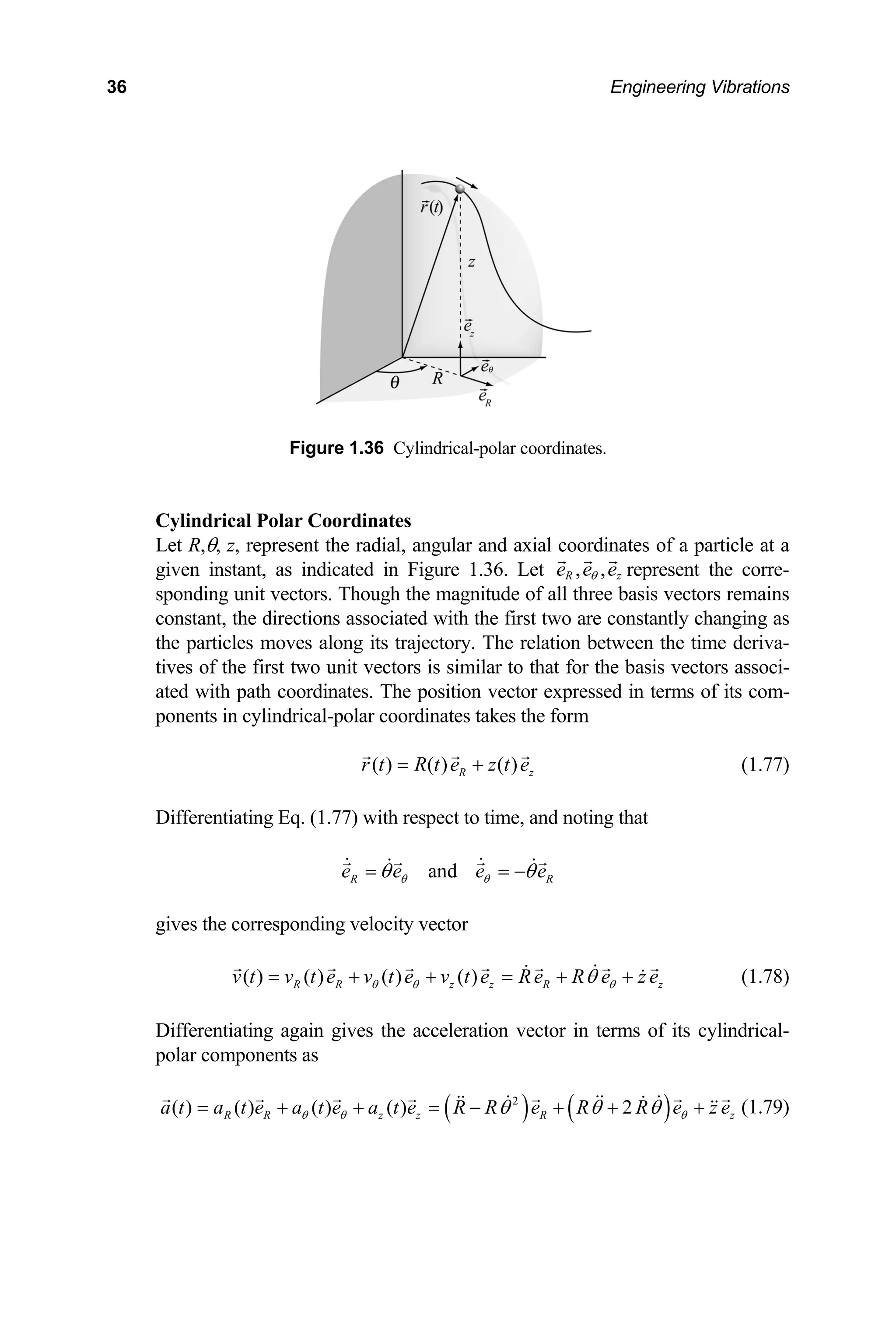 36 Engineering Vibrations
Figure 1.36 Cylindrical-polar coordinates.
Cylindrical Po
Let R,θ, z, represent nates of a particle at a
given instant, as i
lar Coordinates
the radial, angular and axial coordi
ndicated in Figure 1.36. Let , ,
R z
e e e
θ
l three basi
represent the corre-
sponding unit vectors. Though the magnitude of al s vectors remains
constant, the directions associated with the first two are constantly changing as
the particles moves along its trajectory. The relation between the time deriva-
tives of the first two unit vectors is similar to that for the basis vectors associ-
ated with path coordinates. The position vector expressed in terms of its com-
ponents in cylindrical-polar coordinates takes the form
( ) ( ) ( )
R z
r t R t e z t e
= + (1.77)
rentiating Eq. (1.77) with respect to time, and noting that
Diffe
and
R R
e e e e
θ θ
θ θ
= = −
ng velocity vector
gives the correspondi
( ) ( ) ( ) ( )
R R z z R
v t v t e v t e v t e Re R e z e
θ θ θ
θ
= + + = + + z (1.78)
Differentiating again gives the acceleration vector in terms of its cylindrical-
polar components as
( ) ( )
2
( ) ( ) ( ) ( ) 2
R R z
a t a t e a R R
θ θ
= + −
z R z
t e a t e e R R e z e
θ
θ θ θ
+ = + + + (1.79)
 