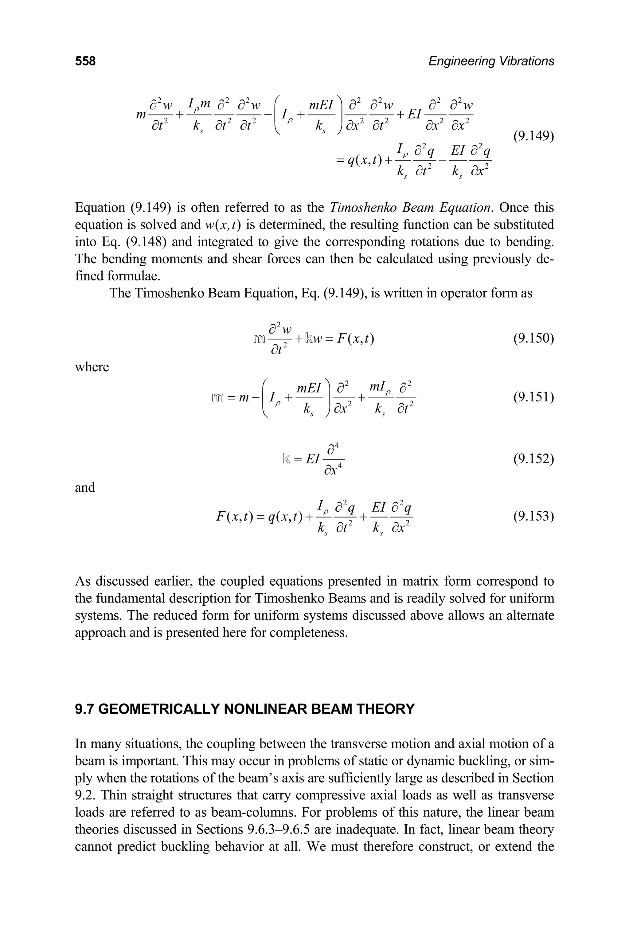 558 Engineering Vibrations
2 2 2 2 2 2 2
2 2 2 2 2 2 2
2
2 2
( , )
s s
s s
I m
w w mEI w
m I EI
k k
t t t x t x x
I q EI q
q x t
k k
t x
ρ
ρ
ρ
⎛ ⎞
∂ ∂ ∂ ∂ ∂ ∂ ∂
+ − + +
⎜ ⎟
∂ ∂ ∂ ∂ ∂ ∂ ∂
⎝ ⎠
2
w
∂ ∂
= + −
∂ ∂
(9.149)
quation (9.149) is often referred to as the Timoshenko Beam Equation. Once this
eam Equation, Eq. (9.149), is written in operator form as
E
equation is solved and w(x,t) is determined, the resulting function can be substituted
into Eq. (9.148) and integrated to give the corresponding rotations due to bending.
The bending moments and shear forces can then be calculated using previously de-
fined formulae.
The Timoshenko B
2
2
( , )
w
w F x t
t
∂
+ =
∂
m k (9.150)
where
2 2
2
s s
mI
mEI
m I
k k 2
x t
ρ
ρ
⎛ ⎞ ∂ ∂
= − + +
⎜ ⎟
∂ ∂
⎝ ⎠
m (9.151)
4
4
EI
x
∂
=
∂
k (9.152)
and
2 2
2 2
( , ) ( , )
s s
I q EI q
F x t q x t
k k
t
ρ
x
∂ ∂
= + +
∂ ∂
(9.153)
s discussed earlier, the coupled equations presented in matrix form correspond to
9.7 GEOMETRICALLY NONLINEAR BEAM THEORY
In many situations, the coupling between the transverse motion and axial motion of a
A
the fundamental description for Timoshenko Beams and is readily solved for uniform
systems. The reduced form for uniform systems discussed above allows an alternate
approach and is presented here for completeness.
beam is important. This may occur in problems of static or dynamic buckling, or sim-
ply when the rotations of the beam’s axis are sufficiently large as described in Section
9.2. Thin straight structures that carry compressive axial loads as well as transverse
loads are referred to as beam-columns. For problems of this nature, the linear beam
theories discussed in Sections 9.6.3–9.6.5 are inadequate. In fact, linear beam theory
cannot predict buckling behavior at all. We must therefore construct, or extend the
 