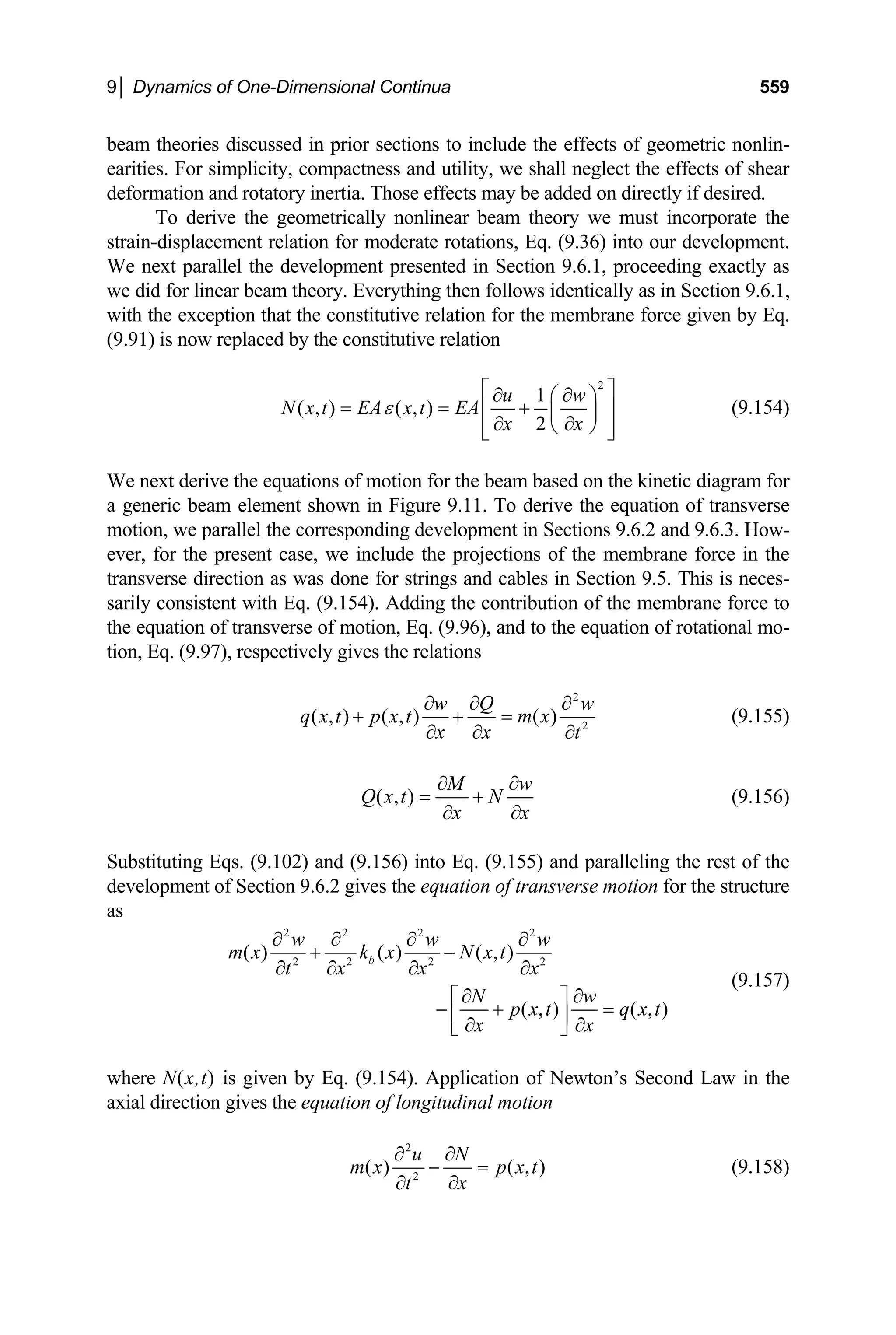 9│ Dynamics of One-Dimensional Continua 559
beam theories discussed in prior sections to include the effects of geometric nonlin-
earities. For simplicity, compactness and utility, we shall neglect the effects of shear
deformation and rotatory inertia. Those effects may be added on directly if desired.
To derive the geometrically nonlinear beam theory we must incorporate the
strain-displacement relation for moderate rotations, Eq. (9.36) into our development.
We next parallel the development presented in Section 9.6.1, proceeding exactly as
we did for linear beam theory. Everything then follows identically as in Section 9.6.1,
with the exception that the constitutive relation for the membrane force given by Eq.
(9.91) is now replaced by the constitutive relation
2
1
( , ) ( , )
2
u w
N x t EA x t EA
x x
ε
⎡ ⎤
∂ ∂
⎛ ⎞
= = +
⎢ ⎥
⎜ ⎟
∂ ∂
⎝ ⎠
⎢ ⎥
⎣ ⎦
(9.154)
e next derive the equations of motion for the beam based on the kinetic diagram for
W
a generic beam element shown in Figure 9.11. To derive the equation of transverse
motion, we parallel the corresponding development in Sections 9.6.2 and 9.6.3. How-
ever, for the present case, we include the projections of the membrane force in the
transverse direction as was done for strings and cables in Section 9.5. This is neces-
sarily consistent with Eq. (9.154). Adding the contribution of the membrane force to
the equation of transverse of motion, Eq. (9.96), and to the equation of rotational mo-
tion, Eq. (9.97), respectively gives the relations
2
2
( , ) ( , ) ( )
w Q w
q x t p x t m x
x x t
∂ ∂ ∂
+ + =
∂ ∂ ∂
(9.155)
( , )
M w
Q x t N
x x
∂ ∂
= +
∂ ∂
(9.156)
ubstituting Eqs. (9.102) and (9.156) into Eq. (9.155) and paralleling the rest of the
S
development of Section 9.6.2 gives the equation of transverse motion for the structure
as
2 2 2 2
2 2 2 2
( ) ( ) ( , )
( , ) ( , )
b
w w w
m x k x N x t
t x x x
N w
p x t q x t
x x
∂ ∂ ∂ ∂
+ −
∂ ∂ ∂ ∂
∂ ∂
⎡ ⎤
− + =
⎢ ⎥
∂ ∂
⎣ ⎦
(9.157)
here N(x,t) is given by Eq. (9.154). Application of Newton’s Second Law in the
w
axial direction gives the equation of longitudinal motion
2
2
( ) ( , )
u N
m x p x t
x
t
∂ ∂
− =
∂
∂
(9.158)
 