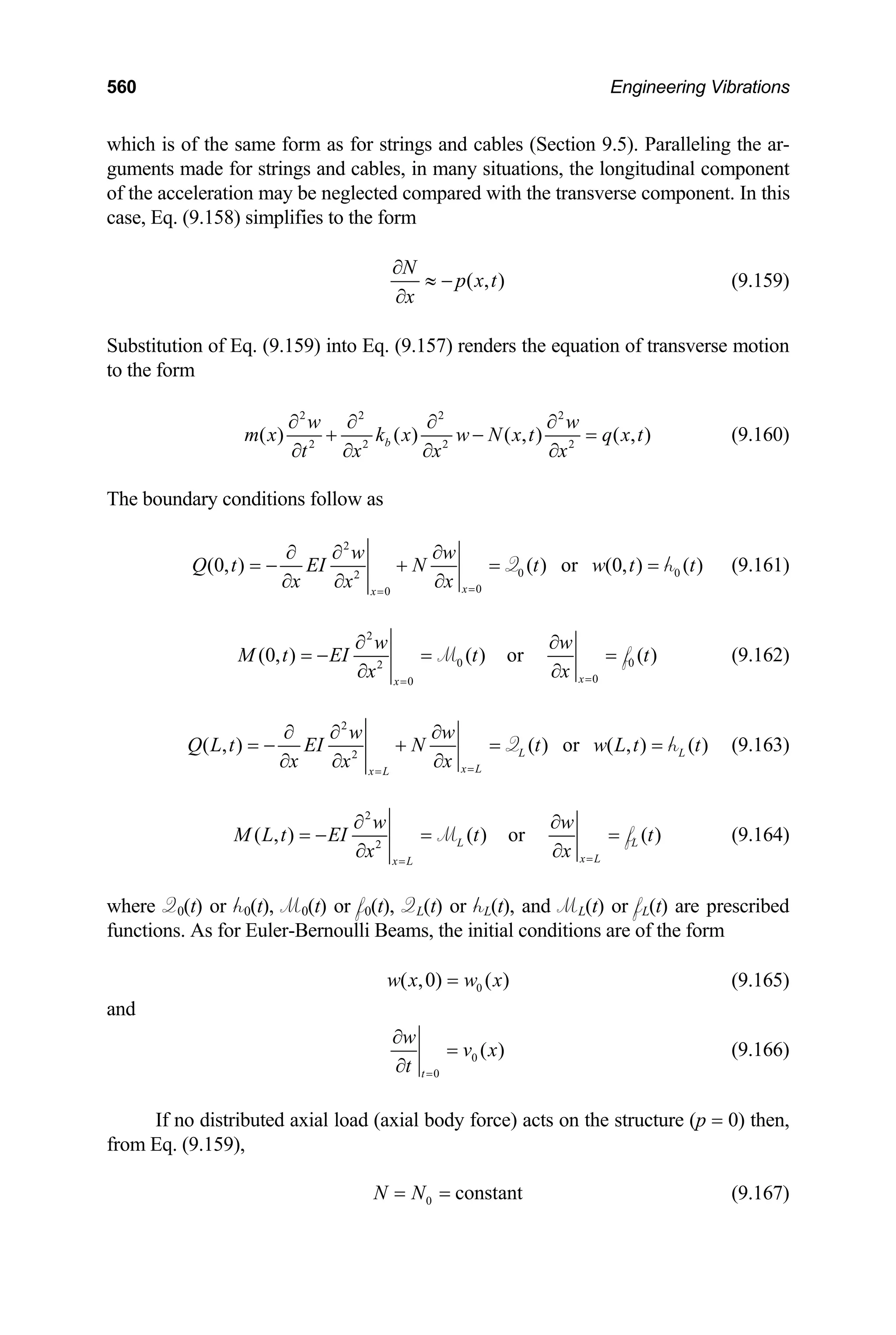 560 Engineering Vibrations
which is of the same form as for strings and cables (Section 9.5). Paralleling the ar-
guments made for strings and cables, in many situations, the longitudinal component
of the acceleration may be neglected compared with the transverse component. In this
case, Eq. (9.158) simplifies to the form
( , )
N
p x t
x
∂
≈ −
∂
(9.159)
ubstitution of Eq. (9.159) into Eq. (9.157) renders the equation of transverse motion
S
to the form
2 2 2 2
2 2 2 2
( ) ( ) ( , ) ( , )
b
w w
m x k x w N x t q x t
t x x x
∂ ∂ ∂ ∂
+ − =
∂ ∂ ∂ ∂
(9.160)
he boundary conditions follow as
T
2
0 0
2
0
0
(0, ) ( ) or (0, ) ( )
x
x
w w
Q t EI N t w t t
x x
x =
=
∂ ∂ ∂
= − + = =
∂ ∂
∂
Q h (9.161)
2
0 0
2
0
0
(0, ) ( ) or ( )
x
x
w w
M t EI t t
x
x =
=
∂ ∂
= − = =
∂
∂
M f (9.162)
2
2
( , ) ( ) or ( , ) ( )
L L
x L
x L
w w
Q L t EI N t w L t t
x x
x =
=
∂ ∂ ∂
= − + = =
∂ ∂
∂
Q h (9.163)
2
2
( , ) ( ) or ( )
L L
x L
x L
w w
M L t EI t t
x
x =
=
∂ ∂
= − = =
∂
∂
M f (9.164)
here Q0(t) or h0(t), M0(t) or f0(t), QL(t) or hL(t), and ML(t) or fL(t) are prescribed
w
functions. As for Euler-Bernoulli Beams, the initial conditions are of the form
0
( ,0) ( )
w x w x
= (9.165)
nd
a
0
0
( )
t
w
v x
t =
∂
=
∂
(9.166)
If no distributed axial load (axial body force) acts on the structure (p = 0) then,
om
fr Eq. (9.159),
0 constant
N N
= = (9.167)
 