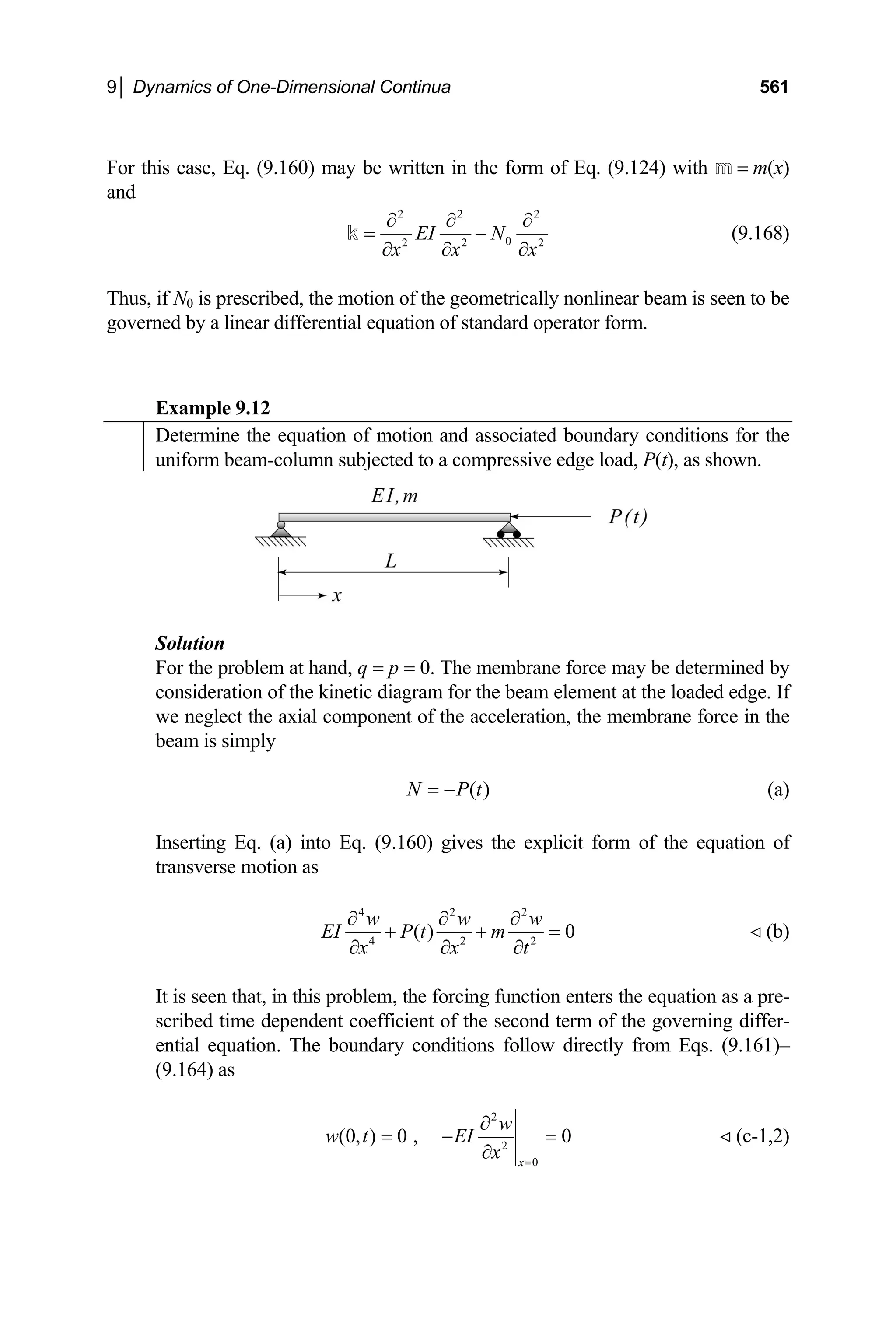9│ Dynamics of One-Dimensional Continua 561
or this case, Eq. (9.160) may be written in the form of Eq. (9.124) with m = m(x)
F
and
2 2 2
0
2 2 2
EI N
x x x
∂ ∂ ∂
= −
∂ ∂ ∂
k (9.168)
hus, if N0 is prescribed, the motion of the geometrically nonlinear beam is seen to be
xample 9.12
T
governed by a linear differential equation of standard operator form.
E
Determine the equation of motion and associated boundary conditions for the
uniform beam-column subjected to a compressive edge load, P(t), as shown.
Solution
oblem at hand, q = p = 0. The membrane force may be determined by
For the pr
consideration of the kinetic diagram for the beam element at the loaded edge. If
we neglect the axial component of the acceleration, the membrane force in the
beam is simply
( )
N P t
= − (a)
serting Eq. (a) into Eq. (9.160) gives the explicit form of the equation of
In
transverse motion as
4 2 2
4 2 2
( ) 0
w w w
EI P t m
x x t
∂ ∂ ∂
+ + =
∂ ∂ ∂
(b)
is seen that, in this problem, the forcing function enters the equation as a pre-
It
scribed time dependent coefficient of the second term of the governing differ-
ential equation. The boundary conditions follow directly from Eqs. (9.161)–
(9.164) as
2
2
0
(0, ) 0 , 0
x
w
w t EI
x =
∂
= − =
∂
(c-1,2)
 
