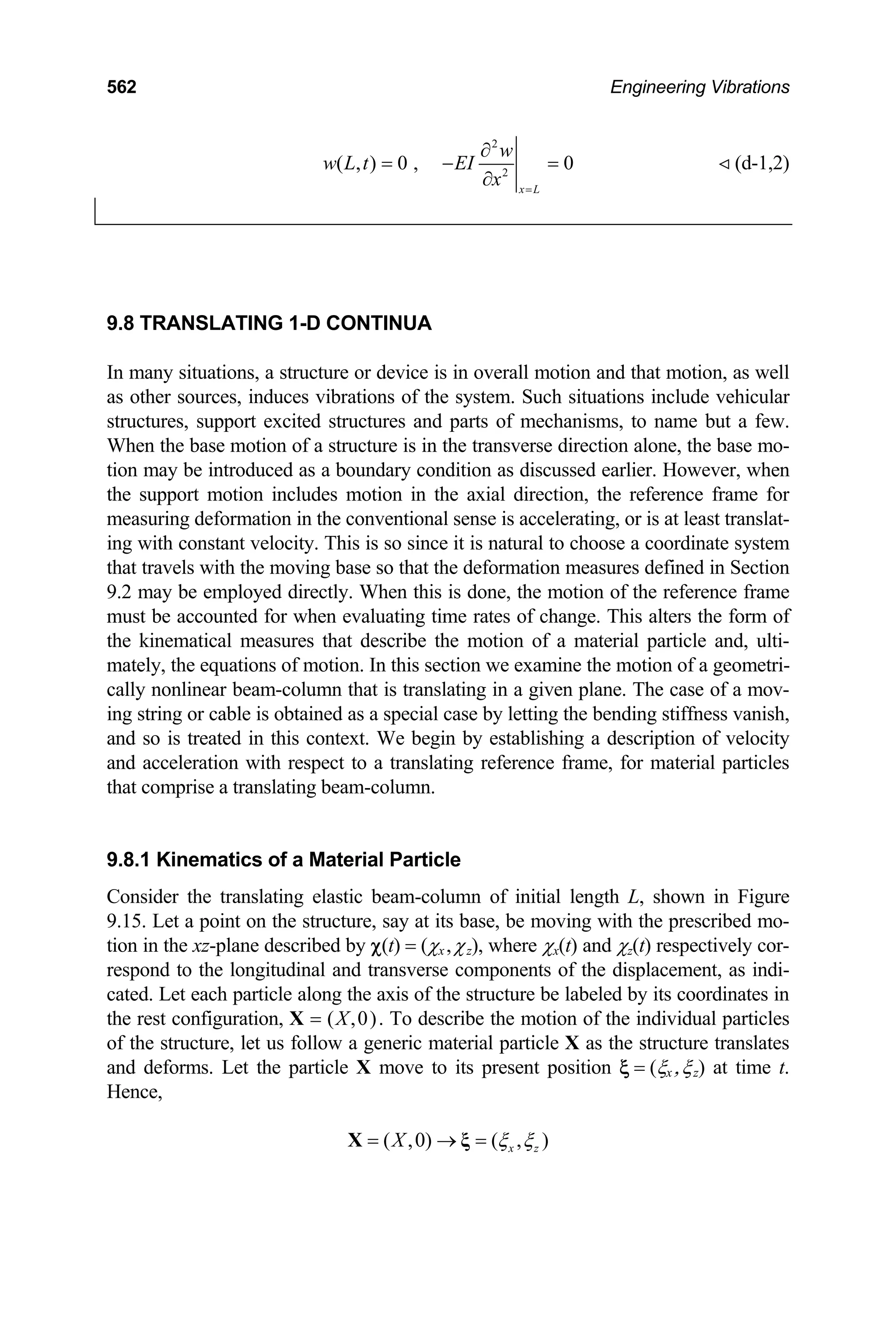 562 Engineering Vibrations
2
2
( , ) 0 , 0
x L
w
w L t EI
x =
∂
= − =
∂
(d-1,2)
9.8 TRANSLATING 1-D CONTINUA
In many situations, a structure or device is in overall motion and that motion, as well
as other sources, induces vibrations of the system. Such situations include vehicular
structures, support excited structures and parts of mechanisms, to name but a few.
When the base motion of a structure is in the transverse direction alone, the base mo-
tion may be introduced as a boundary condition as discussed earlier. However, when
the support motion includes motion in the axial direction, the reference frame for
measuring deformation in the conventional sense is accelerating, or is at least translat-
ing with constant velocity. This is so since it is natural to choose a coordinate system
that travels with the moving base so that the deformation measures defined in Section
9.2 may be employed directly. When this is done, the motion of the reference frame
must be accounted for when evaluating time rates of change. This alters the form of
the kinematical measures that describe the motion of a material particle and, ulti-
mately, the equations of motion. In this section we examine the motion of a geometri-
cally nonlinear beam-column that is translating in a given plane. The case of a mov-
ing string or cable is obtained as a special case by letting the bending stiffness vanish,
and so is treated in this context. We begin by establishing a description of velocity
and acceleration with respect to a translating reference frame, for material particles
that comprise a translating beam-column.
9.8.1 Kinematics of a Material Particle
Consider the translating elastic beam-column of initial length L, shown in Figure
9.15. Let a point on the structure, say at its base, be moving with the prescribed mo-
tion in the xz-plane described by χ(t) = (χx,χz), where χx(t) and χz(t) respectively cor-
respond to the longitudinal and transverse components of the displacement, as indi-
cated. Let each particle along the axis of the structure be labeled by its coordinates in
the rest configuration, X = (X,0). To describe the motion of the individual particles
of the structure, let us follow a generic material particle X as the structure translates
and deforms. Let the particle X move to its present position ξ = (ξx ,ξz) at time t.
Hence,
( ,0) ( , )
x z
X ξ ξ
= → =
X ξ
 