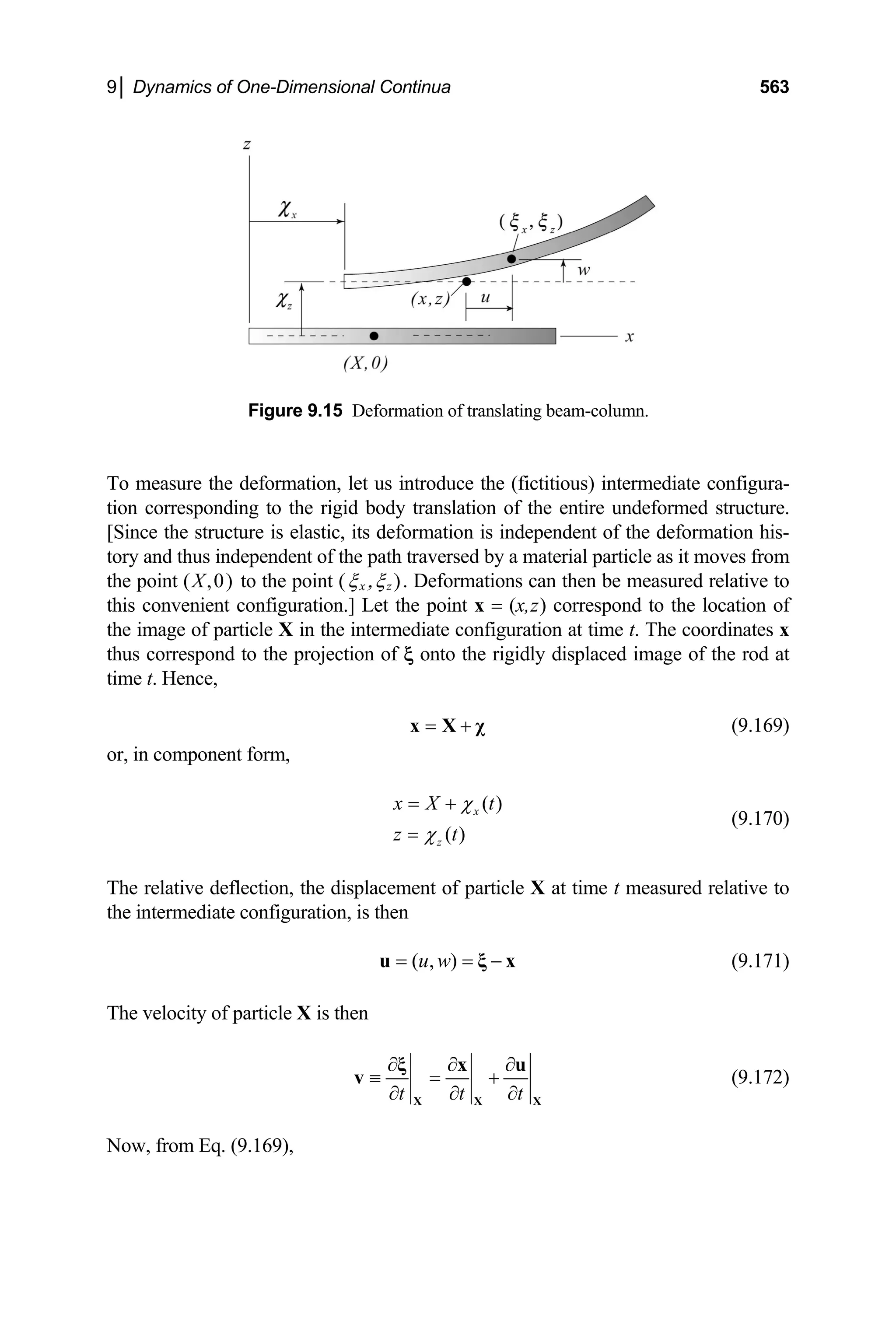 9│ Dynamics of One-Dimensional Continua 563
Figure 9.15 Deformation of translating beam-column.
To measure the deformation, let us introduce the (fictitious) intermediate configura-
tion corresponding to the rigid body translation of the entire undeformed structure.
[Since the structure is elastic, its deformation is independent of the deformation his-
tory and thus independent of the path traversed by a material particle as it moves from
the point (X,0) to the point (ξx ,ξz ). Deformations can then be measured relative to
this convenient configuration.] Let the point x = (x,z) correspond to the location of
the image of particle X in the intermediate configuration at time t. The coordinates x
thus correspond to the projection of ξ onto the rigidly displaced image of the rod at
time t. Hence,
= +
x X χ (9.169)
or, in component form,
( )
( )
x
z
x X t
z t
χ
χ
= +
=
(9.170)
The relative deflection, the displacement of particle X at time t measured relative to
the intermediate configuration, is then
( , )
u w
= = −
u ξ x (9.171)
The velocity of particle X is then
t t t
∂ ∂ ∂
≡ = +
∂ ∂ ∂
X X
ξ x u
v
X
(9.172)
Now, from Eq. (9.169),
 