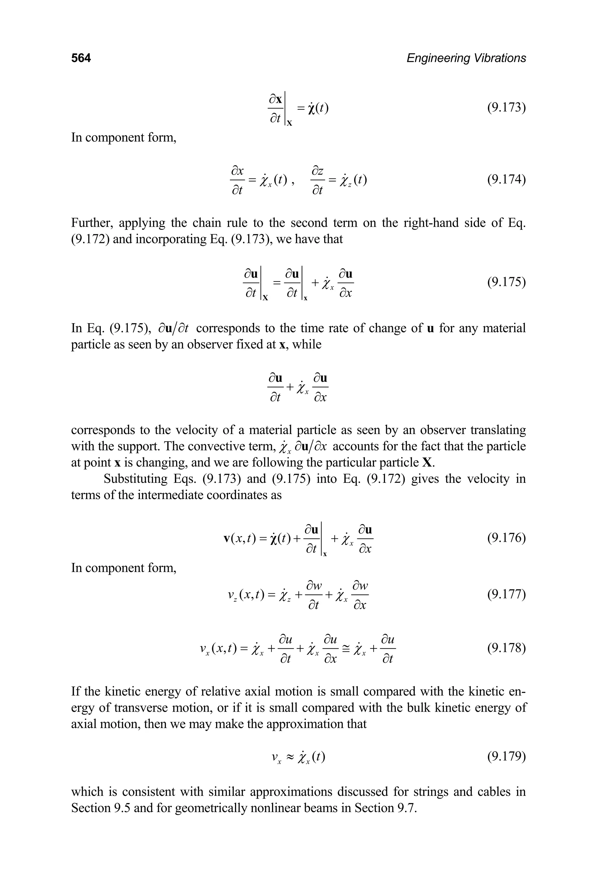 564 Engineering Vibrations
( )
t
t
∂
=
∂ X
x
χ (9.173)
In component form,
( ) , ( )
x
x z
t
t t
χ
∂ ∂
= =
∂ ∂
z t
χ (9.174)
Further, applying the chain rule to the second term on the right-hand side of Eq.
(9.172) and incorporating Eq. (9.173), we have that
x
t t
χ
x
∂ ∂ ∂
= +
∂ ∂
X x
u u
∂
u
(9.175)
In Eq. (9.175), t
∂ ∂
u corresponds to the time rate of change of u for any material
particle as seen by an observer fixed at x, while
x
t x
χ
∂ ∂
+
∂ ∂
u u
corresponds to the velocity of a material particle as seen by an observer translating
with the support. The convective term, x x
χ ∂ ∂
u accounts for the fact that the particle
at point x is changing, and we are following the particular particle X.
Substituting Eqs. (9.173) and (9.175) into Eq. (9.172) gives the velocity in
terms of the intermediate coordinates as
( , ) ( ) x
x t t
t
χ
x
∂ ∂
= + +
∂ ∂
x
u u
v χ (9.176)
In component form,
( , )
z z x
w w
v x t
t
χ χ
x
∂ ∂
= + +
∂ ∂
(9.177)
( , )
x x x x
u u
v x t
t x
χ χ χ
u
t
∂ ∂ ∂
= + + ≅ +
∂ ∂ ∂
t
(9.178)
If the kinetic energy of relative axial motion is small compared with the kinetic en-
ergy of transverse motion, or if it is small compared with the bulk kinetic energy of
axial motion, then we may make the approximation that
( )
x x
v χ
≈ (9.179)
which is consistent with similar approximations discussed for strings and cables in
Section 9.5 and for geometrically nonlinear beams in Section 9.7.
 