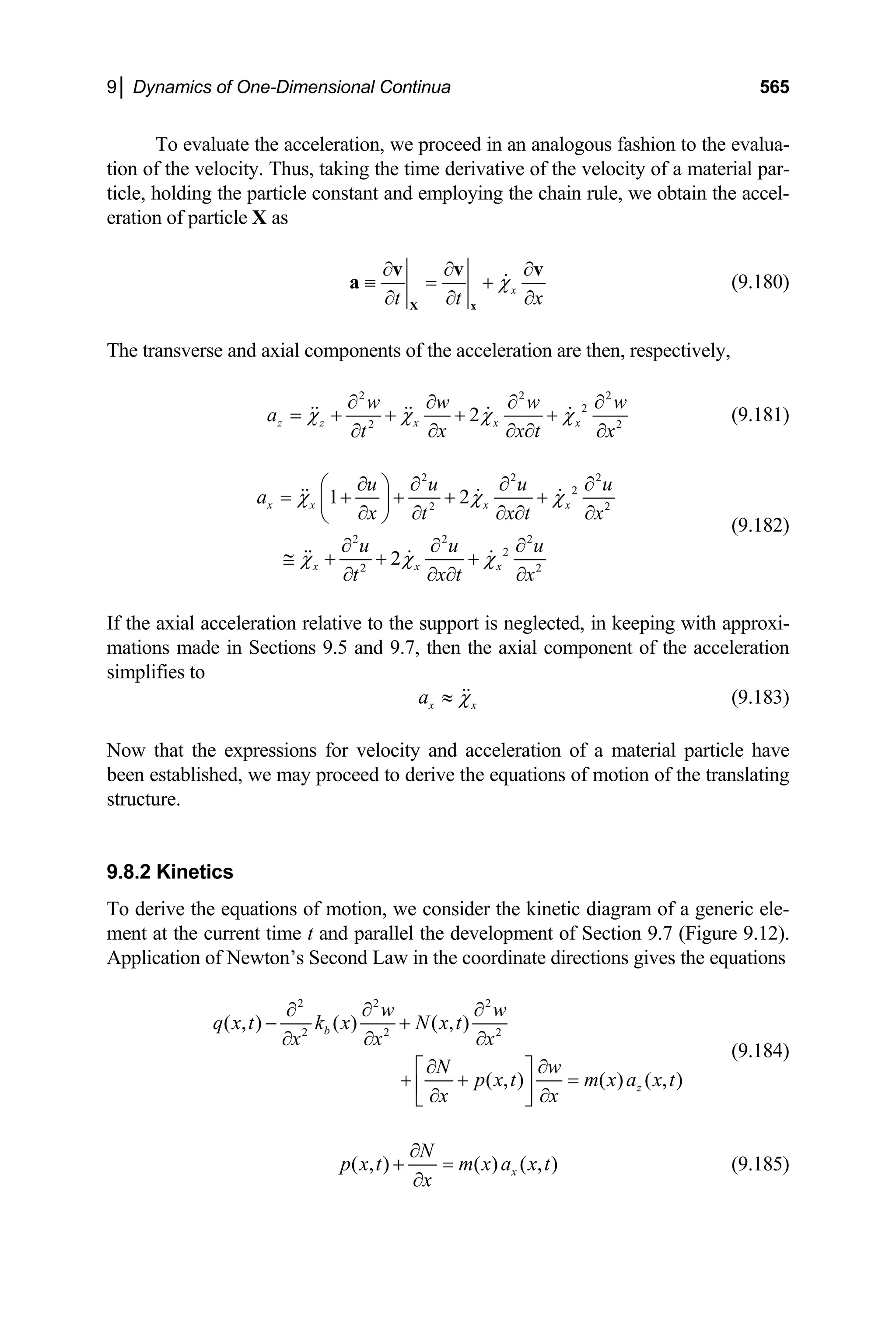 9│ Dynamics of One-Dimensional Continua 565
To evaluate the acceleration, we proceed in an analogous fashion to the evalua-
tion of the velocity. Thus, taking the time derivative of the velocity of a material par-
ticle, holding the particle constant and employing the chain rule, we obtain the accel-
eration of particle X as
x
t t
χ
x
∂ ∂
≡ = +
∂
∂ ∂ ∂
X x
v v
a
v
(9.180)
The transverse and axial components of the acceleration are then, respectively,
2 2
2
2
2
z z x x x
w w w
a
x x t
t x
χ χ χ χ
2
2
w
∂ ∂ ∂ ∂
= + + + +
∂ ∂ ∂
∂ ∂
(9.181)
2 2
2
2 2
2 2 2
2
2 2
1 2
2
x x x x
x x x
u u u
a
x x t
t
u u u
x t
t x
χ χ
χ χ χ
2
u
x
χ
∂ ∂ ∂
⎛ ⎞
= + + + +
⎜ ⎟
∂ ∂ ∂
∂
∂ ∂
⎝ ⎠
∂ ∂ ∂
≅ + + +
∂ ∂
∂ ∂
(9.182)
If the axial acceleration relative to the support is neglected, in keeping with approxi-
mations made in Sections 9.5 and 9.7, then the axial component of the acceleration
simplifies to
x x
a χ
≈ (9.183)
Now that the expressions for velocity and acceleration of a material particle have
been established, we may proceed to derive the equations of motion of the translating
structure.
9.8.2 Kinetics
To derive the equations of motion, we consider the kinetic diagram of a generic ele-
ment at the current time t and parallel the development of Section 9.7 (Figure 9.12).
Application of Newton’s Second Law in the coordinate directions gives the equations
2 2 2
2 2 2
( , ) ( ) ( , )
( , ) ( ) ( , )
b
z
w w
q x t k x N x t
x x x
N w
p x t m x a x t
x x
∂ ∂ ∂
− +
∂ ∂ ∂
∂ ∂
⎡ ⎤
+ + =
⎢ ⎥
∂ ∂
⎣ ⎦
(9.184)
( , ) ( ) ( , )
x
N
p x t m x a x t
x
∂
+ =
∂
(9.185)
 