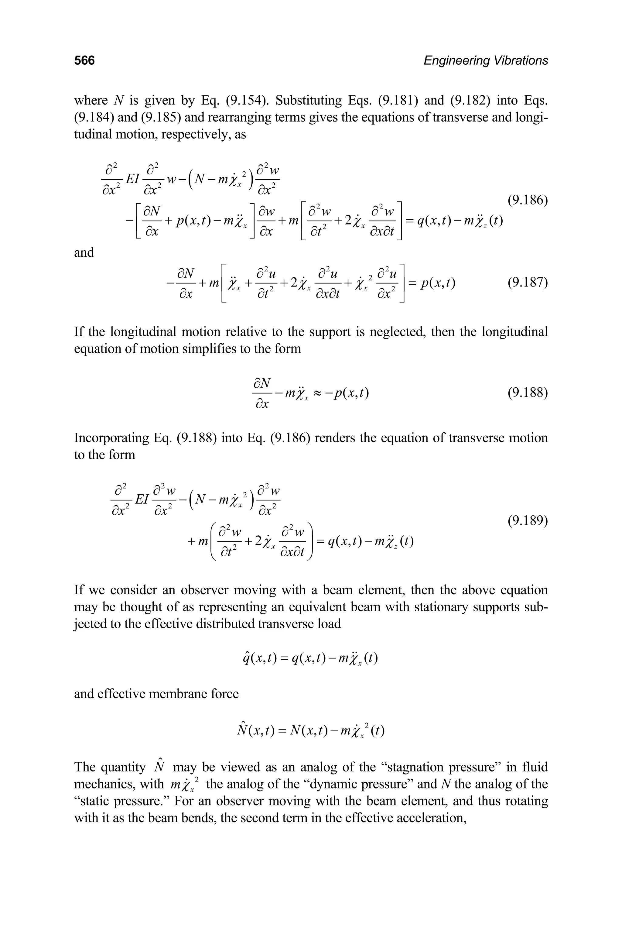 566 Engineering Vibrations
where N is given by Eq. (9.154). Substituting Eqs. (9.181) and (9.182) into Eqs.
(9.184) and (9.185) and rearranging terms gives the equations of transverse and longi-
tudinal motion, respectively, as
( )
2 2 2
2
2 2 2
2 2
2
( , ) 2 ( , ) ( )
x
x x
w
EI w N m
x x x
N w w w
p x t m m q x t m t
x x x t
t
χ
χ χ
∂ ∂ ∂
− −
∂ ∂ ∂
⎡ ⎤
∂ ∂ ∂ ∂
⎡ ⎤
− + − + + = −
⎢ ⎥
⎢ ⎥
∂ ∂ ∂ ∂
∂
⎣ ⎦ ⎣ ⎦
z
χ
(9.186)
and
2 2 2
2
2 2
2
x x x
N u u u
m p
x x t
t x
χ χ χ
⎡ ⎤
∂ ∂ ∂ ∂
− + + + + =
⎢
∂ ∂ ∂
∂ ∂
⎣ ⎦
( , )
x t
⎥ (9.187)
If the longitudinal motion relative to the support is neglected, then the longitudinal
equation of motion simplifies to the form
( , )
x
N
m p x
x
χ
∂
− ≈ −
∂
t (9.188)
Incorporating Eq. (9.188) into Eq. (9.186) renders the equation of transverse motion
to the form
( )
2 2 2
2
2 2 2
2 2
2
2 ( , ) ( )
x
x z
w w
EI N m
x x x
w w
m q x t
x t
t
χ
χ χ
∂ ∂ ∂
− −
∂ ∂ ∂
⎛ ⎞
∂ ∂
+ + = −
⎜ ⎟
∂ ∂
∂
⎝ ⎠
m t
(9.189)
If we consider an observer moving with a beam element, then the above equation
may be thought of as representing an equivalent beam with stationary supports sub-
jected to the effective distributed transverse load
ˆ( , ) ( , ) ( )
x
q x t q x t m t
χ
= −
and effective membrane force
2
ˆ ( , ) ( , ) ( )
x
N x t N x t m t
χ
= −
The quantity may be viewed as an analog of the “stagnation pressure” in fluid
mechanics, with
N̂
2
x
mχ the analog of the “dynamic pressure” and N the analog of the
“static pressure.” For an observer moving with the beam element, and thus rotating
with it as the beam bends, the second term in the effective acceleration,
 