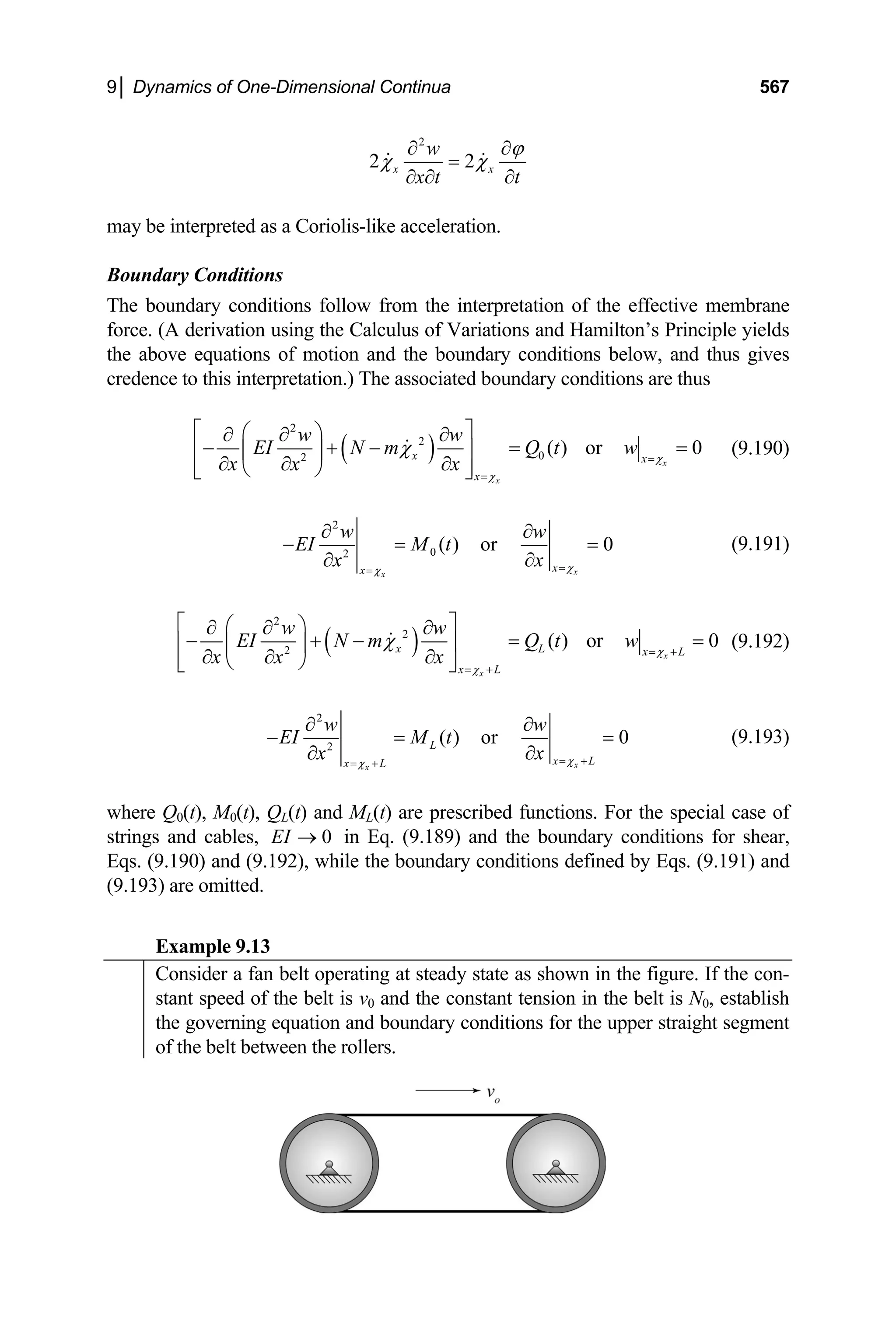 9│ Dynamics of One-Dimensional Continua 567
2
2 2
x x
w
x t t
ϕ
χ χ
∂ ∂
=
∂ ∂ ∂
may be interpreted as a Coriolis-like acceleration.
Boundary Conditions
The boundary conditions follow from the interpretation of the effective membrane
force. (A derivation using the Calculus of Variations and Hamilton’s Principle yields
the above equations of motion and the boundary conditions below, and thus gives
credence to this interpretation.) The associated boundary conditions are thus
( )
2
2
0
2
( ) or 0
x
x
x x
x
w w
EI N m Q t w
x x
x χ
χ
χ =
=
⎡ ⎤
⎛ ⎞
∂ ∂ ∂
− + − =
⎢ ⎥
⎜ ⎟
∂ ∂
∂
⎢ ⎥
⎝ ⎠
⎣ ⎦
= (9.190)
2
0
2
( ) or 0
x
x
x
x
w
EI M t
x
x χ
χ =
=
∂ ∂
− =
∂
∂
w
= (9.191)
( )
2
2
2
( ) or 0
x
x
x L x L
x L
w w
EI N m Q t w
x x
x χ
χ
χ = +
= +
⎡ ⎤
⎛ ⎞
∂ ∂ ∂
− + − =
⎢ ⎥
⎜ ⎟
∂ ∂
∂
⎢ ⎥
⎝ ⎠
⎣ ⎦
= (9.192)
2
2
( ) or 0
x
x
L
x L
x L
w w
EI M t
x
x χ
χ = +
= +
∂ ∂
− =
∂
∂
= (9.193)
where Q0(t), M0(t), QL(t) and ML(t) are prescribed functions. For the special case of
strings and cables, in Eq. (9.189) and the boundary conditions for shear,
Eqs. (9.190) and (9.192), while the boundary conditions defined by Eqs. (9.191) and
(9.193) are omitted.
0
EI →
Example 9.13
Consider a fan belt operating at steady state as shown in the figure. If the con-
stant speed of the belt is v0 and the constant tension in the belt is N0, establish
the governing equation and boundary conditions for the upper straight segment
of the belt between the rollers.
 
