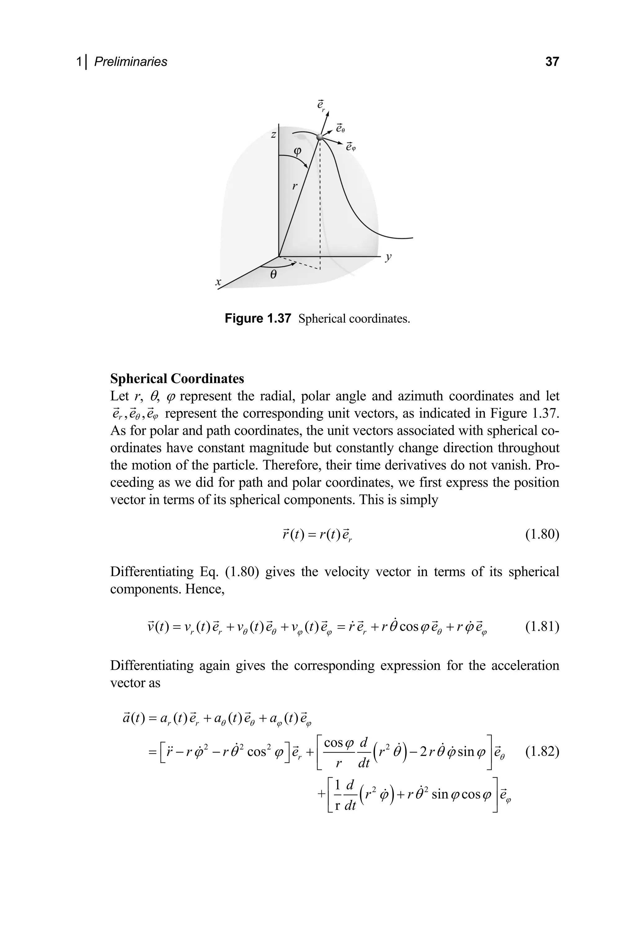 1│ Preliminaries 37
Figure 1.37 Spherical coordinates.
Spherical Coordinates
et r, θ, ϕ represent the radial, polar angle and azimuth coordinates and let
L
, ,
r
e e eϕ
θ represent the corresponding unit vectors, as indicated in Figure 1.37.
lar and path coordinates, the unit vectors associated with spherical co-
ordinates have constant magnitude but constantly change direc
the motion of the particle. Therefore, their time derivatives do not vanish. Pro-
As for po
tion throughout
ceeding as we did for path and polar coordinates, we first express the position
vector in terms of its spherical components. This is simply
( ) ( ) r
r t r t e
= (1.80)
ifferentiating Eq. (1.80) gives the velocity vector in terms of its spherical
omponents. Hence,
s
v t v t e r e
D
c
( ) ( ) ( ) ( ) co
r r r
e v t e v t e r e r
θ θ ϕ ϕ θ ϕ
θ ϕ ϕ
= + + = +
ives the corresponding expression for the acceler
+ (1.81)
Differentiating again g ation
vector as
( )
( )
2 2 2 2
2 2
( ) ( ) ( ) ( )
cos
cos 2 sin
1
+ sin cos
r
r r
r
a t a t e a t e a t e
d
r r r e r r e
r dt
d
r r
dt
θ θ ϕ ϕ
e
θ
ϕ
ϕ
ϕ θ ϕ θ θ ϕ ϕ
ϕ θ ϕ ϕ
= + +
⎡ ⎤
⎡ ⎤
= − − + −
⎢ ⎥
⎣ ⎦ ⎣ ⎦
⎡ ⎤
+
⎢ ⎥
⎣ ⎦
(1.82)
 
