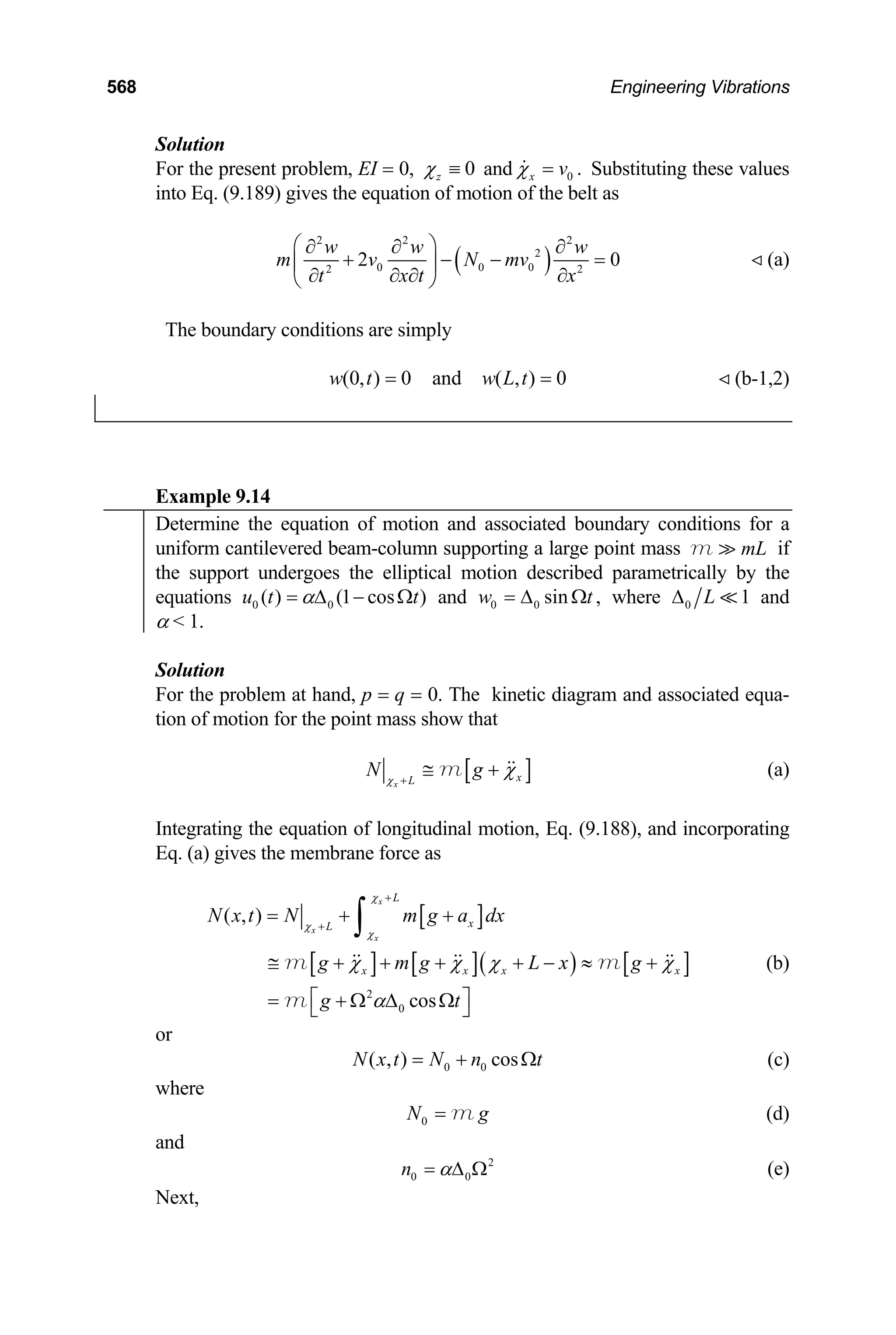 568 Engineering Vibrations
Solution
For the present problem, EI = 0, 0
z
χ ≡ and 0 .
x v
χ = Substituting these values
into Eq. (9.189) gives the equation of motion of the belt as
( )
2 2 2
2
0 0 0
2 2
2 0
w w w
m v N mv
x t
t x
⎛ ⎞
∂ ∂ ∂
+ − − =
⎜ ⎟
∂ ∂
∂ ∂
⎝ ⎠
(a)
The boundary conditions are simply
(0, ) 0 and ( , ) 0
w t w L t
= = (b-1,2)
Example 9.14
Determine the equation of motion and associated boundary conditions for a
uniform cantilevered beam-column supporting a large point mass if
mL
m
the support undergoes the elliptical motion described parametrically by the
equations 0 0
( ) (1 cos )
u t t
α
= ∆ − Ω and 0 0 sin ,
w t
= ∆ Ω where 0 1
L
∆ and
α  1.
Solution
For the problem at hand, p = q = 0. The kinetic diagram and associated equa-
tion of motion for the point mass show that
[ ]
x
x
L
N g
χ
χ
+
≅ +
m (a)
Integrating the equation of longitudinal motion, Eq. (9.188), and incorporating
Eq. (a) gives the membrane force as
[ ]
[ ] [ ]( ) [
2
0
( , )
cos
x
x
x
L
x
L
]
x x x x
N x t N m g a dx
g m g L x g
g t
χ
χ
χ
χ χ χ χ
α
+
+
= + +
≅ + + + + − ≈ +
⎡ ⎤
= + Ω ∆ Ω
⎣ ⎦
∫
m m
m
(b)
or
0 0
( , ) cos
N x t N n t
= + Ω
g
(c)
where
0
N = m (d)
and
2
0 0
n α
= ∆ Ω (e)
Next,
 
