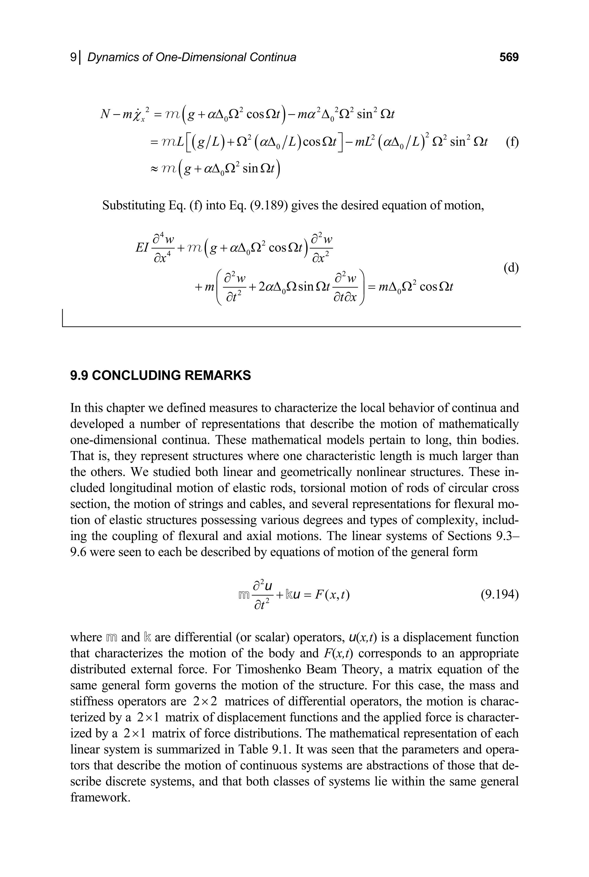 9│ Dynamics of One-Dimensional Continua 569
( )
( ) ( ) ( )
( )
2 2 2 2 2 2
0 0
2
2 2
0 0
2
0
cos sin
cos sin
sin
x
N m g t m t
L g L L t mL L t
g t
χ α α
α α
α
− = + ∆ Ω Ω − ∆ Ω Ω
⎡ ⎤
= + Ω ∆ Ω − ∆ Ω
⎣ ⎦
≈ + ∆ Ω Ω
m
m
m
2 2
Ω (f)
Substituting Eq. (f) into Eq. (9.189) gives the desired equation of motion,
( )
4 2
2
0
4 2
2 2
2
0 0
2
cos
2 sin cos
w w
EI g t
x x
w w
m t m
t x
t
α
α
∂ ∂
+ + ∆ Ω Ω
∂ ∂
⎛ ⎞
∂ ∂
+ + ∆ Ω Ω = ∆ Ω Ω
⎜ ⎟
∂ ∂
∂
⎝ ⎠
m
t
(d)
9.9 CONCLUDING REMARKS
In this chapter we defined measures to characterize the local behavior of continua and
developed a number of representations that describe the motion of mathematically
one-dimensional continua. These mathematical models pertain to long, thin bodies.
That is, they represent structures where one characteristic length is much larger than
the others. We studied both linear and geometrically nonlinear structures. These in-
cluded longitudinal motion of elastic rods, torsional motion of rods of circular cross
section, the motion of strings and cables, and several representations for flexural mo-
tion of elastic structures possessing various degrees and types of complexity, includ-
ing the coupling of flexural and axial motions. The linear systems of Sections 9.3–
9.6 were seen to each be described by equations of motion of the general form
2
2
( , )
F x t
t
∂
+ =
∂
m k
u
u (9.194)
where m and k are differential (or scalar) operators, u(x,t) is a displacement function
that characterizes the motion of the body and F(x,t) corresponds to an appropriate
distributed external force. For Timoshenko Beam Theory, a matrix equation of the
same general form governs the motion of the structure. For this case, the mass and
stiffness operators are matrices of differential operators, the motion is charac-
terized by a matrix of displacement functions and the applied force is character-
ized by a
2 2
×
2 1
×
2 1
× matrix of force distributions. The mathematical representation of each
linear system is summarized in Table 9.1. It was seen that the parameters and opera-
tors that describe the motion of continuous systems are abstractions of those that de-
scribe discrete systems, and that both classes of systems lie within the same general
framework.
 