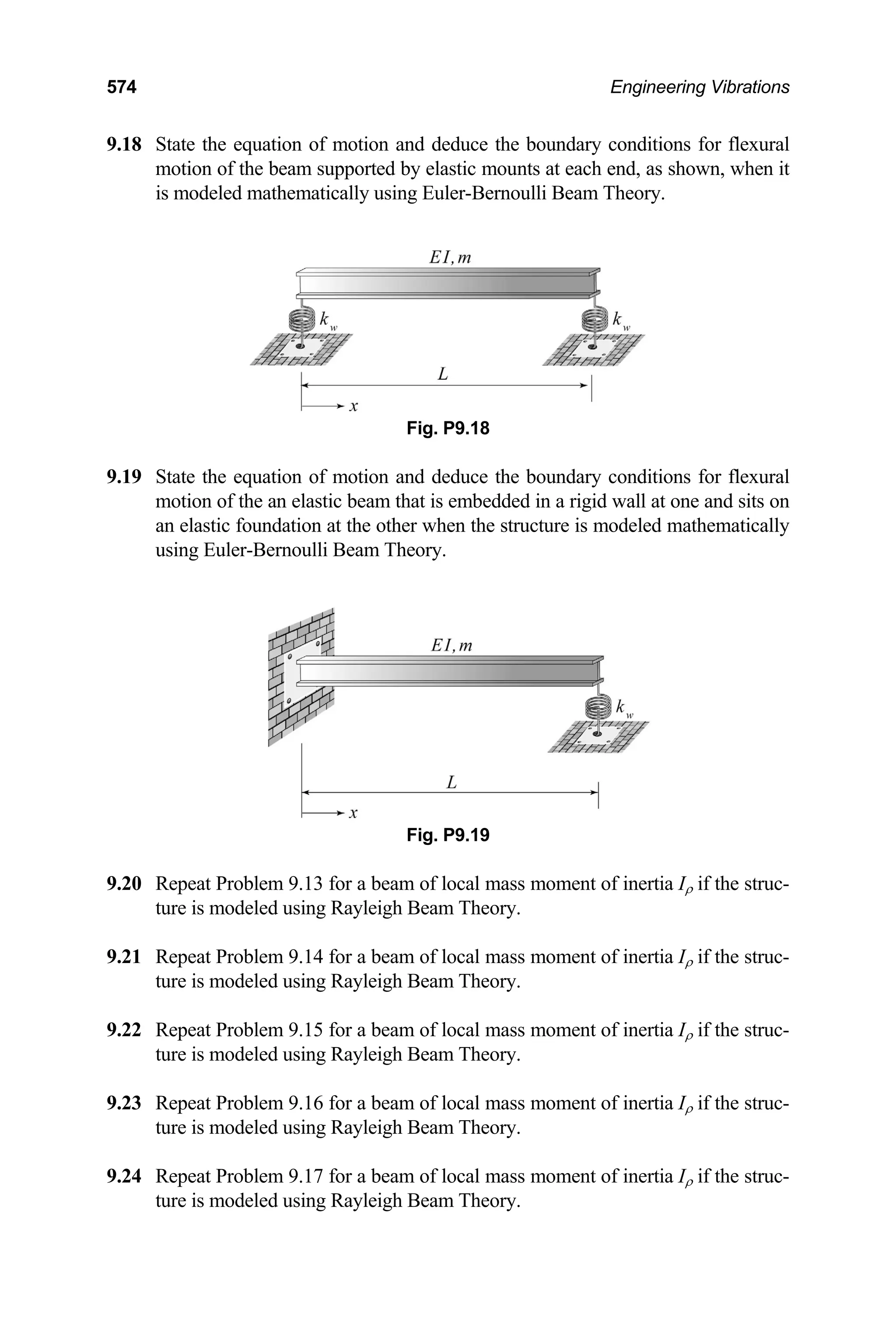574 Engineering Vibrations
9.18 State the equation of motion and deduce the boundary conditions for flexural
.19 State the equation of motion and deduce the boundary conditions for flexural
.20 Repeat Problem 9.13 for a beam of local mass moment of inertia Iρ if the struc-
.21 Repeat Problem 9.14 for a beam of local mass moment of inertia Iρ if the struc-
.22 Repeat Problem 9.15 for a beam of local mass moment of inertia Iρ if the struc-
.23 Repeat Problem 9.16 for a beam of local mass moment of inertia Iρ if the struc-
.24 Repeat Problem 9.17 for a beam of local mass moment of inertia Iρ if the struc-
ture is modeled using Rayleigh Beam Theory.
motion of the beam supported by elastic mounts at each end, as shown, when it
is modeled mathematically using Euler-Bernoulli Beam Theory.
Fig. P9.18
9
motion of the an elastic beam that is embedded in a rigid wall at one and sits on
an elastic foundation at the other when the structure is modeled mathematically
using Euler-Bernoulli Beam Theory.
Fig. P9.19
9
ture is modeled using Rayleigh Beam Theory.
9
ture is modeled using Rayleigh Beam Theory.
9
ture is modeled using Rayleigh Beam Theory.
9
ture is modeled using Rayleigh Beam Theory.
9
 