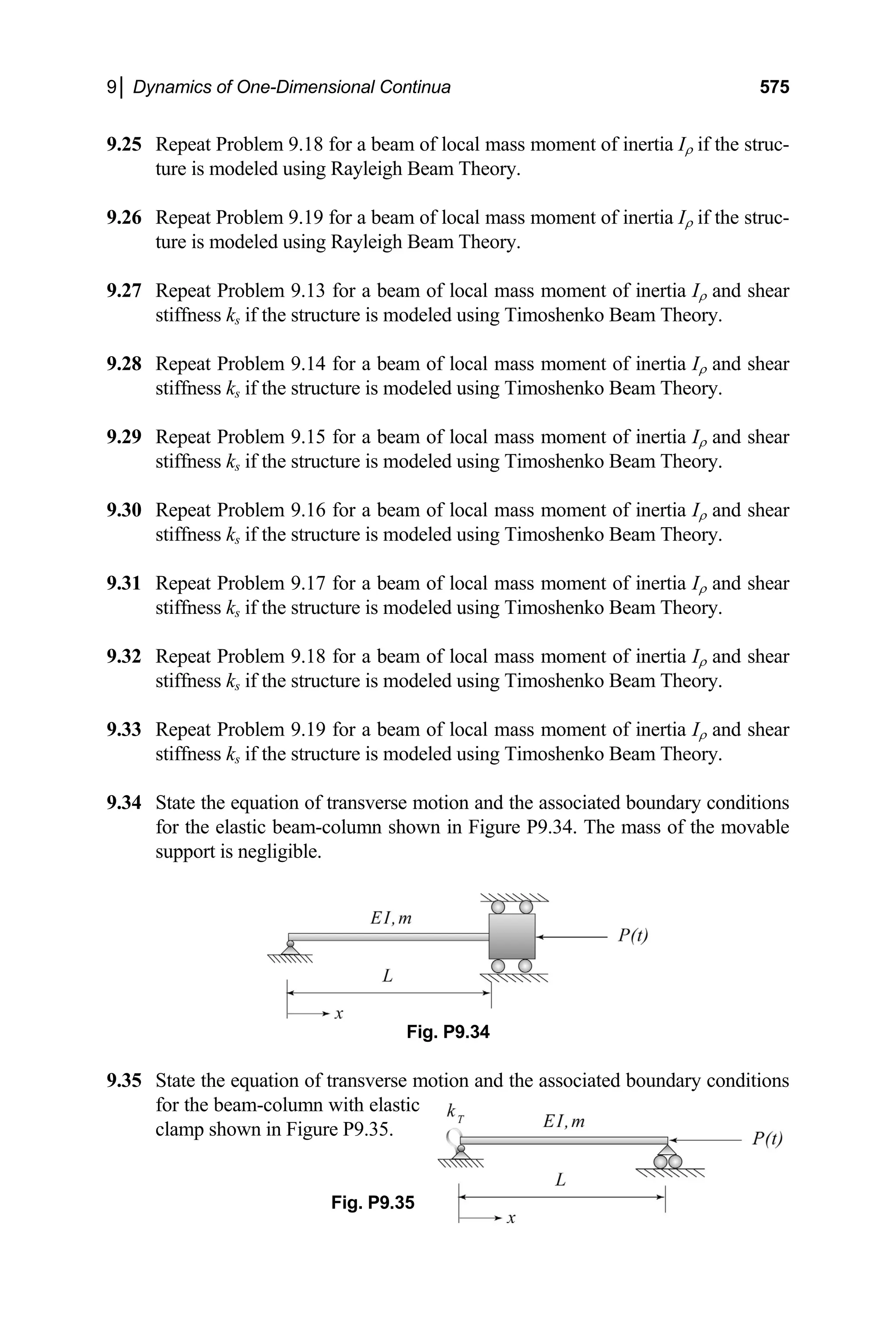 9│ Dynamics of One-Dimensional Continua 575
9.25 Repeat Problem 9.18 for a beam of local mass moment of inertia Iρ if the struc-
ture is modeled using Rayleigh Beam Theory.
Repeat Problem 9.19 for a beam of local mass
9.26 moment of inertia Iρ if the struc-
ture is modeled using Rayleigh Beam Theory.
9.27 moment of inertia Iρ and shear
stiffness ks if the structure is modeled using Timoshenko Beam Theory.
9.28 d shear
stiffness ks if the structure is modeled using Timoshenko Beam Theory.
9.29 d shear
stiffness ks if the structure is modeled using Timoshenko Beam Theory.
9.30 d shear
stiffness ks if the structure is modeled using Timoshenko Beam Theory.
9.31 d shear
stiffness ks if the structure is modeled using Timoshenko Beam Theory.
9.32 d shear
stiffness ks if the structure is modeled using Timoshenko Beam Theory.
9.33 d shear
stiffness ks if the structure is modeled using Timoshenko Beam Theory.
9.34 ditions
for the elastic beam-column shown in Figure P9.34. The mass of the movable
ssociated boundary conditions
for the beam-column with elastic
Fig. P9.35
Repeat Problem 9.13 for a beam of local mass
Repeat Problem 9.14 for a beam of local mass moment of inertia Iρ an
Repeat Problem 9.15 for a beam of local mass moment of inertia Iρ an
Repeat Problem 9.16 for a beam of local mass moment of inertia Iρ an
Repeat Problem 9.17 for a beam of local mass moment of inertia Iρ an
Repeat Problem 9.18 for a beam of local mass moment of inertia Iρ an
Repeat Problem 9.19 for a beam of local mass moment of inertia Iρ an
State the equation of transverse motion and the associated boundary con
support is negligible.
Fig. P9.34
9.35 State the equation of transverse motion and the a
clamp shown in Figure P9.35.
 