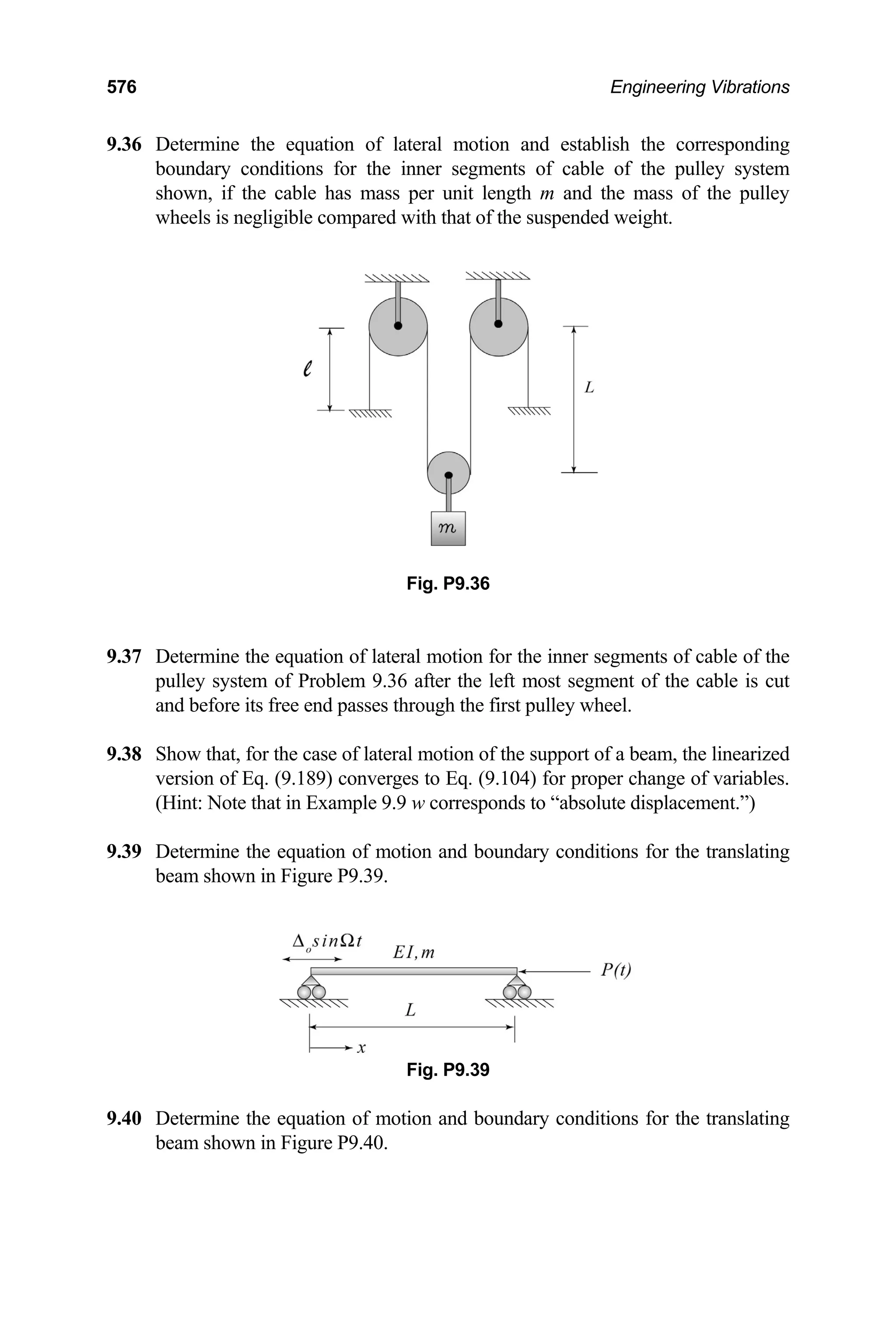 576 Engineering Vibrations
9.36 Determine the equation of lateral motion and establish the corresponding
bound er segments of cable of the pulley system
.37 Determine the equation of lateral motion for the inner segments of cable of the
pulley system of Problem 9.36 after the left most segment of the cable is cut
9.38 am, the linearized
version of Eq. (9.189) converges to Eq. (9.104) for proper change of variables.
9.39 ing
beam shown in Figure P9.39.
f mo conditions for the translating
beam shown in Figure P9.40.
ary conditions for the inn
shown, if the cable has mass per unit length m and the mass of the pulley
wheels is negligible compared with that of the suspended weight.
Fig. P9.36
9
and before its free end passes through the first pulley wheel.
Show that, for the case of lateral motion of the support of a be
(Hint: Note that in Example 9.9 w corresponds to “absolute displacement.”)
Determine the equation of motion and boundary conditions for the translat
Fig. P9.39
9.40 Determine the equation o tion and boundary
 